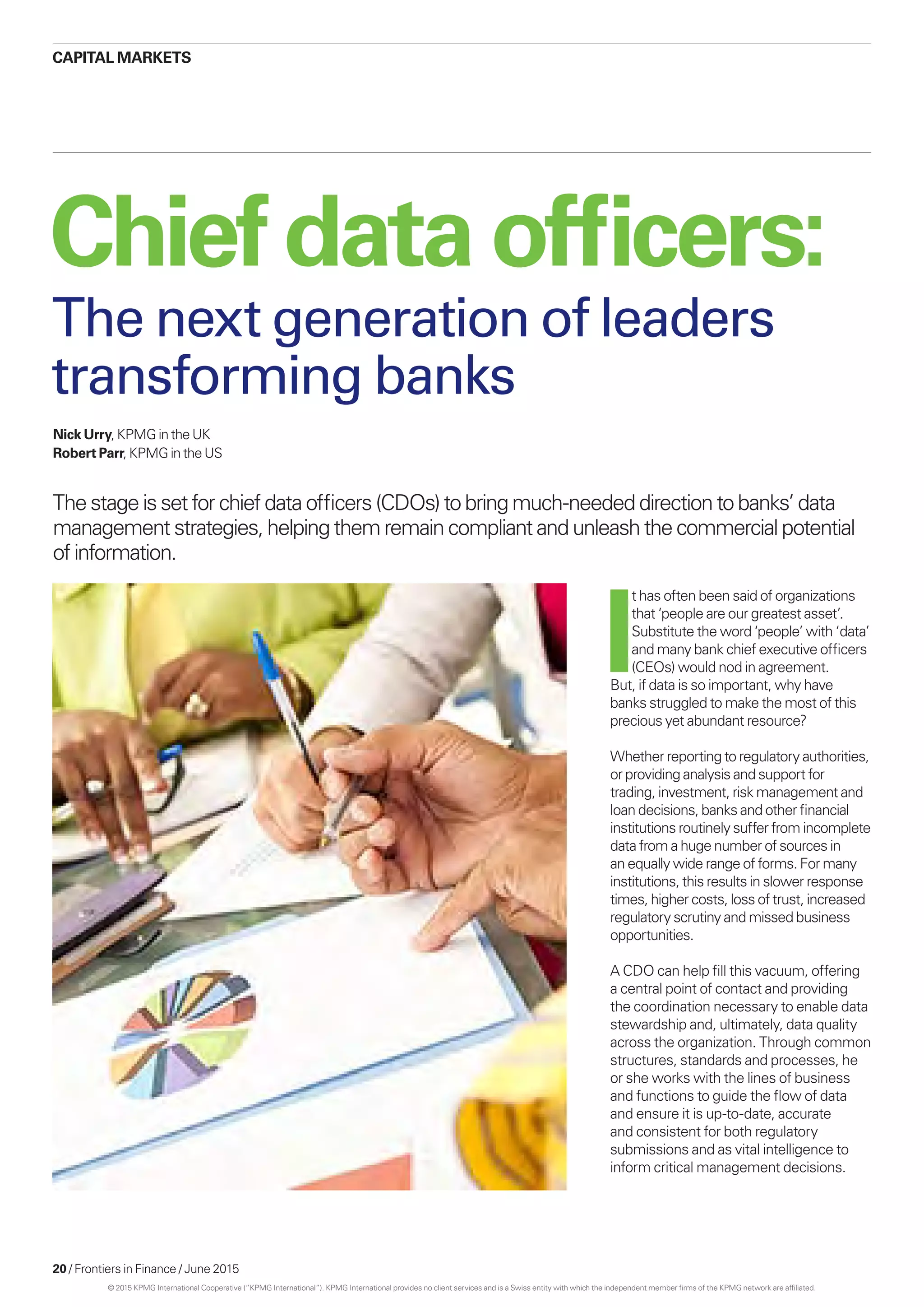 20 / Frontiers in Finance / June 2015
Chief dataofficers:
Nick Urry, KPMG in the UK
Robert Parr, KPMG in the US
The stage is set for chief data officers (CDOs) to bring much-needed direction to banks’ data
management strategies, helping them remain compliant and unleash the commercial potential
of information.
The next generation of leaders
transforming banks
I
t has often been said of organizations
that ‘people are our greatest asset’.
Substitute the word ‘people’ with ‘data’
and many bank chief executive officers
(CEOs) would nod in agreement.
But, if data is so important, why have
banks struggled to make the most of this
precious yet abundant resource?
Whether reporting to regulatory authorities,
or providing analysis and support for
trading, investment, risk management and
loan decisions, banks and other financial
institutions routinely suffer from incomplete
data from a huge number of sources in
an equally wide range of forms. For many
institutions, this results in slower response
times, higher costs, loss of trust, increased
regulatory scrutiny and missed business
opportunities.
A CDO can help fill this vacuum, offering
a central point of contact and providing
the coordination necessary to enable data
stewardship and, ultimately, data quality
across the organization. Through common
structures, standards and processes, he
or she works with the lines of business
and functions to guide the flow of data
and ensure it is up-to-date, accurate
and consistent for both regulatory
submissions and as vital intelligence to
inform critical management decisions.
CAPITAL MARKETS
© 2015 KPMG International Cooperative (“KPMG International”). KPMG International provides no client services and is a Swiss entity with which the independent member firms of the KPMG network are affiliated.
 