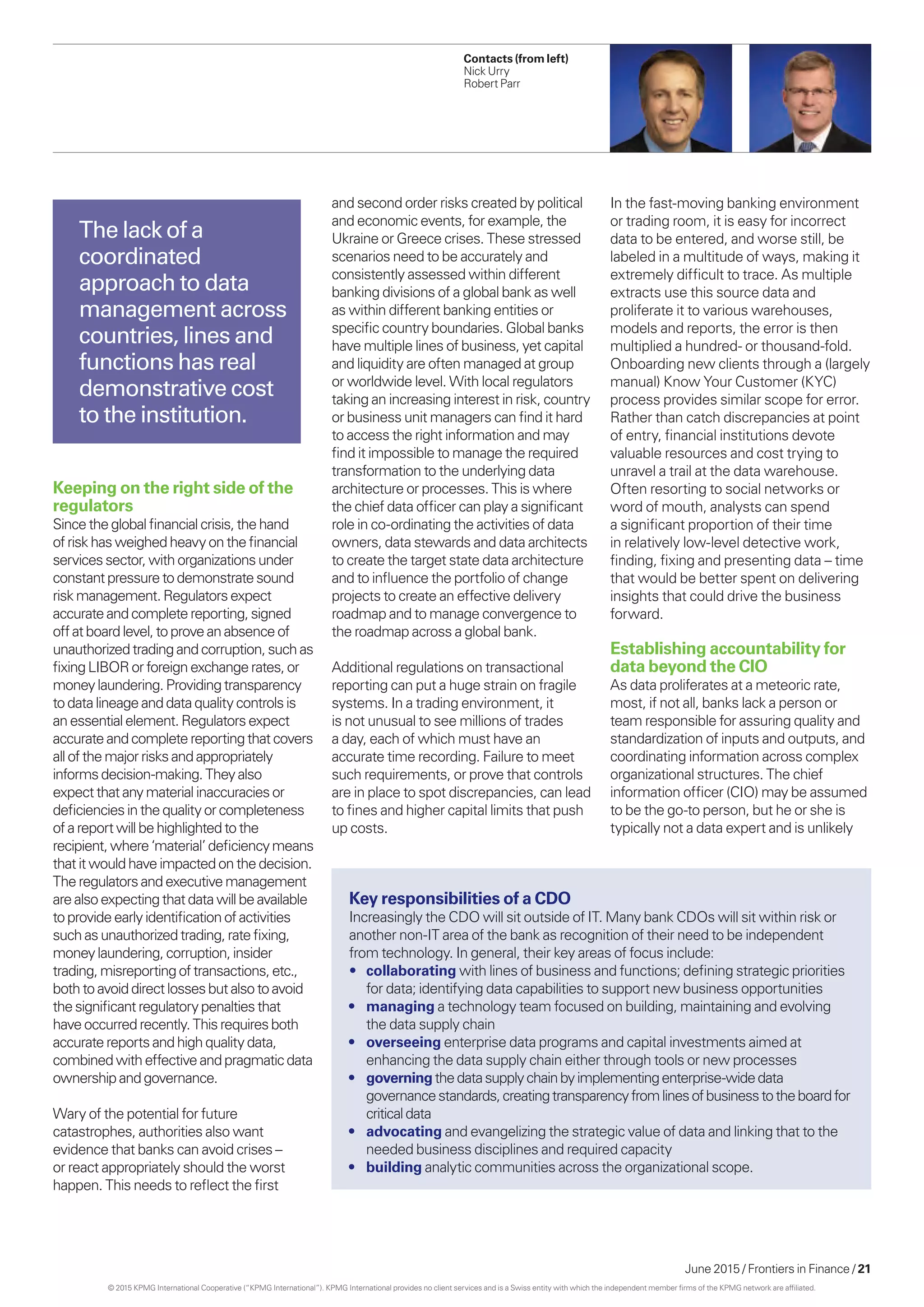 June 2015 / Frontiers in Finance / 21
and second order risks created by political
and economic events, for example, the
Ukraine or Greece crises. These stressed
scenarios need to be accurately and
consistently assessed within different
banking divisions of a global bank as well
as within different banking entities or
specific country boundaries. Global banks
have multiple lines of business, yet capital
and liquidity are often managed at group
or worldwide level. With local regulators
taking an increasing interest in risk, country
or business unit managers can find it hard
to access the right information and may
find it impossible to manage the required
transformation to the underlying data
architecture or processes. This is where
the chief data officer can play a significant
role in co-ordinating the activities of data
owners, data stewards and data architects
to create the target state data architecture
and to influence the portfolio of change
projects to create an effective delivery
roadmap and to manage convergence to
the roadmap across a global bank.
Additional regulations on transactional
reporting can put a huge strain on fragile
systems. In a trading environment, it
is not unusual to see millions of trades
a day, each of which must have an
accurate time recording. Failure to meet
such requirements, or prove that controls
are in place to spot discrepancies, can lead
to fines and higher capital limits that push
up costs.
In the fast-moving banking environment
or trading room, it is easy for incorrect
data to be entered, and worse still, be
labeled in a multitude of ways, making it
extremely difficult to trace. As multiple
extracts use this source data and
proliferate it to various warehouses,
models and reports, the error is then
multiplied a hundred- or thousand-fold.
Onboarding new clients through a (largely
manual) Know Your Customer (KYC)
process provides similar scope for error.
Rather than catch discrepancies at point
of entry, financial institutions devote
valuable resources and cost trying to
unravel a trail at the data warehouse.
Often resorting to social networks or
word of mouth, analysts can spend
a significant proportion of their time
in relatively low-level detective work,
finding, fixing and presenting data – time
that would be better spent on delivering
insights that could drive the business
forward.
Establishing accountability for
data beyond the CIO
As data proliferates at a meteoric rate,
most, if not all, banks lack a person or
team responsible for assuring quality and
standardization of inputs and outputs, and
coordinating information across complex
organizational structures. The chief
information officer (CIO) may be assumed
to be the go-to person, but he or she is
typically not a data expert and is unlikely
The lack of a
coordinated
approach to data
management across
countries, lines and
functions has real
demonstrative cost
to the institution.
Contacts (from left)
Nick Urry
Robert Parr
Keeping on the right side of the
regulators
Sincetheglobal financialcrisis, thehand
of riskhasweighed heavyonthefinancial
servicessector,withorganizationsunder
constant pressuretodemonstratesound
riskmanagement.Regulatorsexpect
accurateandcomplete reporting,signed
offat boardlevel,to proveanabsenceof
unauthorized trading andcorruption,suchas
fixing LIBORor foreign exchangerates,or
moneylaundering.Providingtransparency
todatalineageanddataqualitycontrolsis
anessential element.Regulatorsexpect
accurateandcomplete reportingthatcovers
allofthe majorrisksandappropriately
informsdecision-making.Theyalso
expectthatanymaterial inaccuraciesor
deficienciesinthe qualityorcompleteness
of areportwill be highlightedtothe
recipient,where‘material’deficiencymeans
that itwouldhave impactedonthedecision.
Theregulatorsandexecutivemanagement
arealsoexpectingthatdatawill beavailable
toprovideearlyidentificationofactivities
such asunauthorized trading,ratefixing,
moneylaundering,corruption,insider
trading,misreportingoftransactions,etc.,
bothtoavoid directlossesbutalsotoavoid
thesignificantregulatorypenalties that
haveoccurred recently.Thisrequiresboth
accuratereportsand highqualitydata,
combinedwitheffectiveandpragmaticdata
ownership andgovernance.
Wary of the potential for future
catastrophes, authorities also want
evidence that banks can avoid crises –
or react appropriately should the worst
happen. This needs to reflect the first
Key responsibilities of a CDO
Increasingly the CDO will sit outside of IT. Many bank CDOs will sit within risk or
another non-IT area of the bank as recognition of their need to be independent
from technology. In general, their key areas of focus include:
•	 collaborating with lines of business and functions; defining strategic priorities
for data; identifying data capabilities to support new business opportunities
•	 managing a technology team focused on building, maintaining and evolving
the data supply chain
•	 overseeing enterprise data programs and capital investments aimed at
enhancing the data supply chain either through tools or new processes
•	 governingthedatasupplychainbyimplementingenterprise-widedata
governancestandards,creatingtransparencyfromlinesofbusinesstotheboardfor
criticaldata
•	 advocating and evangelizing the strategic value of data and linking that to the
needed business disciplines and required capacity
•	 building analytic communities across the organizational scope.
© 2015 KPMG International Cooperative (“KPMG International”). KPMG International provides no client services and is a Swiss entity with which the independent member firms of the KPMG network are affiliated.
 
