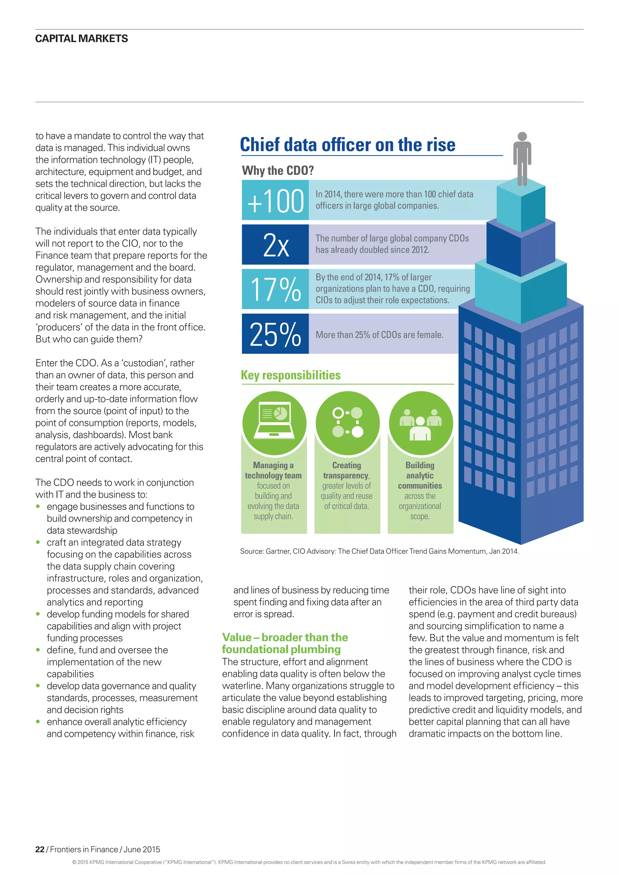 22 / Frontiers in Finance / June 2015
to have a mandate to control the way that
data is managed. This individual owns
the information technology (IT) people,
architecture, equipment and budget, and
sets the technical direction, but lacks the
critical levers to govern and control data
quality at the source.
The individuals that enter data typically
will not report to the CIO, nor to the
Finance team that prepare reports for the
regulator, management and the board.
Ownership and responsibility for data
should rest jointly with business owners,
modelers of source data in finance
and risk management, and the initial
‘producers’ of the data in the front office.
But who can guide them?
Enter the CDO. As a ‘custodian’, rather
than an owner of data, this person and
their team creates a more accurate,
orderly and up-to-date information flow
from the source (point of input) to the
point of consumption (reports, models,
analysis, dashboards). Most bank
regulators are actively advocating for this
central point of contact.
The CDO needs to work in conjunction
with IT and the business to:
•	 engage businesses and functions to
build ownership and competency in
data stewardship
•	 craft an integrated data strategy
focusing on the capabilities across
the data supply chain covering
infrastructure, roles and organization,
processes and standards, advanced
analytics and reporting
•	 develop funding models for shared
capabilities and align with project
funding processes
•	 define, fund and oversee the
implementation of the new
capabilities
•	 develop data governance and quality
standards, processes, measurement
and decision rights
•	 enhance overall analytic efficiency
and competency within finance, risk
Why the CDO?
Chief data ofﬁcer on the rise
Key responsibilities
+100
2x
17%
25%
In 2014, there were more than 100 chief data
ofﬁcers in large global companies.
The number of large global company CDOs
has already doubled since 2012.
By the end of 2014, 17% of larger
organizations plan to have a CDO, requiring
CIOs to adjust their role expectations.
More than 25% of CDOs are female.
Managing a
technology team
focused on
building and
evolving the data
supply chain.
Creating
transparency,
greater levels of
quality and reuse
of critical data.
Building
analytic
communities
across the
organizational
scope.
CAPITAL MARKETS
and lines of business by reducing time
spent finding and fixing data after an
error is spread.
Value – broader than the
foundational plumbing
The structure, effort and alignment
enabling data quality is often below the
waterline. Many organizations struggle to
articulate the value beyond establishing
basic discipline around data quality to
enable regulatory and management
confidence in data quality. In fact, through
their role, CDOs have line of sight into
efficiencies in the area of third party data
spend (e.g. payment and credit bureaus)
and sourcing simplification to name a
few. But the value and momentum is felt
the greatest through finance, risk and
the lines of business where the CDO is
focused on improving analyst cycle times
and model development efficiency – this
leads to improved targeting, pricing, more
predictive credit and liquidity models, and
better capital planning that can all have
dramatic impacts on the bottom line.
Source: Gartner, CIO Advisory: The Chief Data Officer Trend Gains Momentum, Jan 2014.
© 2015 KPMG International Cooperative (“KPMG International”). KPMG International provides no client services and is a Swiss entity with which the independent member firms of the KPMG network are affiliated.
 
