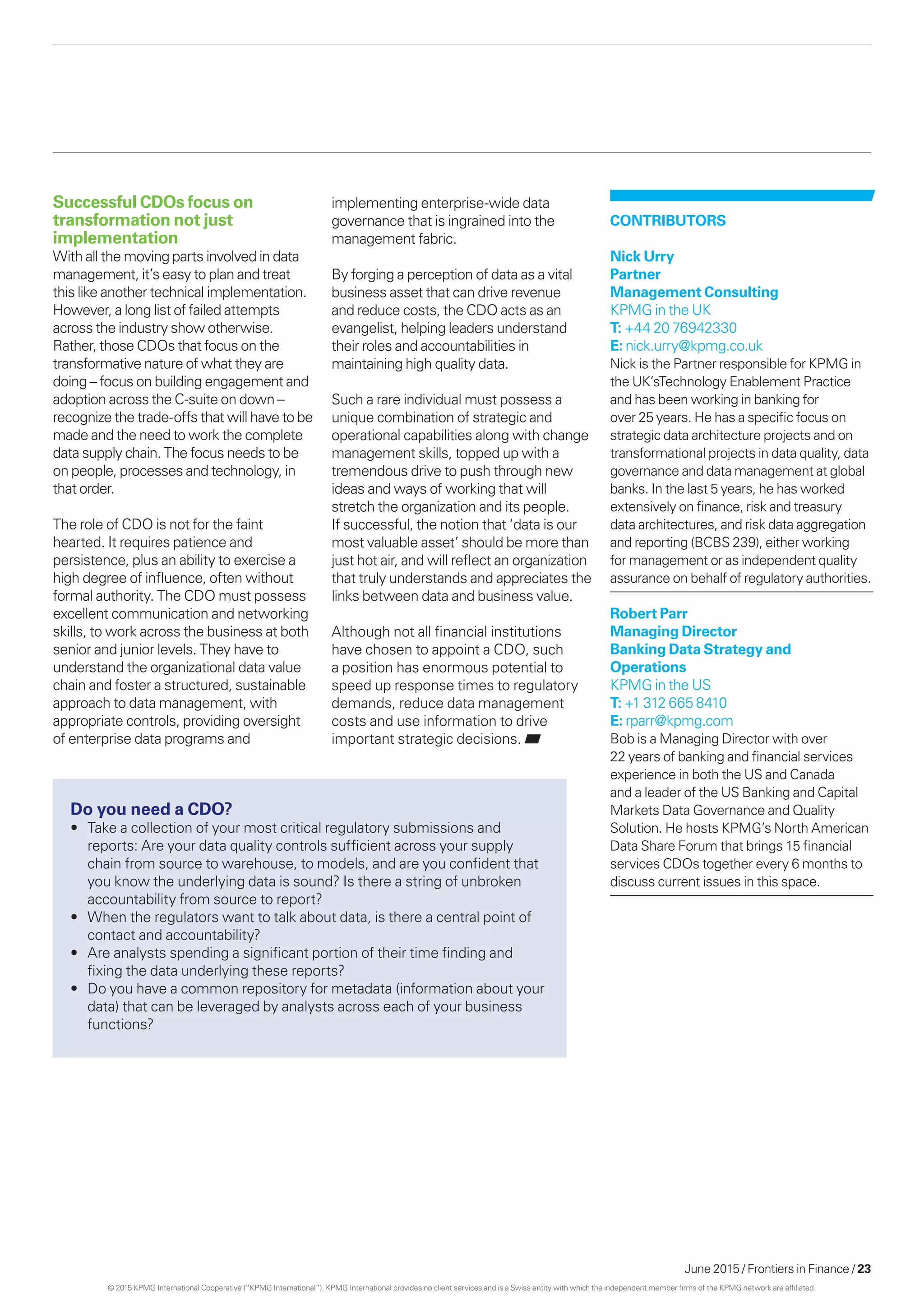 June 2015 / Frontiers in Finance / 23
CONTRIBUTORS
Nick Urry
Partner
Management Consulting
KPMG in the UK
T: +44 20 76942330
E: nick.urry@kpmg.co.uk
Nick is the Partner responsible for KPMG in
the UK’sTechnology Enablement Practice
and has been working in banking for
over 25 years. He has a specific focus on
strategic data architecture projects and on
transformational projects in data quality, data
governance and data management at global
banks. In the last 5 years, he has worked
extensively on finance, risk and treasury
data architectures, and risk data aggregation
and reporting (BCBS 239), either working
for management or as independent quality
assurance on behalf of regulatory authorities.
Robert Parr
Managing Director
Banking Data Strategy and
Operations
KPMG in the US
T: +1 312 665 8410
E: rparr@kpmg.com
Bob is a Managing Director with over
22 years of banking and financial services
experience in both the US and Canada
and a leader of the US Banking and Capital
Markets Data Governance and Quality
Solution. He hosts KPMG’s North American
Data Share Forum that brings 15 financial
services CDOs together every 6 months to
discuss current issues in this space.
Do you need a CDO?
•	 Take a collection of your most critical regulatory submissions and
reports: Are your data quality controls sufficient across your supply
chain from source to warehouse, to models, and are you confident that
you know the underlying data is sound? Is there a string of unbroken
accountability from source to report?
•	 When the regulators want to talk about data, is there a central point of
contact and accountability?
•	 Are analysts spending a significant portion of their time finding and
fixing the data underlying these reports?
•	 Do you have a common repository for metadata (information about your
data) that can be leveraged by analysts across each of your business
functions?
Successful CDOs focus on
transformation not just
implementation
With all the moving parts involved in data
management, it’s easy to plan and treat
this like another technical implementation.
However, a long list of failed attempts
across the industry show otherwise.
Rather, those CDOs that focus on the
transformative nature of what they are
doing – focus on building engagement and
adoption across the C-suite on down –
recognize the trade-offs that will have to be
made and the need to work the complete
data supply chain. The focus needs to be
on people, processes and technology, in
that order.
The role of CDO is not for the faint
hearted. It requires patience and
persistence, plus an ability to exercise a
high degree of influence, often without
formal authority. The CDO must possess
excellent communication and networking
skills, to work across the business at both
senior and junior levels. They have to
understand the organizational data value
chain and foster a structured, sustainable
approach to data management, with
appropriate controls, providing oversight
of enterprise data programs and
implementing enterprise-wide data
governance that is ingrained into the
management fabric.
By forging a perception of data as a vital
business asset that can drive revenue
and reduce costs, the CDO acts as an
evangelist, helping leaders understand
their roles and accountabilities in
maintaining high quality data.
Such a rare individual must possess a
unique combination of strategic and
operational capabilities along with change
management skills, topped up with a
tremendous drive to push through new
ideas and ways of working that will
stretch the organization and its people.
If successful, the notion that ‘data is our
most valuable asset’ should be more than
just hot air, and will reflect an organization
that truly understands and appreciates the
links between data and business value.
Although not all financial institutions
have chosen to appoint a CDO, such
a position has enormous potential to
speed up response times to regulatory
demands, reduce data management
costs and use information to drive
important strategic decisions.
© 2015 KPMG International Cooperative (“KPMG International”). KPMG International provides no client services and is a Swiss entity with which the independent member firms of the KPMG network are affiliated.
 