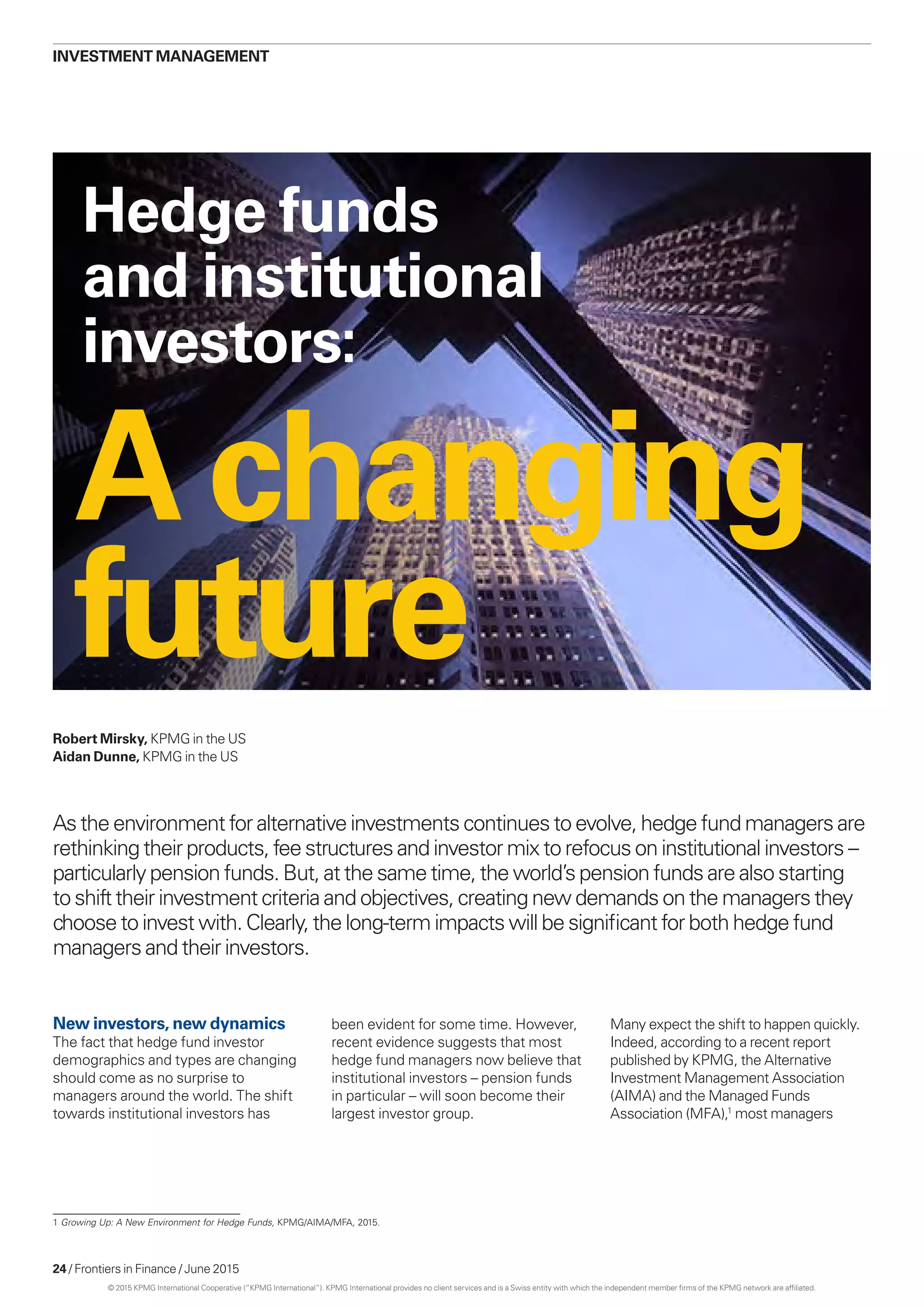 24 / Frontiers in Finance / June 2015
Achanging
future
As the environment for alternative investments continues to evolve, hedge fund managers are
rethinking their products, fee structures and investor mix to refocus on institutional investors –
particularly pension funds. But, at the same time, the world’s pension funds are also starting
to shift their investment criteria and objectives, creating new demands on the managers they
choose to invest with. Clearly, the long-term impacts will be significant for both hedge fund
managers and their investors.
Robert Mirsky, KPMG in the US
Aidan Dunne, KPMG in the US
investment management
1 Growing Up: A New Environment for Hedge Funds, KPMG/AIMA/MFA, 2015.
Hedge funds
and institutional
investors:
New investors, new dynamics
The fact that hedge fund investor
demographics and types are changing
should come as no surprise to
managers around the world. The shift
towards institutional investors has
been evident for some time. However,
recent evidence suggests that most
hedge fund managers now believe that
institutional investors – pension funds
in particular – will soon become their
largest investor group.
Many expect the shift to happen quickly.
Indeed, according to a recent report
published by KPMG, the Alternative
Investment Management Association
(AIMA) and the Managed Funds
Association (MFA),1
most managers
© 2015 KPMG International Cooperative (“KPMG International”). KPMG International provides no client services and is a Swiss entity with which the independent member firms of the KPMG network are affiliated.
 