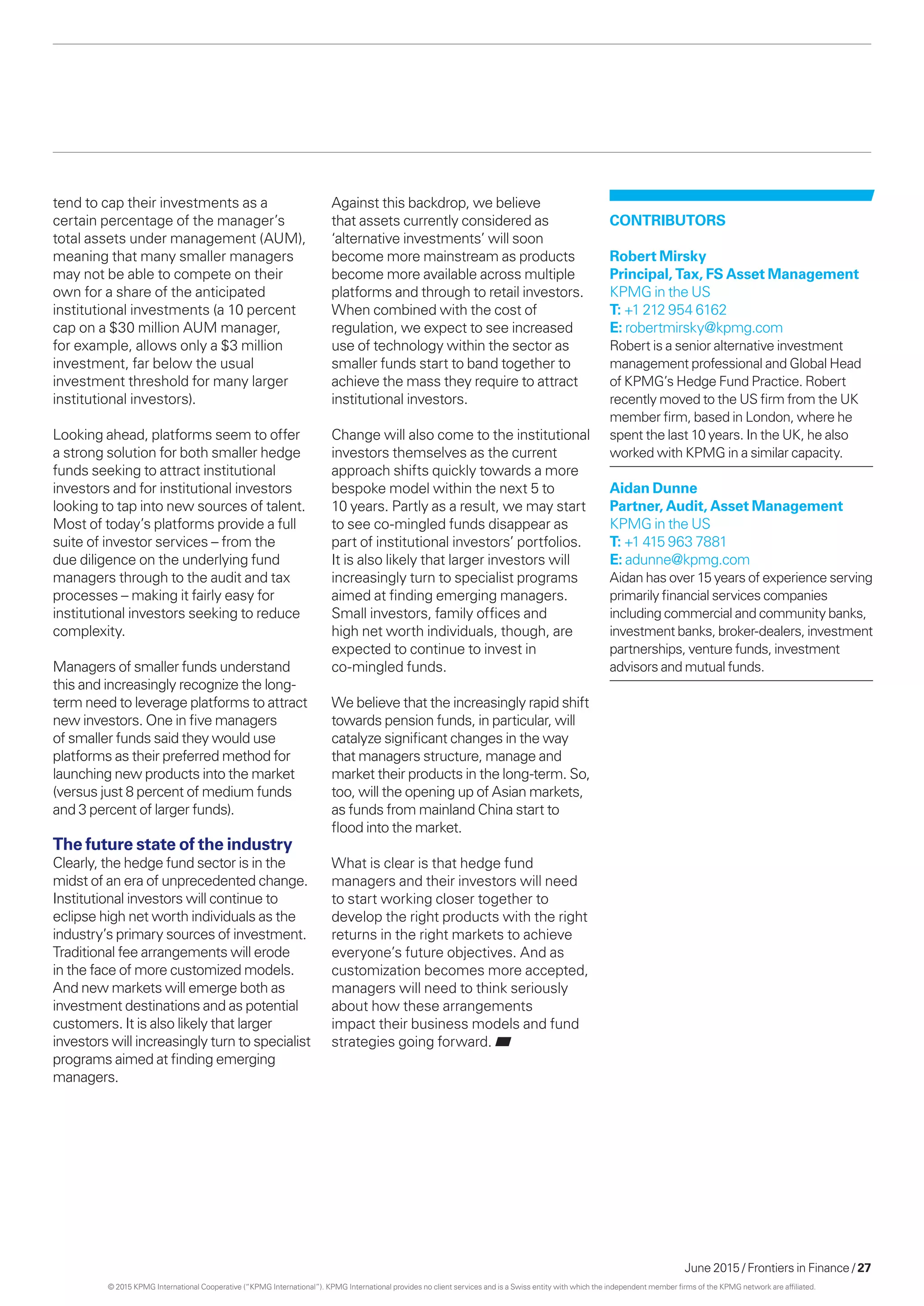 June 2015 / Frontiers in Finance / 27
tend to cap their investments as a
certain percentage of the manager’s
total assets under management (AUM),
meaning that many smaller managers
may not be able to compete on their
own for a share of the anticipated
institutional investments (a 10 percent
cap on a $30 million AUM manager,
for example, allows only a $3 million
investment, far below the usual
investment threshold for many larger
institutional investors).
Looking ahead, platforms seem to offer
a strong solution for both smaller hedge
funds seeking to attract institutional
investors and for institutional investors
looking to tap into new sources of talent.
Most of today’s platforms provide a full
suite of investor services – from the
due diligence on the underlying fund
managers through to the audit and tax
processes – making it fairly easy for
institutional investors seeking to reduce
complexity.
Managers of smaller funds understand
this and increasingly recognize the long-
term need to leverage platforms to attract
new investors. One in five managers
of smaller funds said they would use
platforms as their preferred method for
launching new products into the market
(versus just 8 percent of medium funds
and 3 percent of larger funds).
The future state of the industry
Clearly, the hedge fund sector is in the
midst of an era of unprecedented change.
Institutional investors will continue to
eclipse high net worth individuals as the
industry’s primary sources of investment.
Traditional fee arrangements will erode
in the face of more customized models.
And new markets will emerge both as
investment destinations and as potential
customers. It is also likely that larger
investors will increasingly turn to specialist
programs aimed at finding emerging
managers.
Against this backdrop, we believe
that assets currently considered as
‘alternative investments’ will soon
become more mainstream as products
become more available across multiple
platforms and through to retail investors.
When combined with the cost of
regulation, we expect to see increased
use of technology within the sector as
smaller funds start to band together to
achieve the mass they require to attract
institutional investors.
Change will also come to the institutional
investors themselves as the current
approach shifts quickly towards a more
bespoke model within the next 5 to
10 years. Partly as a result, we may start
to see co-mingled funds disappear as
part of institutional investors’ portfolios.
It is also likely that larger investors will
increasingly turn to specialist programs
aimed at finding emerging managers.
Small investors, family offices and
high net worth individuals, though, are
expected to continue to invest in
co-mingled funds.
We believe that the increasingly rapid shift
towards pension funds, in particular, will
catalyze significant changes in the way
that managers structure, manage and
market their products in the long-term. So,
too, will the opening up of Asian markets,
as funds from mainland China start to
flood into the market.
What is clear is that hedge fund
managers and their investors will need
to start working closer together to
develop the right products with the right
returns in the right markets to achieve
everyone’s future objectives. And as
customization becomes more accepted,
managers will need to think seriously
about how these arrangements
impact their business models and fund
strategies going forward.
CONTRIBUTORS
Robert Mirsky
Principal, Tax, FS Asset Management
KPMG in the US
T: +1 212 954 6162
E: robertmirsky@kpmg.com
Robert is a senior alternative investment
management professional and Global Head
of KPMG’s Hedge Fund Practice. Robert
recently moved to the US firm from the UK
member firm, based in London, where he
spent the last 10 years. In the UK, he also
worked with KPMG in a similar capacity.
Aidan Dunne
Partner, Audit, Asset Management
KPMG in the US
T: +1 415 963 7881
E: adunne@kpmg.com
Aidan has over 15 years of experience serving
primarily financial services companies
including commercial and community banks,
investment banks, broker-dealers, investment
partnerships, venture funds, investment
advisors and mutual funds.
© 2015 KPMG International Cooperative (“KPMG International”). KPMG International provides no client services and is a Swiss entity with which the independent member firms of the KPMG network are affiliated.
 