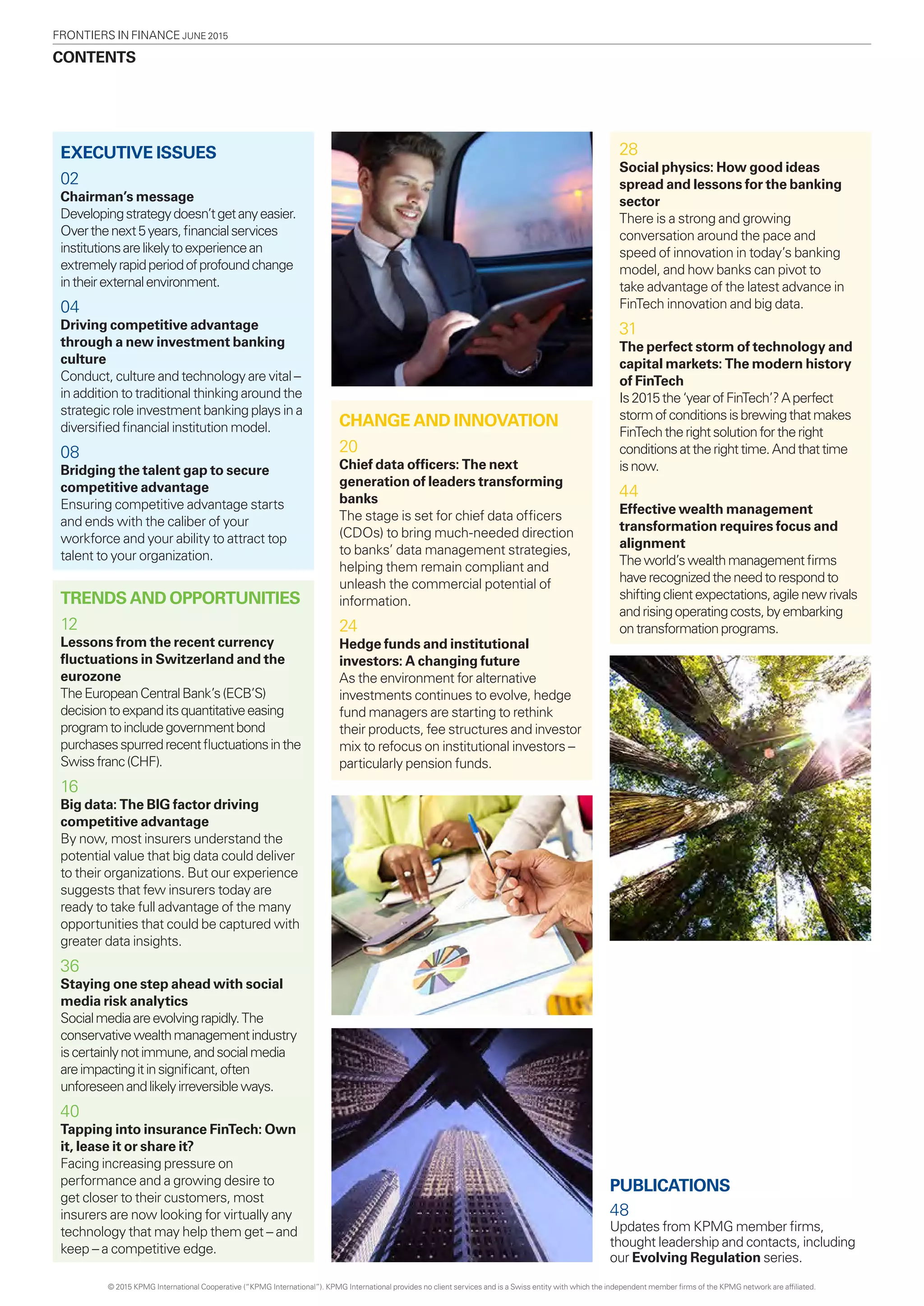 CONTENTS
FRONTIERS in finance June 2015
EXECUTIVE ISSUES
02
Chairman’s message
Developingstrategydoesn’tgetanyeasier.
Overthenext5years,financialservices
institutionsarelikelytoexperiencean
extremelyrapidperiodofprofoundchange
intheirexternalenvironment.
04
Driving competitive advantage
through a new investment banking
culture
Conduct, culture and technology are vital –
in addition to traditional thinking around the
strategic role investment banking plays in a
diversified financial institution model.
08
Bridging the talent gap to secure
competitive advantage
Ensuring competitive advantage starts
and ends with the caliber of your
workforce and your ability to attract top
talent to your organization.
TRENDS AND OPPORTUNITIES
12
Lessons from the recent currency
fluctuations in Switzerland and the
eurozone
TheEuropeanCentralBank’s(ECB’S)
decisiontoexpanditsquantitativeeasing
programtoincludegovernmentbond
purchasesspurredrecentfluctuationsinthe
Swissfranc(CHF).
16
Big data: The BIG factor driving
competitive advantage
By now, most insurers understand the
potential value that big data could deliver
to their organizations. But our experience
suggests that few insurers today are
ready to take full advantage of the many
opportunities that could be captured with
greater data insights.
36
Staying one step ahead with social
media risk analytics
Socialmediaareevolvingrapidly.The
conservativewealthmanagementindustry
iscertainlynotimmune,andsocialmedia
areimpactingitinsignificant,often
unforeseenandlikelyirreversibleways.
40
Tapping into insurance FinTech: Own
it, lease it or share it?
Facing increasing pressure on
performance and a growing desire to
get closer to their customers, most
insurers are now looking for virtually any
technology that may help them get – and
keep – a competitive edge.
28
Social physics: How good ideas
spread and lessons for the banking
sector
There is a strong and growing
conversation around the pace and
speed of innovation in today’s banking
model, and how banks can pivot to
take advantage of the latest advance in
FinTech innovation and big data.
31
The perfect storm of technology and
capital markets: The modern history
of FinTech
Is2015the‘yearofFinTech’?Aperfect
stormofconditionsisbrewingthatmakes
FinTechtherightsolutionfortheright
conditionsattherighttime.Andthattime
isnow.
44
Effective wealth management
transformation requires focus and
alignment
Theworld’swealthmanagementfirms
haverecognizedtheneedtorespondto
shiftingclientexpectations,agilenewrivals
andrisingoperatingcosts,byembarking
ontransformationprograms.
CHANGE AND INNOVATION
20
Chief data officers: The next
generation of leaders transforming
banks
The stage is set for chief data officers
(CDOs) to bring much-needed direction
to banks’ data management strategies,
helping them remain compliant and
unleash the commercial potential of
information.
24
Hedge funds and institutional
investors: A changing future
As the environment for alternative
investments continues to evolve, hedge
fund managers are starting to rethink
their products, fee structures and investor
mix to refocus on institutional investors –
particularly pension funds.
PUBLICATIONS
48
Updates from KPMG member firms,
thought leadership and contacts, including
our Evolving Regulation series.
© 2015 KPMG International Cooperative (“KPMG International”). KPMG International provides no client services and is a Swiss entity with which the independent member firms of the KPMG network are affiliated.
 