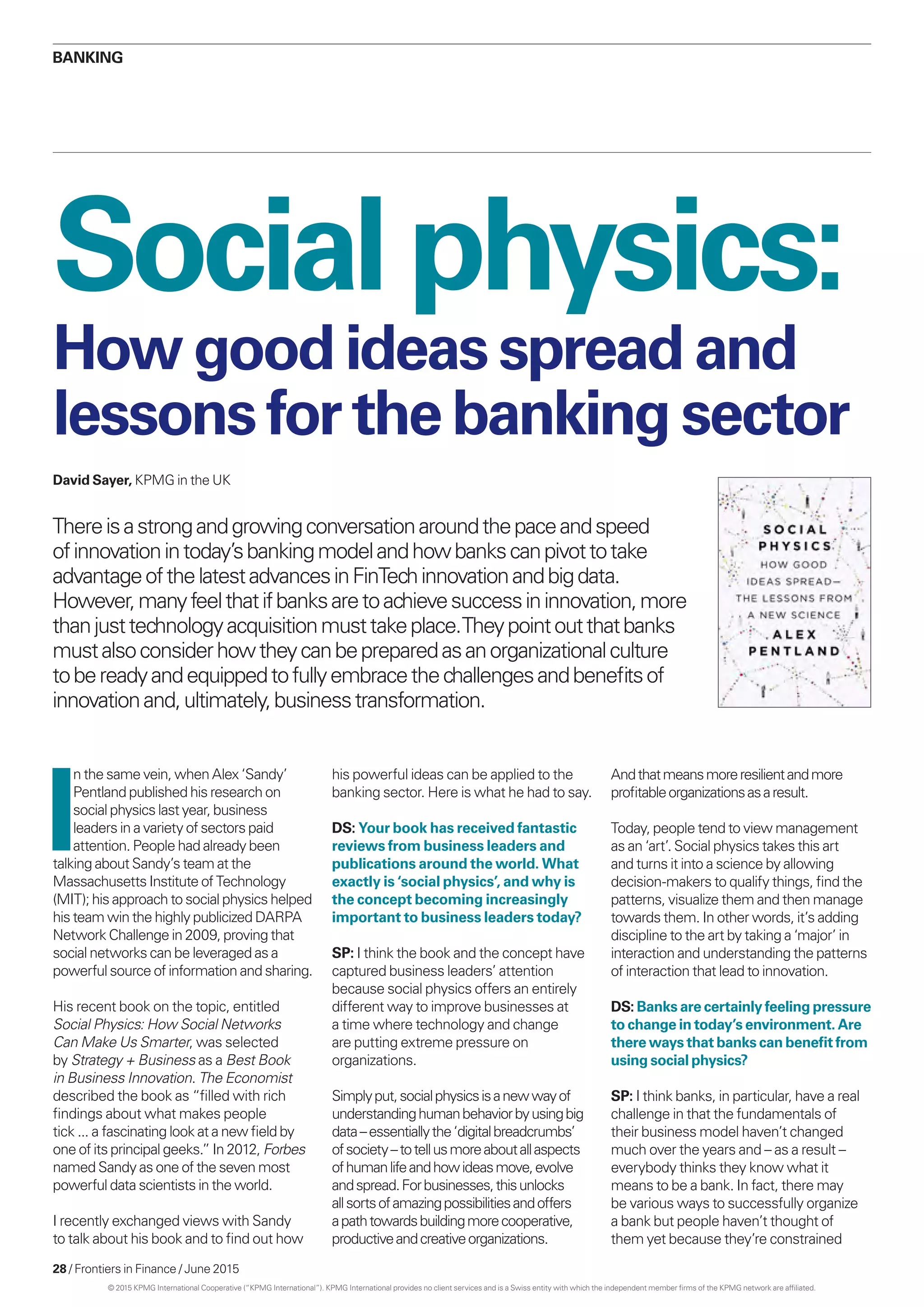 28 / Frontiers in Finance / June 2015
I
n the same vein, when Alex ‘Sandy’
Pentland published his research on
social physics last year, business
leaders in a variety of sectors paid
attention. People had already been
talking about Sandy’s team at the
Massachusetts Institute of Technology
(MIT); his approach to social physics helped
his team win the highly publicized DARPA
Network Challenge in 2009, proving that
social networks can be leveraged as a
powerful source of information and sharing.
His recent book on the topic, entitled
Social Physics: How Social Networks
Can Make Us Smarter, was selected
by Strategy + Business as a Best Book
in Business Innovation. The Economist
described the book as “filled with rich
findings about what makes people
tick ... a fascinating look at a new field by
one of its principal geeks.” In 2012, Forbes
named Sandy as one of the seven most
powerful data scientists in the world.
I recently exchanged views with Sandy
to talk about his book and to find out how
his powerful ideas can be applied to the
banking sector. Here is what he had to say.
DS: Your book has received fantastic
reviews from business leaders and
publications around the world. What
exactly is ‘social physics’, and why is
the concept becoming increasingly
important to business leaders today?
SP: I think the book and the concept have
captured business leaders’ attention
because social physics offers an entirely
different way to improve businesses at
a time where technology and change
are putting extreme pressure on
organizations.
Simplyput,socialphysicsisanewwayof
understandinghumanbehaviorbyusingbig
data –essentiallythe‘digitalbreadcrumbs’
ofsociety –totellusmoreaboutallaspects
ofhumanlifeandhowideasmove,evolve
andspread.Forbusinesses,thisunlocks
allsortsofamazingpossibilitiesandoffers
apathtowardsbuildingmorecooperative,
productiveandcreativeorganizations.
Andthatmeansmoreresilientandmore
profitableorganizationsasaresult.
Today, people tend to view management
as an ‘art’. Social physics takes this art
and turns it into a science by allowing
decision-makers to qualify things, find the
patterns, visualize them and then manage
towards them. In other words, it’s adding
discipline to the art by taking a ‘major’ in
interaction and understanding the patterns
of interaction that lead to innovation.
DS: Banks are certainly feeling pressure
to change in today’s environment. Are
there ways that banks can benefit from
using social physics?
SP: I think banks, in particular, have a real
challenge in that the fundamentals of
their business model haven’t changed
much over the years and – as a result –
everybody thinks they know what it
means to be a bank. In fact, there may
be various ways to successfully organize
a bank but people haven’t thought of
them yet because they’re constrained
Social physics:
Thereisastrongandgrowingconversationaroundthepaceandspeed
ofinnovationintoday’sbankingmodelandhowbankscanpivottotake
advantageofthelatestadvancesinFinTechinnovationandbigdata.
However,manyfeelthatifbanksaretoachievesuccessininnovation,more
thanjusttechnologyacquisitionmusttakeplace.Theypointoutthatbanks
mustalsoconsiderhowtheycanbepreparedasanorganizationalculture
tobereadyandequippedtofullyembracethechallengesandbenefitsof
innovationand,ultimately,businesstransformation.
David Sayer, KPMG in the UK
Banking
Howgoodideasspreadand
lessonsfor thebankingsector
© 2015 KPMG International Cooperative (“KPMG International”). KPMG International provides no client services and is a Swiss entity with which the independent member firms of the KPMG network are affiliated.
 