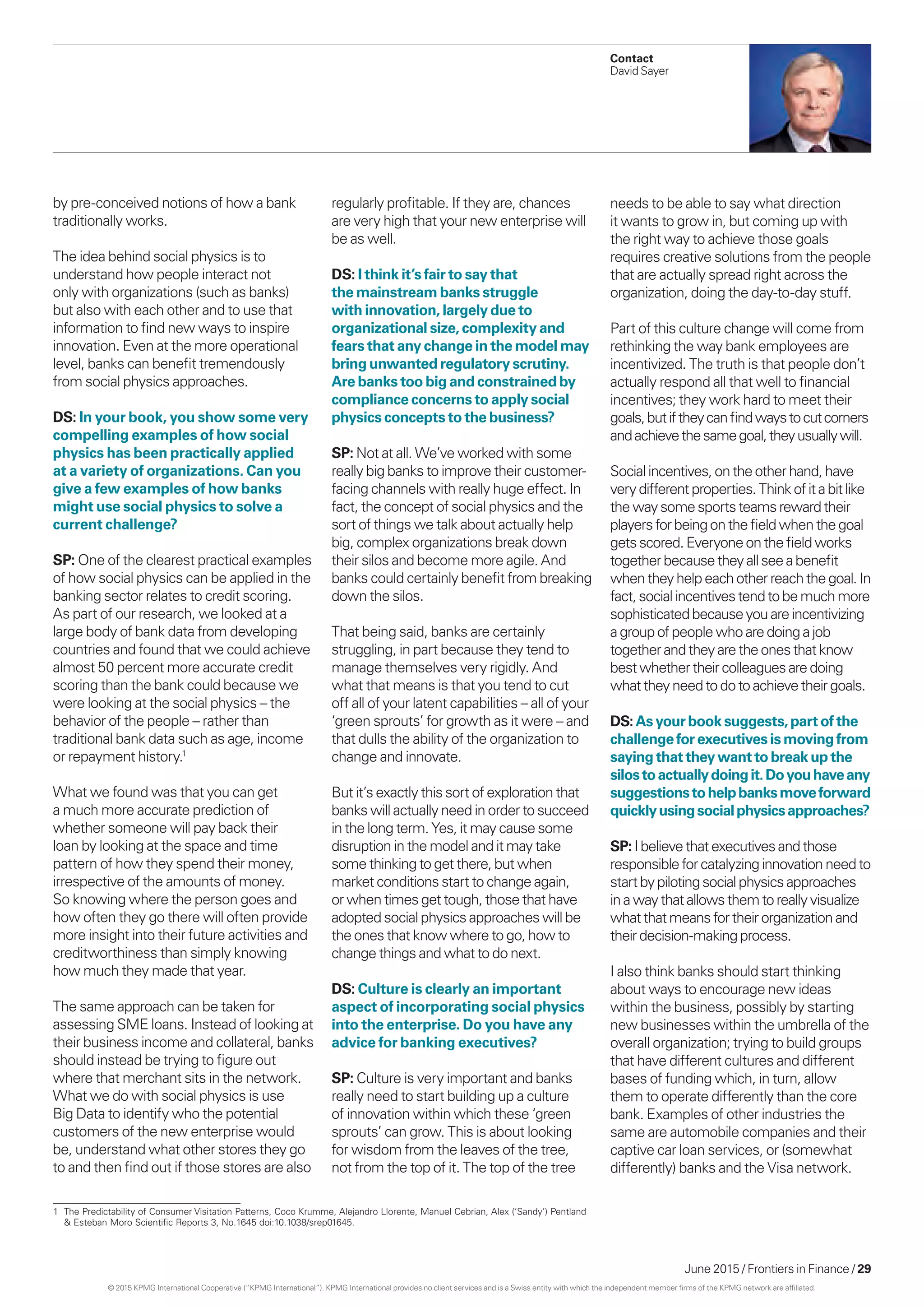 June 2015 / Frontiers in Finance / 29
Contact
David Sayer
by pre-conceived notions of how a bank
traditionally works.
The idea behind social physics is to
understand how people interact not
only with organizations (such as banks)
but also with each other and to use that
information to find new ways to inspire
innovation. Even at the more operational
level, banks can benefit tremendously
from social physics approaches.
DS: In your book, you show some very
compelling examples of how social
physics has been practically applied
at a variety of organizations. Can you
give a few examples of how banks
might use social physics to solve a
current challenge?
SP: One of the clearest practical examples
of how social physics can be applied in the
banking sector relates to credit scoring.
As part of our research, we looked at a
large body of bank data from developing
countries and found that we could achieve
almost 50 percent more accurate credit
scoring than the bank could because we
were looking at the social physics – the
behavior of the people – rather than
traditional bank data such as age, income
or repayment history.1
What we found was that you can get
a much more accurate prediction of
whether someone will pay back their
loan by looking at the space and time
pattern of how they spend their money,
irrespective of the amounts of money.
So knowing where the person goes and
how often they go there will often provide
more insight into their future activities and
creditworthiness than simply knowing
how much they made that year.
The same approach can be taken for
assessing SME loans. Instead of looking at
their business income and collateral, banks
should instead be trying to figure out
where that merchant sits in the network.
What we do with social physics is use
Big Data to identify who the potential
customers of the new enterprise would
be, understand what other stores they go
to and then find out if those stores are also
regularly profitable. If they are, chances
are very high that your new enterprise will
be as well.
DS: I think it’s fair to say that
the mainstream banks struggle
with innovation, largely due to
organizational size, complexity and
fears that any change in the model may
bring unwanted regulatory scrutiny.
Are banks too big and constrained by
compliance concerns to apply social
physics concepts to the business?
SP: Not at all. We’ve worked with some
really big banks to improve their customer-
facing channels with really huge effect. In
fact, the concept of social physics and the
sort of things we talk about actually help
big, complex organizations break down
their silos and become more agile. And
banks could certainly benefit from breaking
down the silos.
That being said, banks are certainly
struggling, in part because they tend to
manage themselves very rigidly. And
what that means is that you tend to cut
off all of your latent capabilities – all of your
‘green sprouts’ for growth as it were – and
that dulls the ability of the organization to
change and innovate.
But it’s exactly this sort of exploration that
banks will actually need in order to succeed
in the long term. Yes, it may cause some
disruption in the model and it may take
some thinking to get there, but when
market conditions start to change again,
or when times get tough, those that have
adopted social physics approaches will be
the ones that know where to go, how to
change things and what to do next.
DS: Culture is clearly an important
aspect of incorporating social physics
into the enterprise. Do you have any
advice for banking executives?
SP: Culture is very important and banks
really need to start building up a culture
of innovation within which these ‘green
sprouts’ can grow. This is about looking
for wisdom from the leaves of the tree,
not from the top of it. The top of the tree
needs to be able to say what direction
it wants to grow in, but coming up with
the right way to achieve those goals
requires creative solutions from the people
that are actually spread right across the
organization, doing the day-to-day stuff.
Part of this culture change will come from
rethinking the way bank employees are
incentivized. The truth is that people don’t
actually respond all that well to financial
incentives; they work hard to meet their
goals,butiftheycanfindwaystocutcorners
andachievethesamegoal,theyusuallywill.
Socialincentives,ontheotherhand,have
verydifferentproperties.Thinkofitabitlike
thewaysomesportsteamsrewardtheir
playersforbeingonthefieldwhenthegoal
getsscored.Everyoneonthefieldworks
togetherbecausetheyallseeabenefit
whentheyhelpeachotherreachthegoal.In
fact,socialincentivestendtobemuchmore
sophisticatedbecauseyouareincentivizing
agroupofpeople whoaredoingajob
togetherandtheyaretheonesthatknow
bestwhether theircolleaguesaredoing
whattheyneedto dotoachievetheirgoals.
DS:Asyourbooksuggests,partofthe
challengeforexecutivesismovingfrom
sayingthattheywanttobreakupthe
silostoactuallydoingit.Doyouhaveany
suggestionstohelpbanksmoveforward
quicklyusingsocialphysicsapproaches?
SP: Ibelievethat executivesandthose
responsibleforcatalyzinginnovationneedto
startbypilotingsocialphysicsapproaches
inawaythat allowsthemtoreallyvisualize
whatthatmeans fortheirorganizationand
theirdecision-makingprocess.
I also think banks should start thinking
about ways to encourage new ideas
within the business, possibly by starting
new businesses within the umbrella of the
overall organization; trying to build groups
that have different cultures and different
bases of funding which, in turn, allow
them to operate differently than the core
bank. Examples of other industries the
same are automobile companies and their
captive car loan services, or (somewhat
differently) banks and the Visa network.
1	 The Predictability of Consumer Visitation Patterns, Coco Krumme, Alejandro Llorente, Manuel Cebrian, Alex (‘Sandy’) Pentland
& Esteban Moro Scientific Reports 3, No.1645 doi:10.1038/srep01645.
© 2015 KPMG International Cooperative (“KPMG International”). KPMG International provides no client services and is a Swiss entity with which the independent member firms of the KPMG network are affiliated.
 