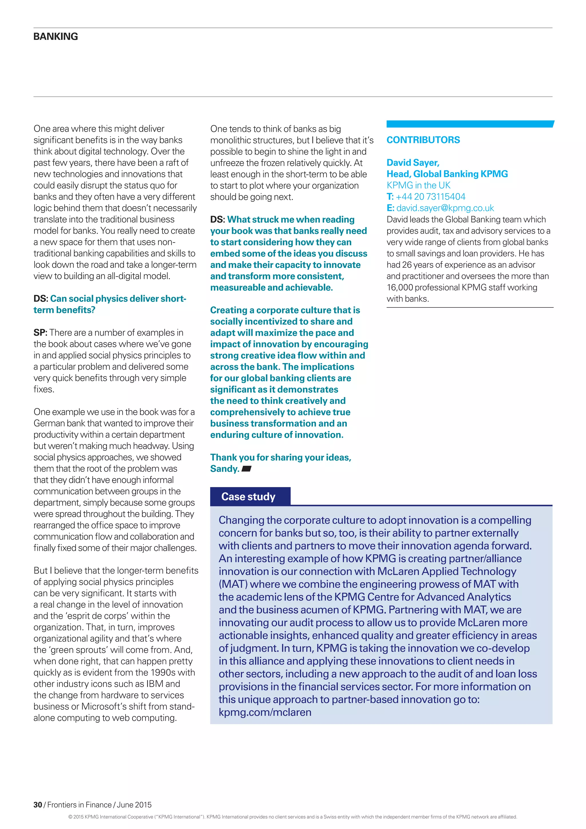 30 / Frontiers in Finance / June 2015
One area where this might deliver
significant benefits is in the way banks
think about digital technology. Over the
past few years, there have been a raft of
new technologies and innovations that
could easily disrupt the status quo for
banks and they often have a very different
logic behind them that doesn’t necessarily
translate into the traditional business
model for banks. You really need to create
a new space for them that uses non-
traditional banking capabilities and skills to
look down the road and take a longer-term
view to building an all-digital model.
DS: Can social physics deliver short-
term benefits?
SP: There are a number of examples in
the book about cases where we’ve gone
in and applied social physics principles to
a particular problem and delivered some
very quick benefits through very simple
fixes.
One example we use in the book was for a
German bank that wanted to improve their
productivity within a certain department
but weren’t making much headway. Using
social physics approaches, we showed
them that the root of the problem was
that they didn’t have enough informal
communication between groups in the
department, simply because some groups
were spread throughout the building. They
rearranged the office space to improve
communication flow and collaboration and
finally fixed some of their major challenges.
But I believe that the longer-term benefits
of applying social physics principles
can be very significant. It starts with
a real change in the level of innovation
and the ‘esprit de corps’ within the
organization. That, in turn, improves
organizational agility and that’s where
the ‘green sprouts’ will come from. And,
when done right, that can happen pretty
quickly as is evident from the 1990s with
other industry icons such as IBM and
the change from hardware to services
business or Microsoft’s shift from stand-
alone computing to web computing.
One tends to think of banks as big
monolithic structures, but I believe that it’s
possible to begin to shine the light in and
unfreeze the frozen relatively quickly. At
least enough in the short-term to be able
to start to plot where your organization
should be going next.
DS: What struck me when reading
your book was that banks really need
to start considering how they can
embed some of the ideas you discuss
and make their capacity to innovate
and transform more consistent,
measureable and achievable.
Creating a corporate culture that is
socially incentivized to share and
adapt will maximize the pace and
impact of innovation by encouraging
strong creative idea flow within and
across the bank. The implications
for our global banking clients are
significant as it demonstrates
the need to think creatively and
comprehensively to achieve true
business transformation and an
enduring culture of innovation.
Thank you for sharing your ideas,
Sandy.
Changing the corporate culture to adopt innovation is a compelling
concern for banks but so, too, is their ability to partner externally
with clients and partners to move their innovation agenda forward.
An interesting example of how KPMG is creating partner/alliance
innovation is our connection with McLaren Applied Technology
(MAT) where we combine the engineering prowess of MAT with
the academic lens of the KPMG Centre for Advanced Analytics
and the business acumen of KPMG. Partnering with MAT, we are
innovating our audit process to allow us to provide McLaren more
actionable insights, enhanced quality and greater efficiency in areas
of judgment. In turn, KPMG is taking the innovation we co-develop
in this alliance and applying these innovations to client needs in
other sectors, including a new approach to the audit of and loan loss
provisions in the financial services sector. For more information on
this unique approach to partner-based innovation go to:
kpmg.com/mclaren
CONTRIBUTORS
David Sayer,
Head, Global Banking KPMG
KPMG in the UK
T: +44 20 73115404
E: david.sayer@kpmg.co.uk
David leads the Global Banking team which
provides audit, tax and advisory services to a
very wide range of clients from global banks
to small savings and loan providers. He has
had 26 years of experience as an advisor
and practitioner and oversees the more than
16,000 professional KPMG staff working
with banks.
Case study
Banking
© 2015 KPMG International Cooperative (“KPMG International”). KPMG International provides no client services and is a Swiss entity with which the independent member firms of the KPMG network are affiliated.
 
