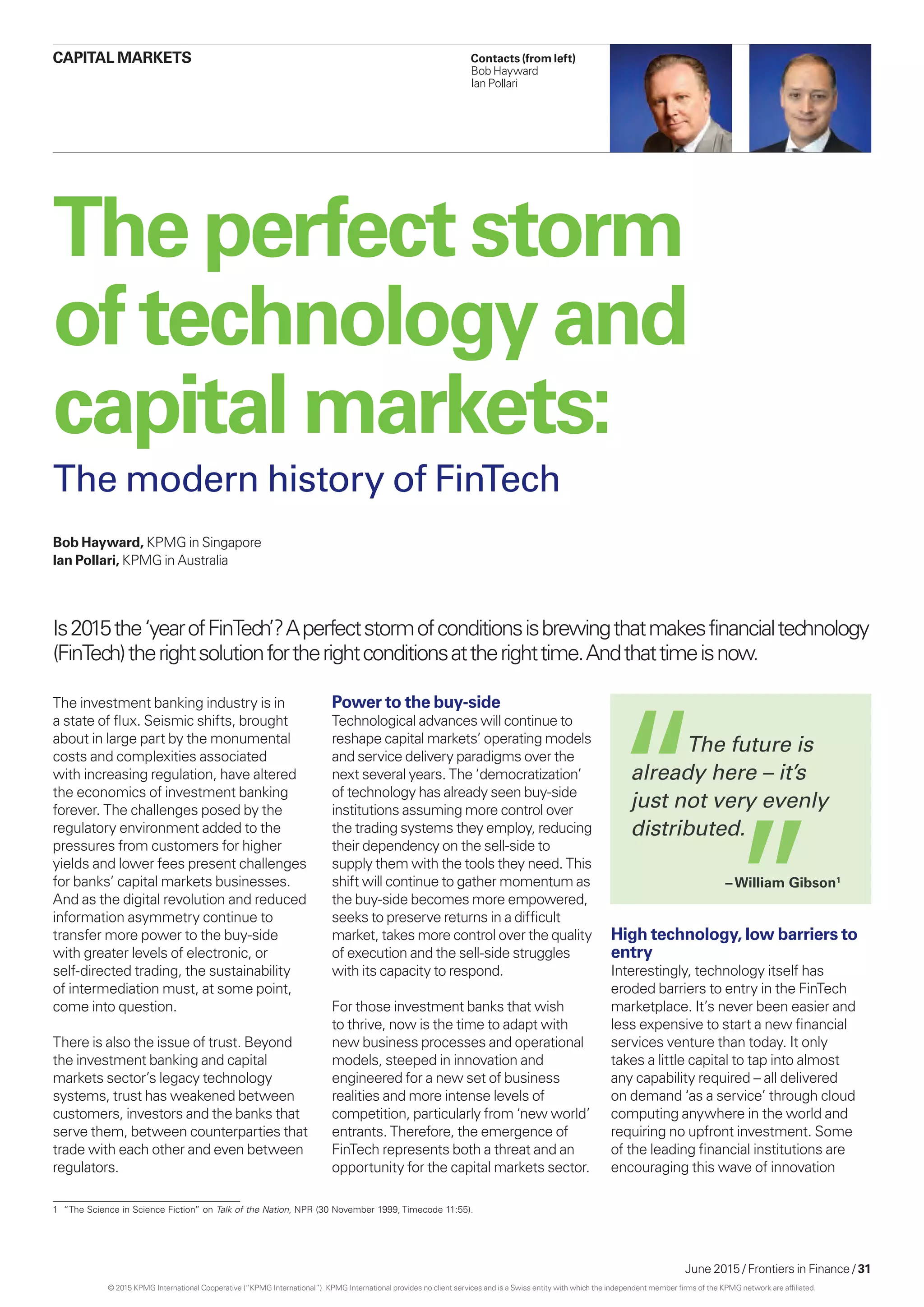 June 2015 / Frontiers in Finance / 31
The investment banking industry is in
a state of flux. Seismic shifts, brought
about in large part by the monumental
costs and complexities associated
with increasing regulation, have altered
the economics of investment banking
forever. The challenges posed by the
regulatory environment added to the
pressures from customers for higher
yields and lower fees present challenges
for banks’ capital markets businesses.
And as the digital revolution and reduced
information asymmetry continue to
transfer more power to the buy-side
with greater levels of electronic, or
self-directed trading, the sustainability
of intermediation must, at some point,
come into question.
There is also the issue of trust. Beyond
the investment banking and capital
markets sector’s legacy technology
systems, trust has weakened between
customers, investors and the banks that
serve them, between counterparties that
trade with each other and even between
regulators.
Power to the buy-side
Technological advances will continue to
reshape capital markets’ operating models
and service delivery paradigms over the
next several years. The ‘democratization’
of technology has already seen buy-side
institutions assuming more control over
the trading systems they employ, reducing
their dependency on the sell-side to
supply them with the tools they need. This
shift will continue to gather momentum as
the buy-side becomes more empowered,
seeks to preserve returns in a difficult
market, takes more control over the quality
of execution and the sell-side struggles
with its capacity to respond.
For those investment banks that wish
to thrive, now is the time to adapt with
new business processes and operational
models, steeped in innovation and
engineered for a new set of business
realities and more intense levels of
competition, particularly from ‘new world’
entrants. Therefore, the emergence of
FinTech represents both a threat and an
opportunity for the capital markets sector.
High technology, low barriers to
entry
Interestingly, technology itself has
eroded barriers to entry in the FinTech
marketplace. It’s never been easier and
less expensive to start a new financial
services venture than today. It only
takes a little capital to tap into almost
any capability required – all delivered
on demand ‘as a service’ through cloud
computing anywhere in the world and
requiring no upfront investment. Some
of the leading financial institutions are
encouraging this wave of innovation
Theperfectstorm
oftechnologyand
capital markets:
The modern history of FinTech
Is2015the‘yearofFinTech’?Aperfectstormofconditionsisbrewingthatmakesfinancialtechnology
(FinTech)therightsolutionfortherightconditionsattherighttime.Andthattimeisnow.
	 The future is
already here – it’s
just not very evenly
distributed.
– William Gibson1
Bob Hayward, KPMG in Singapore
Ian Pollari, KPMG in Australia
1	 “The Science in Science Fiction” on Talk of the Nation, NPR (30 November 1999, Timecode 11:55).
Contacts (from left)
Bob Hayward
Ian Pollari
CAPITAL MARKETS
© 2015 KPMG International Cooperative (“KPMG International”). KPMG International provides no client services and is a Swiss entity with which the independent member firms of the KPMG network are affiliated.
 