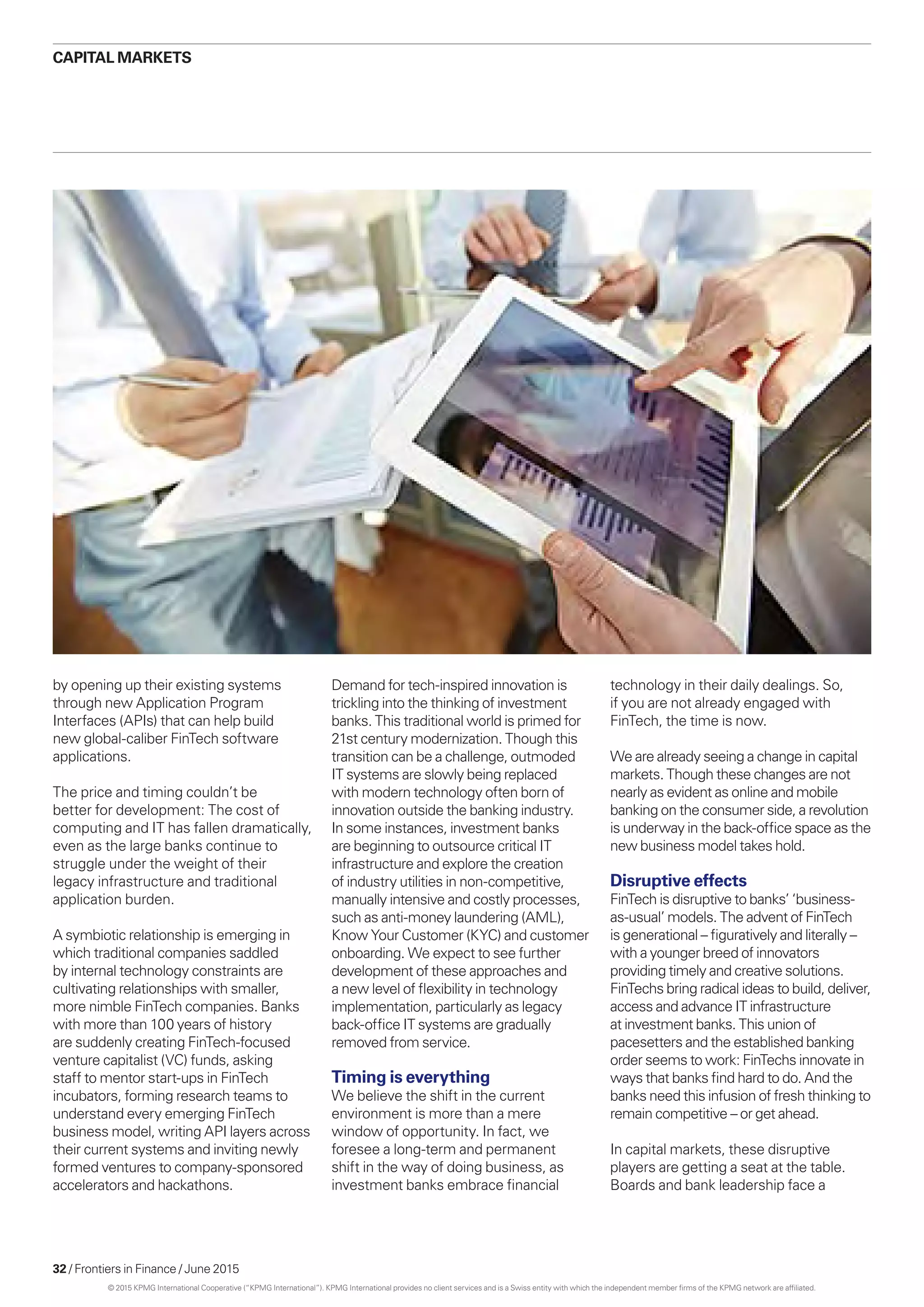 32 / Frontiers in Finance / June 2015
CAPITAL MARKETS
by opening up their existing systems
through new Application Program
Interfaces (APIs) that can help build
new global-caliber FinTech software
applications.
The price and timing couldn’t be
better for development: The cost of
computing and IT has fallen dramatically,
even as the large banks continue to
struggle under the weight of their
legacy infrastructure and traditional
application burden.
A symbiotic relationship is emerging in
which traditional companies saddled
by internal technology constraints are
cultivating relationships with smaller,
more nimble FinTech companies. Banks
with more than 100 years of history
are suddenly creating FinTech-focused
venture capitalist (VC) funds, asking
staff to mentor start-ups in FinTech
incubators, forming research teams to
understand every emerging FinTech
business model, writing API layers across
their current systems and inviting newly
formed ventures to company-sponsored
accelerators and hackathons.
Demand for tech-inspired innovation is
trickling into the thinking of investment
banks. This traditional world is primed for
21st century modernization. Though this
transition can be a challenge, outmoded
IT systems are slowly being replaced
with modern technology often born of
innovation outside the banking industry.
In some instances, investment banks
are beginning to outsource critical IT
infrastructure and explore the creation
of industry utilities in non-competitive,
manually intensive and costly processes,
such as anti-money laundering (AML),
Know Your Customer (KYC) and customer
onboarding. We expect to see further
development of these approaches and
a new level of flexibility in technology
implementation, particularly as legacy
back-office IT systems are gradually
removed from service.
Timing is everything
We believe the shift in the current
environment is more than a mere
window of opportunity. In fact, we
foresee a long-term and permanent
shift in the way of doing business, as
investment banks embrace financial
technology in their daily dealings. So,
if you are not already engaged with
FinTech, the time is now.
We are already seeing a change in capital
markets. Though these changes are not
nearly as evident as online and mobile
banking on the consumer side, a revolution
is underway in the back-office space as the
new business model takes hold.
Disruptive effects
FinTech is disruptive to banks’ ‘business-
as-usual’ models. The advent of FinTech
is generational – figuratively and literally –
with a younger breed of innovators
providing timely and creative solutions.
FinTechs bring radical ideas to build, deliver,
access and advance IT infrastructure
at investment banks. This union of
pacesetters and the established banking
order seems to work: FinTechs innovate in
ways that banks find hard to do. And the
banks need this infusion of fresh thinking to
remain competitive – or get ahead.
In capital markets, these disruptive
players are getting a seat at the table.
Boards and bank leadership face a
© 2015 KPMG International Cooperative (“KPMG International”). KPMG International provides no client services and is a Swiss entity with which the independent member firms of the KPMG network are affiliated.
 