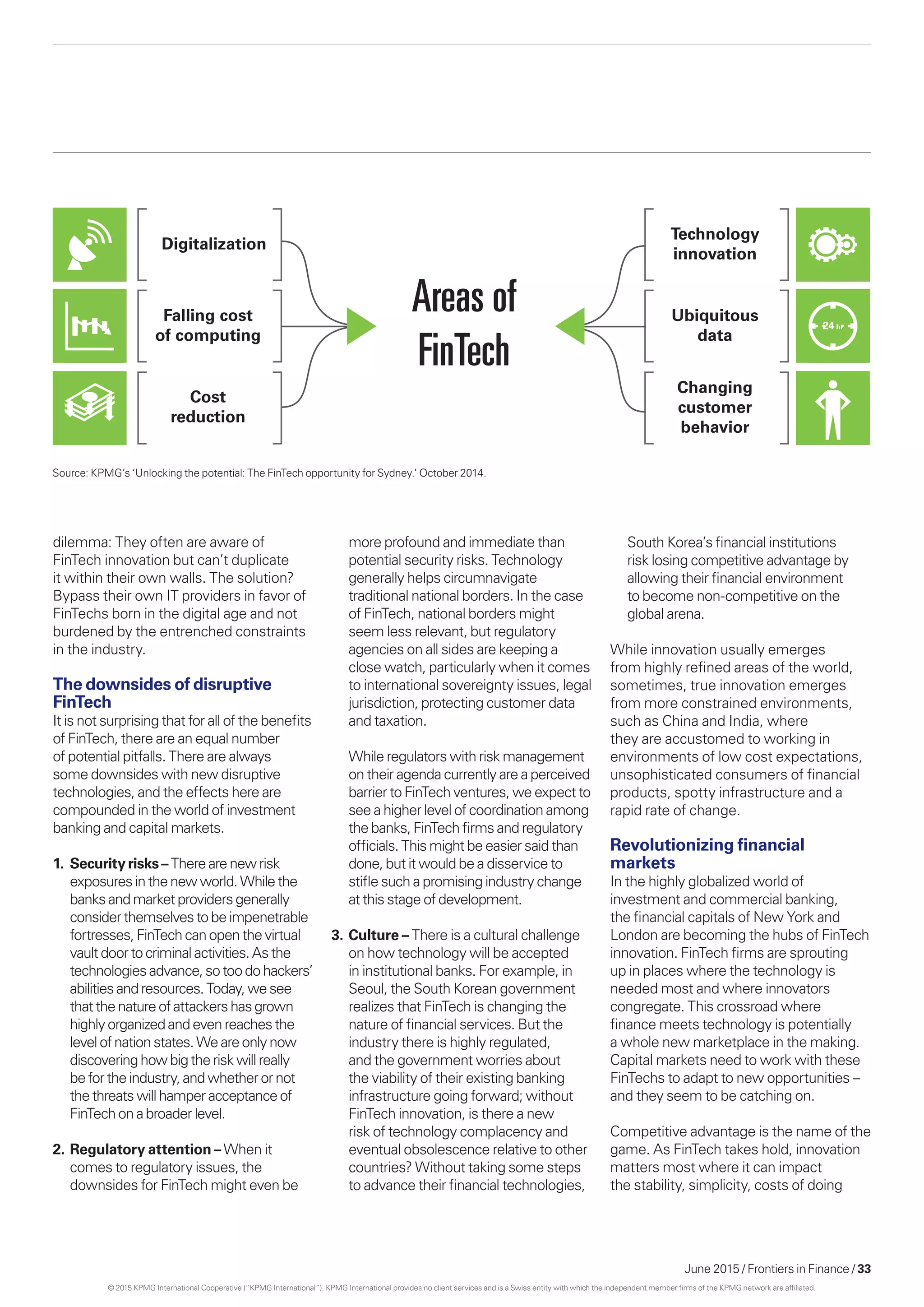 June 2015 / Frontiers in Finance / 33
dilemma: They often are aware of
FinTech innovation but can’t duplicate
it within their own walls. The solution?
Bypass their own IT providers in favor of
FinTechs born in the digital age and not
burdened by the entrenched constraints
in the industry.
The downsides of disruptive
FinTech
It is not surprising that for all of the benefits
of FinTech, there are an equal number
of potential pitfalls. There are always
some downsides with new disruptive
technologies, and the effects here are
compounded in the world of investment
banking and capital markets.
1.	 Security risks – Therearenewrisk
exposuresinthe newworld.Whilethe
banks andmarketprovidersgenerally
considerthemselvestobeimpenetrable
fortresses,FinTech canopenthevirtual
vaultdoorto criminal activities.Asthe
technologiesadvance,sotoodohackers’
abilitiesandresources.Today,wesee
that the nature ofattackershasgrown
highlyorganized andevenreachesthe
levelofnationstates.Weareonlynow
discoveringhow bigtheriskwillreally
beforthe industry,andwhetherornot
thethreatswill hamperacceptanceof
FinTech onabroader level.
2.	Regulatory attention – When it
comes to regulatory issues, the
downsides for FinTech might even be
Areas of
FinTech
Digitalization
Falling cost
of computing
Cost
reduction
Technology
innovation
Ubiquitous
data
Changing
customer
behavior
24 hr
Source: KPMG’s ‘Unlocking the potential: The FinTech opportunity for Sydney.’ October 2014.
more profound and immediate than
potential security risks. Technology
generally helps circumnavigate
traditional national borders. In the case
of FinTech, national borders might
seem less relevant, but regulatory
agencies on all sides are keeping a
close watch, particularly when it comes
to international sovereignty issues, legal
jurisdiction, protecting customer data
and taxation.
	 While regulators with risk management
on their agenda currently are a perceived
barrier to FinTech ventures, we expect to
see a higher level of coordination among
the banks, FinTech firms and regulatory
officials. This might be easier said than
done, but it would be a disservice to
stifle such a promising industry change
at this stage of development.
3.	Culture – There is a cultural challenge
on how technology will be accepted
in institutional banks. For example, in
Seoul, the South Korean government
realizes that FinTech is changing the
nature of financial services. But the
industry there is highly regulated,
and the government worries about
the viability of their existing banking
infrastructure going forward; without
FinTech innovation, is there a new
risk of technology complacency and
eventual obsolescence relative to other
countries? Without taking some steps
to advance their financial technologies,
South Korea’s financial institutions
risk losing competitive advantage by
allowing their financial environment
to become non-competitive on the
global arena.
While innovation usually emerges
from highly refined areas of the world,
sometimes, true innovation emerges
from more constrained environments,
such as China and India, where
they are accustomed to working in
environments of low cost expectations,
unsophisticated consumers of financial
products, spotty infrastructure and a
rapid rate of change.
Revolutionizing financial
markets
In the highly globalized world of
investment and commercial banking,
the financial capitals of New York and
London are becoming the hubs of FinTech
innovation. FinTech firms are sprouting
up in places where the technology is
needed most and where innovators
congregate. This crossroad where
finance meets technology is potentially
a whole new marketplace in the making.
Capital markets need to work with these
FinTechs to adapt to new opportunities –
and they seem to be catching on.
Competitive advantage is the name of the
game. As FinTech takes hold, innovation
matters most where it can impact
the stability, simplicity, costs of doing
© 2015 KPMG International Cooperative (“KPMG International”). KPMG International provides no client services and is a Swiss entity with which the independent member firms of the KPMG network are affiliated.
 