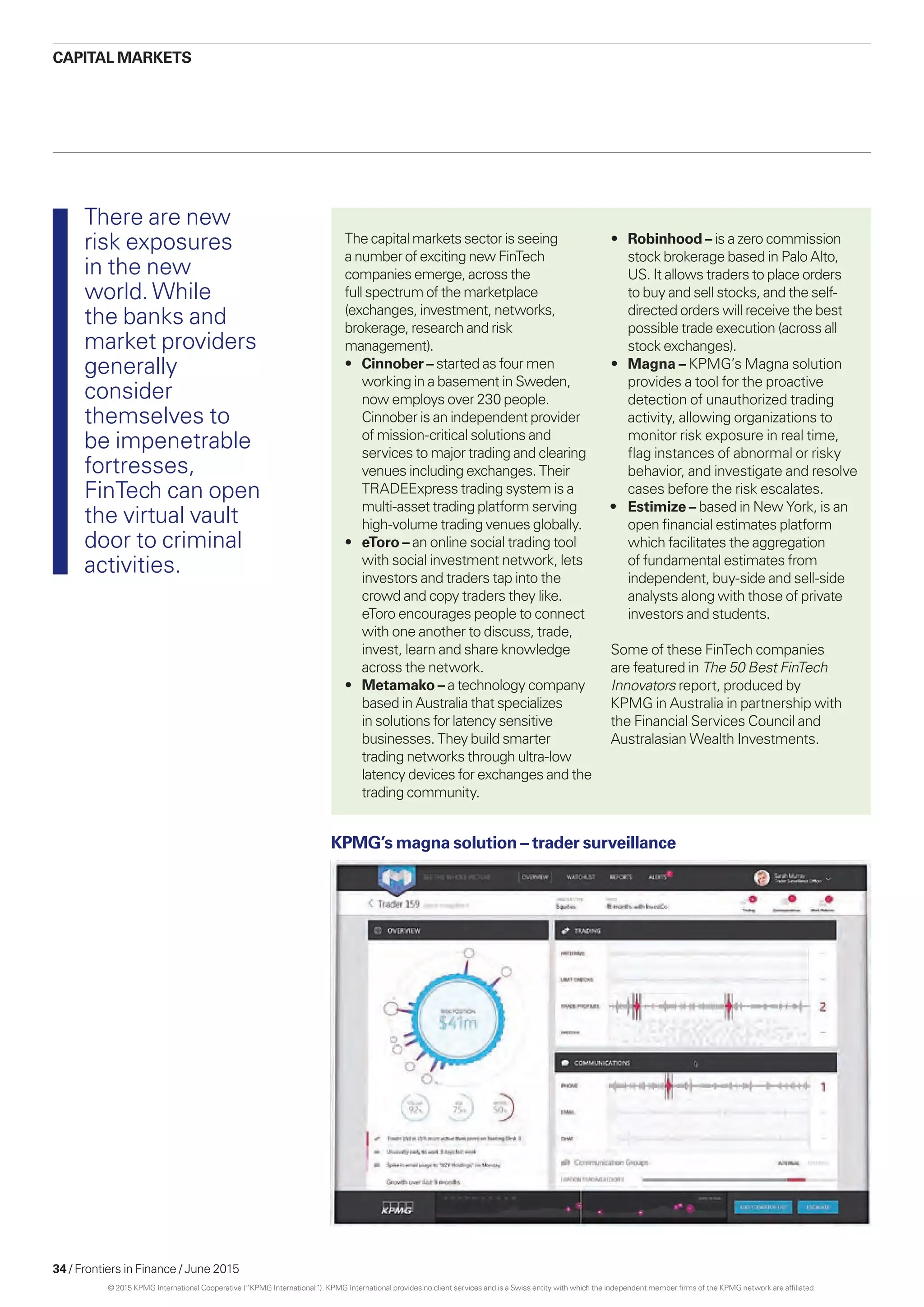 34 / Frontiers in Finance / June 2015
The capital markets sector is seeing
a number of exciting new FinTech
companies emerge, across the
full spectrum of the marketplace
(exchanges, investment, networks,
brokerage, research and risk
management).
•	 Cinnober – started as four men
working in a basement in Sweden,
now employs over 230 people.
Cinnober is an independent provider
of mission-critical solutions and
services to major trading and clearing
venues including exchanges. Their
TRADEExpress trading system is a
multi-asset trading platform serving
high-volume trading venues globally.
•	eToro – an online social trading tool
with social investment network, lets
investors and traders tap into the
crowd and copy traders they like.
eToro encourages people to connect
with one another to discuss, trade,
invest, learn and share knowledge
across the network.
•	 Metamako – a technology company
based in Australia that specializes
in solutions for latency sensitive
businesses. They build smarter
trading networks through ultra-low
latency devices for exchanges and the
trading community.
•	Robinhood – is a zero commission
stock brokerage based in Palo Alto,
US. It allows traders to place orders
to buy and sell stocks, and the self-
directed orders will receive the best
possible trade execution (across all
stock exchanges).
•	Magna – KPMG’s Magna solution
provides a tool for the proactive
detection of unauthorized trading
activity, allowing organizations to
monitor risk exposure in real time,
flag instances of abnormal or risky
behavior, and investigate and resolve
cases before the risk escalates.
•	 Estimize – based in New York, is an
open financial estimates platform
which facilitates the aggregation
of fundamental estimates from
independent, buy-side and sell-side
analysts along with those of private
investors and students.
Some of these FinTech companies
are featured in The 50 Best FinTech
Innovators report, produced by
KPMG in Australia in partnership with
the Financial Services Council and
Australasian Wealth Investments.
KPMG’s magna solution – trader surveillance
There are new
risk exposures
in the new
world.While
the banks and
market providers
generally
consider
themselves to
be impenetrable
fortresses,
FinTech can open
the virtual vault
door to criminal
activities.
CAPITAL MARKETS
© 2015 KPMG International Cooperative (“KPMG International”). KPMG International provides no client services and is a Swiss entity with which the independent member firms of the KPMG network are affiliated.
 