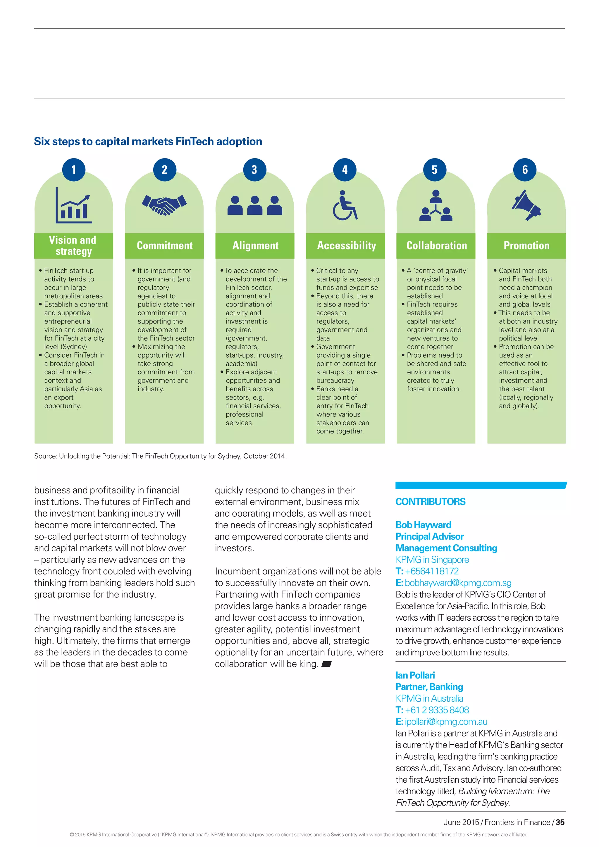 June 2015 / Frontiers in Finance / 35
business and profitability in financial
institutions. The futures of FinTech and
the investment banking industry will
become more interconnected. The
so-called perfect storm of technology
and capital markets will not blow over
– particularly as new advances on the
technology front coupled with evolving
thinking from banking leaders hold such
great promise for the industry.
The investment banking landscape is
changing rapidly and the stakes are
high. Ultimately, the firms that emerge
as the leaders in the decades to come
will be those that are best able to
quickly respond to changes in their
external environment, business mix
and operating models, as well as meet
the needs of increasingly sophisticated
and empowered corporate clients and
investors.
Incumbent organizations will not be able
to successfully innovate on their own.
Partnering with FinTech companies
provides large banks a broader range
and lower cost access to innovation,
greater agility, potential investment
opportunities and, above all, strategic
optionality for an uncertain future, where
collaboration will be king.
Vision and
strategy
Commitment Alignment Accessibility Collaboration Promotion
• FinTech start-up
activity tends to
occur in large
metropolitan areas
• Establish a coherent
and supportive
entrepreneurial
vision and strategy
for FinTech at a city
level (Sydney)
• Consider FinTech in
a broader global
capital markets
context and
particularly Asia as
an export
opportunity.
• It is important for
government (and
regulatory
agencies) to
publicly state their
commitment to
supporting the
development of
the FinTech sector
• Maximizing the
opportunity will
take strong
commitment from
government and
industry.
• To accelerate the
development of the
FinTech sector,
alignment and
coordination of
activity and
investment is
required
(government,
regulators,
start-ups, industry,
academia)
• Explore adjacent
opportunities and
beneﬁts across
sectors, e.g.
ﬁnancial services,
professional
services.
• Critical to any
start-up is access to
funds and expertise
• Beyond this, there
is also a need for
access to
regulators,
government and
data
• Government
providing a single
point of contact for
start-ups to remove
bureaucracy
• Banks need a
clear point of
entry for FinTech
where various
stakeholders can
come together.
• A ‘centre of gravity’
or physical focal
point needs to be
established
• FinTech requires
established
capital markets'
organizations and
new ventures to
come together
• Problems need to
be shared and safe
environments
created to truly
foster innovation.
• Capital markets
and FinTech both
need a champion
and voice at local
and global levels
• This needs to be
at both an industry
level and also at a
political level
• Promotion can be
used as an
effective tool to
attract capital,
investment and
the best talent
(locally, regionally
and globally).
1 2 3 4 5 6
Six steps to capital markets FinTech adoption
Source: Unlocking the Potential: The FinTech Opportunity for Sydney, October 2014.
Contributors
BobHayward
PrincipalAdvisor
ManagementConsulting
KPMGinSingapore
T:+6564118172
E:bobhayward@kpmg.com.sg
BobistheleaderofKPMG’sCIOCenterof
ExcellenceforAsia-Pacific.Inthisrole,Bob
workswithITleadersacrosstheregiontotake
maximumadvantageoftechnologyinnovations
todrivegrowth,enhancecustomerexperience
andimprovebottomlineresults.
IanPollari
Partner,Banking
KPMGinAustralia
T:+61293358408
E:ipollari@kpmg.com.au
IanPollariisapartneratKPMGinAustraliaand
iscurrentlytheHeadofKPMG’sBankingsector
inAustralia,leadingthefirm’sbankingpractice
acrossAudit,TaxandAdvisory.Ianco-authored
thefirstAustralianstudyintoFinancialservices
technologytitled,BuildingMomentum:The
FinTechOpportunityforSydney.
© 2015 KPMG International Cooperative (“KPMG International”). KPMG International provides no client services and is a Swiss entity with which the independent member firms of the KPMG network are affiliated.
 