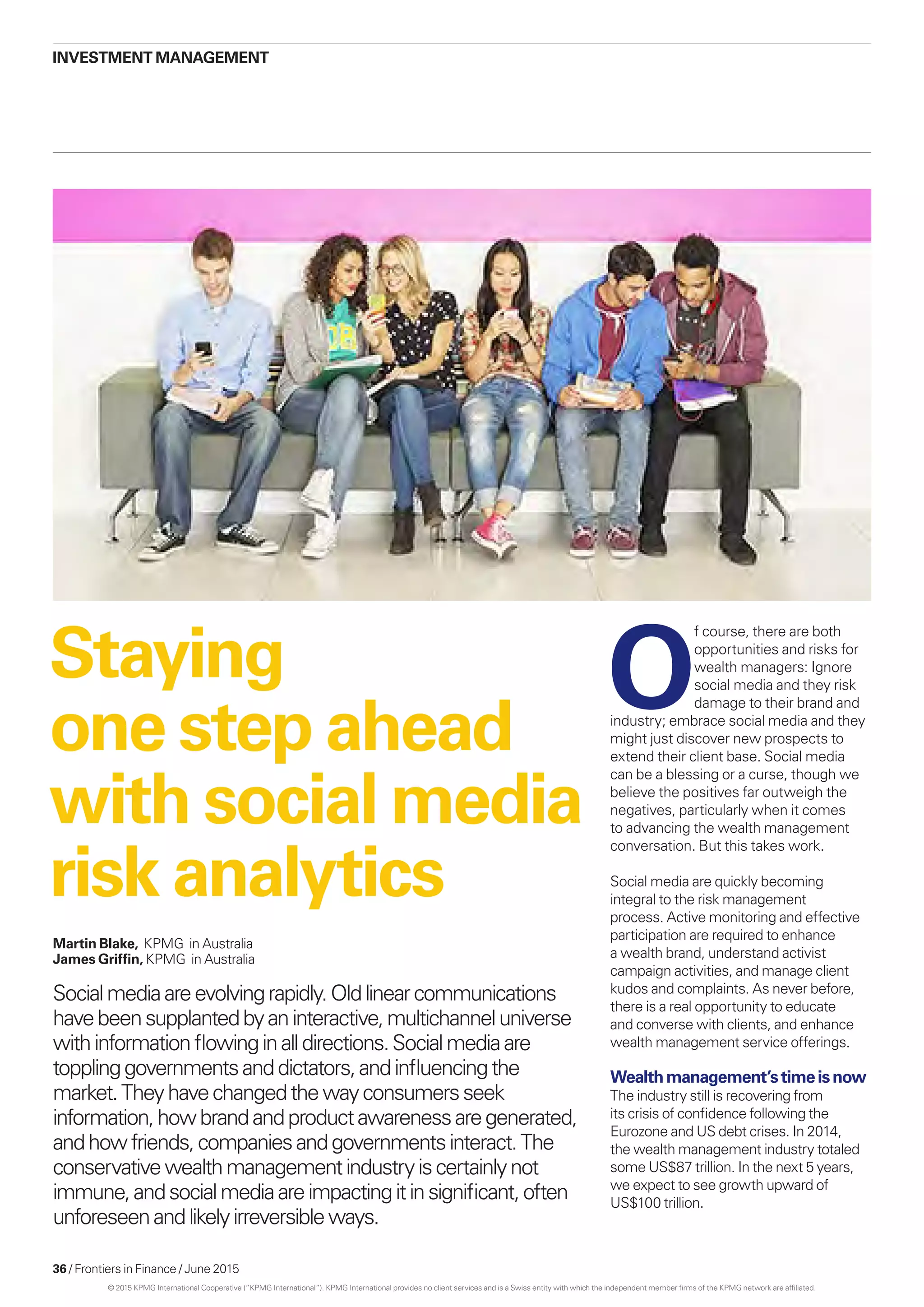 36 / Frontiers in Finance / June 2015
investment management
Staying
one step ahead
with social media
risk analytics
Martin Blake, KPMG in Australia
James Griffin, KPMG in Australia
Socialmediaareevolvingrapidly.Oldlinearcommunications
havebeensupplantedbyaninteractive,multichanneluniverse
withinformationflowinginalldirections.Socialmediaare
topplinggovernmentsanddictators,andinfluencingthe
market.Theyhavechangedthewayconsumersseek
information,howbrandandproductawarenessaregenerated,
andhowfriends,companiesandgovernmentsinteract.The
conservativewealthmanagementindustryiscertainlynot
immune,andsocialmediaareimpactingitinsignificant,often
unforeseenandlikelyirreversibleways.
O
f course, there are both
opportunities and risks for
wealth managers: Ignore
social media and they risk
damage to their brand and
industry; embrace social media and they
might just discover new prospects to
extend their client base. Social media
can be a blessing or a curse, though we
believe the positives far outweigh the
negatives, particularly when it comes
to advancing the wealth management
conversation. But this takes work.
Social media are quickly becoming
integral to the risk management
process. Active monitoring and effective
participation are required to enhance
a wealth brand, understand activist
campaign activities, and manage client
kudos and complaints. As never before,
there is a real opportunity to educate
and converse with clients, and enhance
wealth management service offerings.
Wealthmanagement’stimeisnow
The industry still is recovering from
its crisis of confidence following the
Eurozone and US debt crises. In 2014,
the wealth management industry totaled
some US$87 trillion. In the next 5 years,
we expect to see growth upward of
US$100 trillion.
© 2015 KPMG International Cooperative (“KPMG International”). KPMG International provides no client services and is a Swiss entity with which the independent member firms of the KPMG network are affiliated.
 