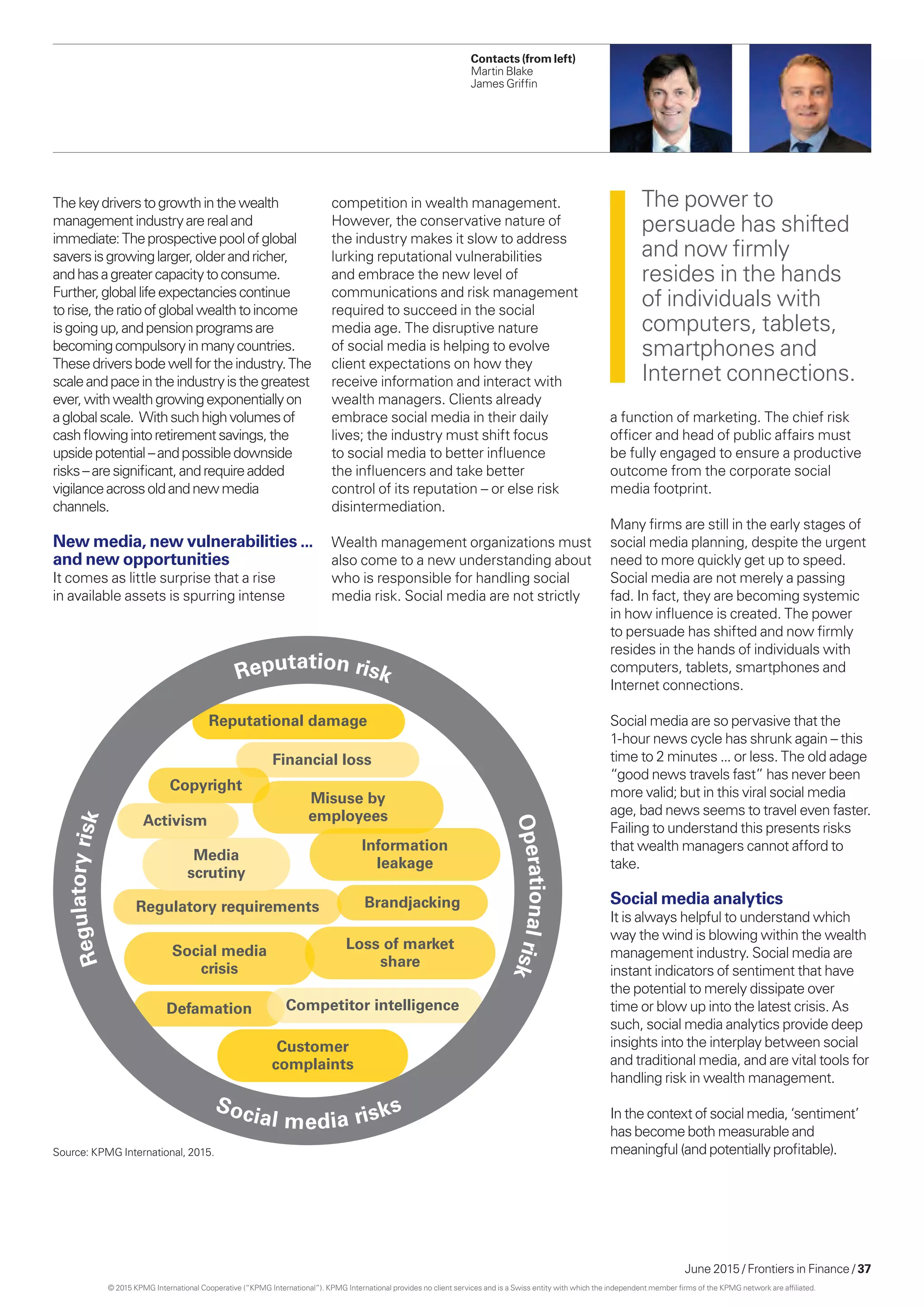 June 2015 / Frontiers in Finance / 37
Financial loss
Copyright
Misuse by
employees
Media
scrutiny
Information
leakage
Regulatory requirements Brandjacking
Social media
crisis
Loss of market
share
Defamation
Customer
complaints
Activism
Reputational damage
Competitor intelligence
Regulatoryrisk
Reputation risk
Operationalrisk
Social media risks
Thekeydriverstogrowthinthewealth
managementindustryarerealand
immediate:Theprospectivepoolofglobal
saversisgrowinglarger,olderandricher,
andhasagreatercapacitytoconsume.
Further,globallifeexpectanciescontinue
torise,theratioofglobalwealthtoincome
isgoingup,andpensionprogramsare
becomingcompulsoryinmanycountries.
Thesedriversbodewellfortheindustry.The
scaleandpaceintheindustryisthegreatest
ever,withwealthgrowingexponentiallyon
aglobalscale. Withsuchhighvolumesof
cashflowingintoretirementsavings,the
upsidepotential–andpossibledownside
risks–aresignificant,andrequireadded
vigilanceacrossoldandnewmedia
channels.
New media, new vulnerabilities ...
and new opportunities
It comes as little surprise that a rise
in available assets is spurring intense
a function of marketing. The chief risk
officer and head of public affairs must
be fully engaged to ensure a productive
outcome from the corporate social
media footprint.
Many firms are still in the early stages of
social media planning, despite the urgent
need to more quickly get up to speed.
Social media are not merely a passing
fad. In fact, they are becoming systemic
in how influence is created. The power
to persuade has shifted and now firmly
resides in the hands of individuals with
computers, tablets, smartphones and
Internet connections.
Social media are so pervasive that the
1-hour news cycle has shrunk again – this
time to 2 minutes ... or less. The old adage
“good news travels fast” has never been
more valid; but in this viral social media
age, bad news seems to travel even faster.
Failing to understand this presents risks
that wealth managers cannot afford to
take.
Social media analytics
It is always helpful to understand which
way the wind is blowing within the wealth
management industry. Social media are
instant indicators of sentiment that have
the potential to merely dissipate over
time or blow up into the latest crisis. As
such, social media analytics provide deep
insights into the interplay between social
and traditional media, and are vital tools for
handling risk in wealth management.
In the context of social media, ‘sentiment’
has become both measurable and
meaningful (and potentially profitable).
The power to
persuade has shifted
and now firmly
resides in the hands
of individuals with
computers, tablets,
smartphones and
Internet connections.
competition in wealth management.
However, the conservative nature of
the industry makes it slow to address
lurking reputational vulnerabilities
and embrace the new level of
communications and risk management
required to succeed in the social
media age. The disruptive nature
of social media is helping to evolve
client expectations on how they
receive information and interact with
wealth managers. Clients already
embrace social media in their daily
lives; the industry must shift focus
to social media to better influence
the influencers and take better
control of its reputation – or else risk
disintermediation.
Wealth management organizations must
also come to a new understanding about
who is responsible for handling social
media risk. Social media are not strictly
Source: KPMG International, 2015.
Contacts (from left)
Martin Blake
James Griffin
© 2015 KPMG International Cooperative (“KPMG International”). KPMG International provides no client services and is a Swiss entity with which the independent member firms of the KPMG network are affiliated.
 