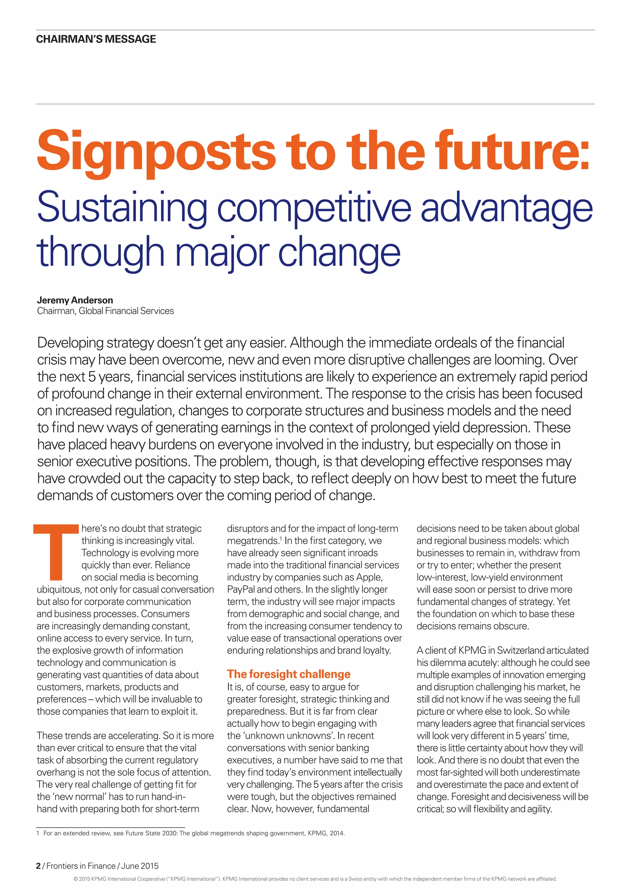 2 / Frontiers in Finance / June 2015
CHAIRMAN’S MESSAGE
Developing strategy doesn’t get any easier. Although the immediate ordeals of the financial
crisis may have been overcome, new and even more disruptive challenges are looming. Over
the next 5 years, financial services institutions are likely to experience an extremely rapid period
of profound change in their external environment. The response to the crisis has been focused
on increased regulation, changes to corporate structures and business models and the need
to find new ways of generating earnings in the context of prolonged yield depression. These
have placed heavy burdens on everyone involved in the industry, but especially on those in
senior executive positions. The problem, though, is that developing effective responses may
have crowded out the capacity to step back, to reflect deeply on how best to meet the future
demands of customers over the coming period of change.
Signposts to the future:
Jeremy Anderson
Chairman, Global Financial Services
T
here’s no doubt that strategic
thinking is increasingly vital.
Technology is evolving more
quickly than ever. Reliance
on social media is becoming
ubiquitous, not only for casual conversation
but also for corporate communication
and business processes. Consumers
are increasingly demanding constant,
online access to every service. In turn,
the explosive growth of information
technology and communication is
generating vast quantities of data about
customers, markets, products and
preferences – which will be invaluable to
those companies that learn to exploit it.
These trends are accelerating. So it is more
than ever critical to ensure that the vital
task of absorbing the current regulatory
overhang is not the sole focus of attention.
The very real challenge of getting fit for
the ‘new normal’ has to run hand-in-
hand with preparing both for short-term
disruptors and for the impact of long-term
megatrends.1
In the first category, we
have already seen significant inroads
made into the traditional financial services
industry by companies such as Apple,
PayPal and others. In the slightly longer
term, the industry will see major impacts
from demographic and social change, and
from the increasing consumer tendency to
value ease of transactional operations over
enduring relationships and brand loyalty.
The foresight challenge
It is, of course, easy to argue for
greater foresight, strategic thinking and
preparedness. But it is far from clear
actually how to begin engaging with
the ‘unknown unknowns’. In recent
conversations with senior banking
executives, a number have said to me that
they find today’s environment intellectually
verychallenging.The5years after the crisis
were tough, but the objectives remained
clear. Now, however, fundamental
decisions need to be taken about global
and regional business models: which
businesses to remain in, withdraw from
or try to enter; whether the present
low-interest, low-yield environment
will ease soon or persist to drive more
fundamental changes of strategy. Yet
the foundation on which to base these
decisions remains obscure.
Aclient ofKPMGinSwitzerlandarticulated
hisdilemmaacutely:althoughhecouldsee
multipleexamplesofinnovationemerging
anddisruptionchallenginghismarket,he
stilldidnotknowifhewasseeingthefull
pictureorwhereelsetolook.Sowhile
manyleadersagreethatfinancialservices
willlookverydifferentin5years’time,
thereislittlecertaintyabouthowtheywill
look.Andthere isnodoubtthateventhe
mostfar-sightedwillbothunderestimate
andoverestimatethepaceandextentof
change.Foresightanddecisivenesswillbe
critical;sowillflexibilityand agility.
Sustaining competitive advantage
through major change
1	 For an extended review, see Future State 2030: The global megatrends shaping government, KPMG, 2014.
© 2015 KPMG International Cooperative (“KPMG International”). KPMG International provides no client services and is a Swiss entity with which the independent member firms of the KPMG network are affiliated.
 