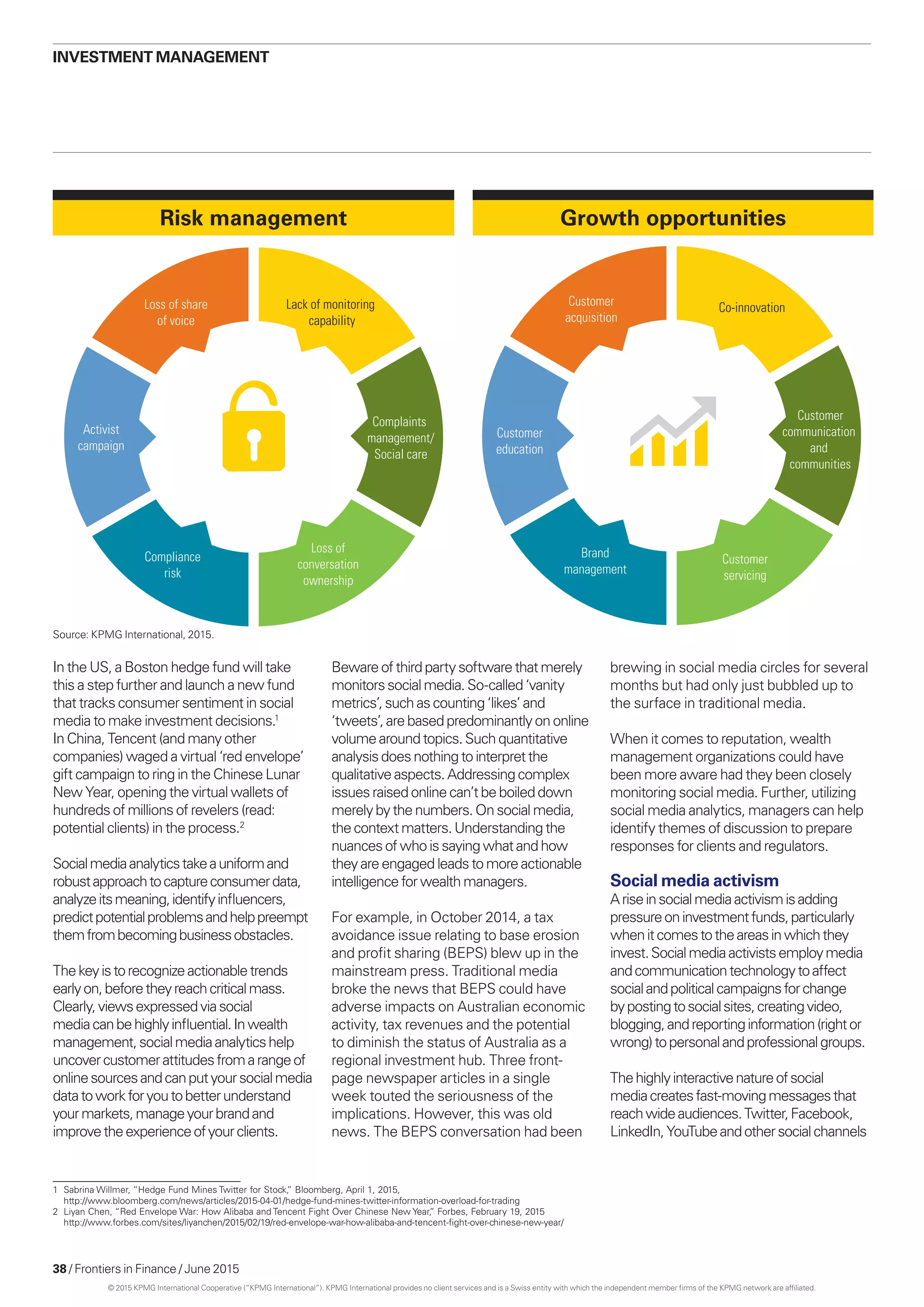 38 / Frontiers in Finance / June 2015
investment management
In the US, a Boston hedge fund will take
this a step further and launch a new fund
that tracks consumer sentiment in social
media to make investment decisions.1
In China, Tencent (and many other
companies) waged a virtual ‘red envelope’
gift campaign to ring in the Chinese Lunar
New Year, opening the virtual wallets of
hundreds of millions of revelers (read:
potential clients) in the process.2
Socialmediaanalyticstakeauniformand
robustapproachtocaptureconsumerdata,
analyzeitsmeaning,identifyinfluencers,
predictpotentialproblemsandhelppreempt
themfrombecomingbusinessobstacles.
Thekeyistorecognizeactionabletrends
earlyon,beforetheyreachcriticalmass.
Clearly,viewsexpressedviasocial
mediacanbehighlyinfluential.Inwealth
management,socialmediaanalyticshelp
uncovercustomerattitudesfromarangeof
onlinesourcesandcanputyoursocialmedia
datatoworkforyoutobetterunderstand
yourmarkets,manageyourbrandand
improvetheexperienceofyourclients.
Bewareof thirdpartysoftwarethatmerely
monitorssocialmedia.So-called‘vanity
metrics’, suchascounting‘likes’and
‘tweets’,are basedpredominantlyononline
volumearound topics.Suchquantitative
analysisdoesnothingtointerpretthe
qualitativeaspects.Addressingcomplex
issuesraised onlinecan’tbeboileddown
merelybythenumbers.Onsocialmedia,
thecontextmatters.Understandingthe
nuancesofwhoissayingwhatandhow
theyareengagedleadstomoreactionable
intelligencefor wealthmanagers.
For example, in October 2014, a tax
avoidance issue relating to base erosion
and profit sharing (BEPS) blew up in the
mainstream press. Traditional media
broke the news that BEPS could have
adverse impacts on Australian economic
activity, tax revenues and the potential
to diminish the status of Australia as a
regional investment hub. Three front-
page newspaper articles in a single
week touted the seriousness of the
implications. However, this was old
news. The BEPS conversation had been
brewing in social media circles for several
months but had only just bubbled up to
the surface in traditional media.
When it comes to reputation, wealth
management organizations could have
been more aware had they been closely
monitoring social media. Further, utilizing
social media analytics, managers can help
identify themes of discussion to prepare
responses for clients and regulators.
Social media activism
Ariseinsocialmediaactivismisadding
pressureoninvestmentfunds,particularly
whenitcomestotheareasinwhichthey
invest.Socialmediaactivistsemploymedia
andcommunicationtechnologytoaffect
socialandpoliticalcampaignsforchange
bypostingtosocialsites,creatingvideo,
blogging,andreportinginformation(rightor
wrong)topersonalandprofessionalgroups.
Thehighlyinteractivenatureofsocial
mediacreatesfast-movingmessagesthat
reachwideaudiences.Twitter,Facebook,
LinkedIn,YouTubeandothersocialchannels
Activist
campaign
Compliance
risk
Lack of monitoring
capability
Complaints
management/
Social care
Loss of
conversation
ownership
Loss of share
of voice
Growth opportunities
Customer
education
Brand
management
Co-innovation
Customer
communication
and
communities
Customer
servicing
Customer
acquisition
Risk management
1	 Sabrina Willmer, “Hedge Fund Mines Twitter for Stock,” Bloomberg, April 1, 2015,
http://www.bloomberg.com/news/articles/2015-04-01/hedge-fund-mines-twitter-information-overload-for-trading
2	 Liyan Chen, “Red Envelope War: How Alibaba and Tencent Fight Over Chinese New Year,” Forbes, February 19, 2015
http://www.forbes.com/sites/liyanchen/2015/02/19/red-envelope-war-how-alibaba-and-tencent-fight-over-chinese-new-year/
Source: KPMG International, 2015.
© 2015 KPMG International Cooperative (“KPMG International”). KPMG International provides no client services and is a Swiss entity with which the independent member firms of the KPMG network are affiliated.
 