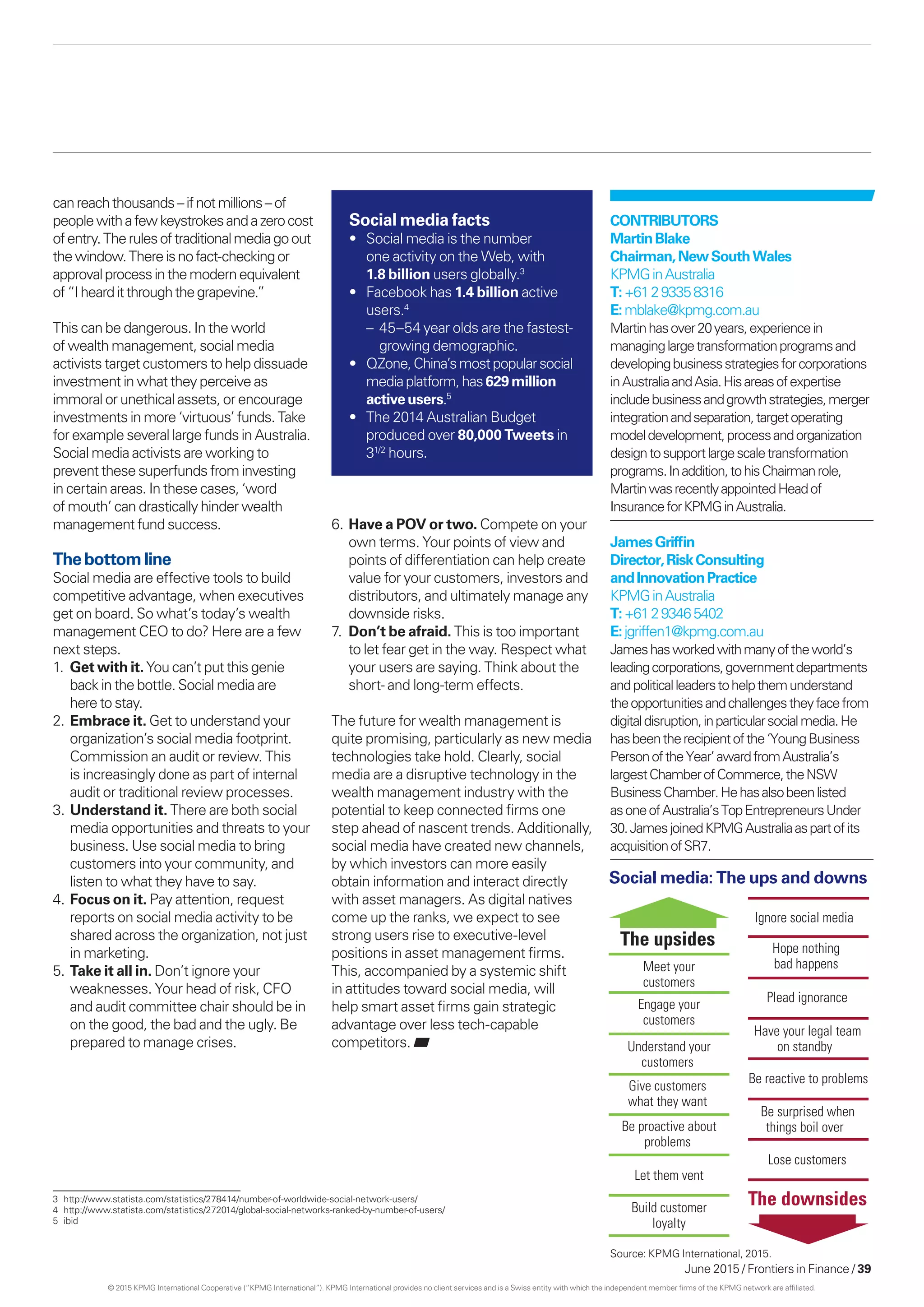 June 2015 / Frontiers in Finance / 39
canreachthousands–ifnotmillions–of
peoplewithafewkeystrokesandazerocost
ofentry.Therulesoftraditionalmediagoout
thewindow.Thereisnofact-checkingor
approvalprocessinthemodernequivalent
of“I hearditthroughthegrapevine.”
This can be dangerous. In the world
of wealth management, social media
activists target customers to help dissuade
investment in what they perceive as
immoral or unethical assets, or encourage
investments in more ‘virtuous’ funds. Take
for example several large funds in Australia.
Social media activists are working to
prevent these superfunds from investing
in certain areas. In these cases, ‘word
of mouth’ can drastically hinder wealth
management fund success.
Thebottomline
Social media are effective tools to build
competitive advantage, when executives
get on board. So what’s today’s wealth
management CEO to do? Here are a few
next steps.
1.	Get with it. You can’t put this genie
back in the bottle. Social media are
here to stay.
2.	Embrace it. Get to understand your
organization’s social media footprint.
Commission an audit or review. This
is increasingly done as part of internal
audit or traditional review processes.
3.	Understand it. There are both social
media opportunities and threats to your
business. Use social media to bring
customers into your community, and
listen to what they have to say.
4.	Focus on it. Pay attention, request
reports on social media activity to be
shared across the organization, not just
in marketing.
5.	Take it all in. Don’t ignore your
weaknesses. Your head of risk, CFO
and audit committee chair should be in
on the good, the bad and the ugly. Be
prepared to manage crises.
Social media: The ups and downs
The downsides
Ignore social media
Hope nothing
bad happens
Plead ignorance
Have your legal team
on standby
Be reactive to problems
Be surprised when
things boil over
Lose customers
The upsides
Meet your
customers
Engage your
customers
Understand your
customers
Give customers
what they want
Be proactive about
problems
Let them vent
Build customer
loyalty
Contributors
MartinBlake
Chairman,NewSouthWales
KPMGinAustralia
T:+61293358316
E:mblake@kpmg.com.au
Martinhasover20years,experiencein
managinglargetransformationprogramsand
developingbusinessstrategiesforcorporations
inAustraliaandAsia.Hisareasofexpertise
includebusinessandgrowthstrategies,merger
integrationandseparation,targetoperating
modeldevelopment,processandorganization
designtosupportlargescaletransformation
programs.Inaddition,tohisChairmanrole,
MartinwasrecentlyappointedHeadof
InsuranceforKPMGinAustralia.
JamesGriffin
Director,RiskConsulting
andInnovationPractice
KPMGinAustralia
T:+61293465402
E:jgriffen1@kpmg.com.au
Jameshasworkedwithmanyoftheworld’s
leadingcorporations,governmentdepartments
andpoliticalleaderstohelpthemunderstand
theopportunitiesandchallengestheyfacefrom
digitaldisruption,inparticularsocialmedia.He
hasbeentherecipientofthe‘YoungBusiness
PersonoftheYear’awardfromAustralia’s
largestChamberofCommerce,theNSW
BusinessChamber.Hehasalsobeenlisted
asoneofAustralia’sTopEntrepreneursUnder
30.JamesjoinedKPMGAustraliaaspartofits
acquisitionofSR7.
Social media facts
•	 Social media is the number
one activity on the Web, with
1.8 billion users globally.3
•	 Facebook has 1.4 billion active
users.4
	 – 45–54 year olds are the fastest-
growing demographic.
•	 QZone,China’smostpopularsocial
mediaplatform,has629million
activeusers.5
•	 The 2014 Australian Budget
produced over 80,000 Tweets in
31/2
hours.
3	http://www.statista.com/statistics/278414/number-of-worldwide-social-network-users/
4	 http://www.statista.com/statistics/272014/global-social-networks-ranked-by-number-of-users/
5	ibid
6.	Have a POV or two. Compete on your
own terms. Your points of view and
points of differentiation can help create
value for your customers, investors and
distributors, and ultimately manage any
downside risks.
7.	Don’t be afraid. This is too important
to let fear get in the way. Respect what
your users are saying. Think about the
short- and long-term effects.
The future for wealth management is
quite promising, particularly as new media
technologies take hold. Clearly, social
media are a disruptive technology in the
wealth management industry with the
potential to keep connected firms one
step ahead of nascent trends. Additionally,
social media have created new channels,
by which investors can more easily
obtain information and interact directly
with asset managers. As digital natives
come up the ranks, we expect to see
strong users rise to executive-level
positions in asset management firms.
This, accompanied by a systemic shift
in attitudes toward social media, will
help smart asset firms gain strategic
advantage over less tech-capable
competitors.
Source: KPMG International, 2015.
© 2015 KPMG International Cooperative (“KPMG International”). KPMG International provides no client services and is a Swiss entity with which the independent member firms of the KPMG network are affiliated.
 