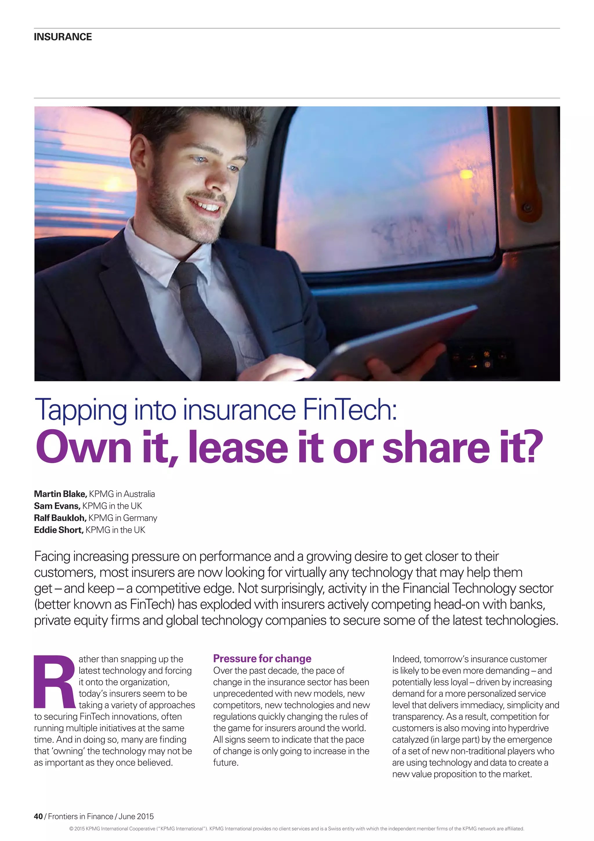 40 / Frontiers in Finance / June 2015
Insurance
Martin Blake, KPMG in Australia
Sam Evans, KPMG in the UK
Ralf Baukloh, KPMG in Germany
Eddie Short, KPMG in the UK
Facing increasing pressure on performance and a growing desire to get closer to their
customers, most insurers are now looking for virtually any technology that may help them
get – and keep – a competitive edge. Not surprisingly, activity in the Financial Technology sector
(better known as FinTech) has exploded with insurers actively competing head-on with banks,
private equity firms and global technology companies to secure some of the latest technologies.
Tapping into insurance FinTech:
Own it, lease it or share it?
R
ather than snapping up the
latest technology and forcing
it onto the organization,
today’s insurers seem to be
taking a variety of approaches
to securing FinTech innovations, often
running multiple initiatives at the same
time. And in doing so, many are finding
that ‘owning’ the technology may not be
as important as they once believed.
Pressure for change
Over the past decade, the pace of
change in the insurance sector has been
unprecedented with new models, new
competitors, new technologies and new
regulations quickly changing the rules of
the game for insurers around the world.
All signs seem to indicate that the pace
of change is only going to increase in the
future.
Indeed, tomorrow’s insurance customer
is likely to be even more demanding – and
potentially less loyal – driven by increasing
demand for a more personalized service
level that delivers immediacy, simplicity and
transparency. As a result, competition for
customers is also moving into hyperdrive
catalyzed (in large part) by the emergence
of a set of new non-traditional players who
are using technology and data to create a
new value proposition to the market.
© 2015 KPMG International Cooperative (“KPMG International”). KPMG International provides no client services and is a Swiss entity with which the independent member firms of the KPMG network are affiliated.
 