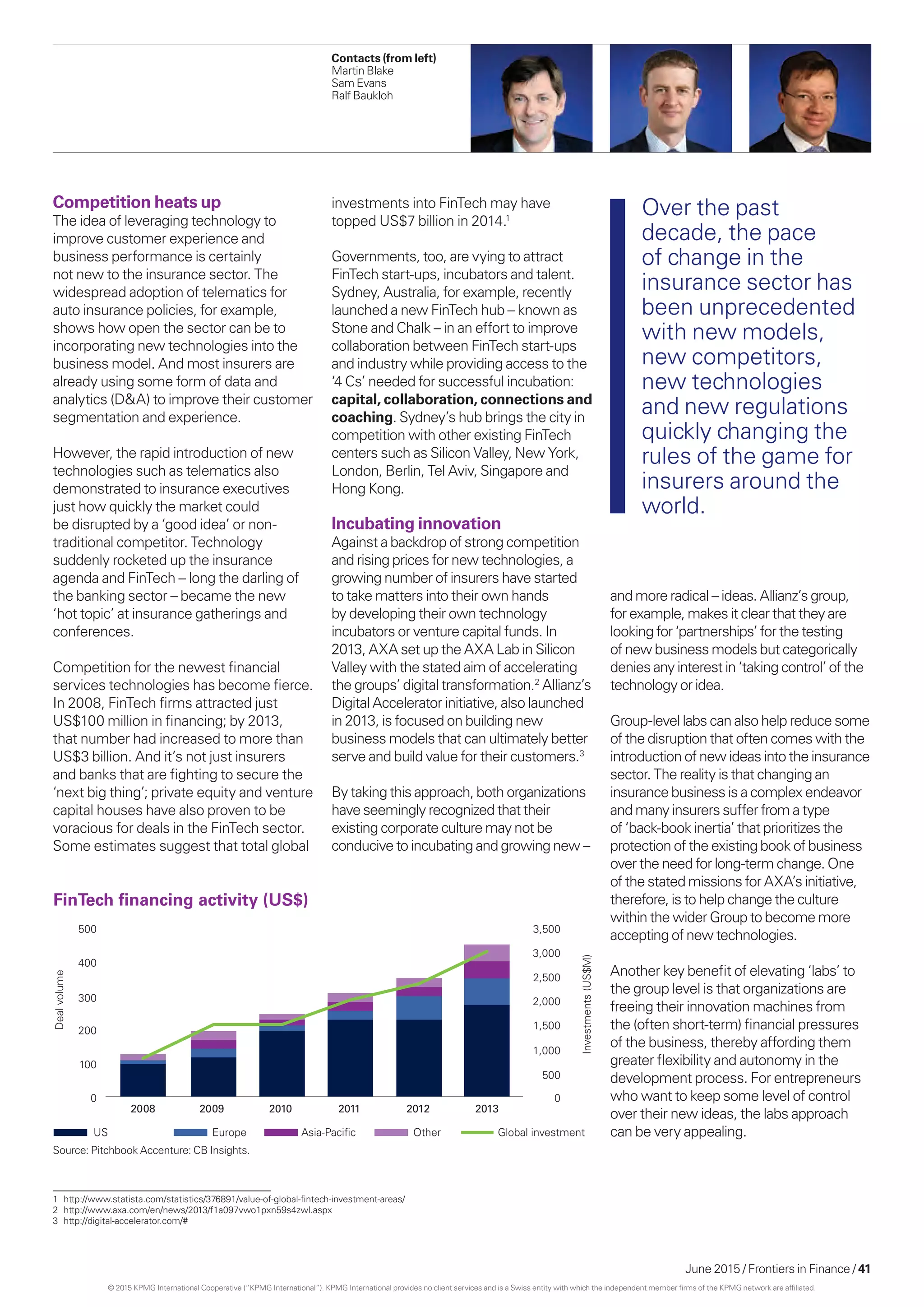 June 2015 / Frontiers in Finance / 41
Competition heats up
The idea of leveraging technology to
improve customer experience and
business performance is certainly
not new to the insurance sector. The
widespread adoption of telematics for
auto insurance policies, for example,
shows how open the sector can be to
incorporating new technologies into the
business model. And most insurers are
already using some form of data and
analytics (DA) to improve their customer
segmentation and experience.
However, the rapid introduction of new
technologies such as telematics also
demonstrated to insurance executives
just how quickly the market could
be disrupted by a ‘good idea’ or non-
traditional competitor. Technology
suddenly rocketed up the insurance
agenda and FinTech – long the darling of
the banking sector – became the new
‘hot topic’ at insurance gatherings and
conferences.
Competition for the newest financial
services technologies has become fierce.
In 2008, FinTech firms attracted just
US$100 million in financing; by 2013,
that number had increased to more than
US$3 billion. And it’s not just insurers
and banks that are fighting to secure the
‘next big thing’; private equity and venture
capital houses have also proven to be
voracious for deals in the FinTech sector.
Some estimates suggest that total global
investments into FinTech may have
topped US$7 billion in 2014.1
Governments, too, are vying to attract
FinTech start-ups, incubators and talent.
Sydney, Australia, for example, recently
launched a new FinTech hub – known as
Stone and Chalk – in an effort to improve
collaboration between FinTech start-ups
and industry while providing access to the
‘4 Cs’ needed for successful incubation:
capital, collaboration, connections and
coaching. Sydney’s hub brings the city in
competition with other existing FinTech
centers such as Silicon Valley, New York,
London, Berlin, Tel Aviv, Singapore and
Hong Kong.
Incubating innovation
Against a backdrop of strong competition
and rising prices for new technologies, a
growing number of insurers have started
to take matters into their own hands
by developing their own technology
incubators or venture capital funds. In
2013, AXA set up the AXA Lab in Silicon
Valley with the stated aim of accelerating
the groups’ digital transformation.2
Allianz’s
Digital Accelerator initiative, also launched
in 2013, is focused on building new
business models that can ultimately better
serve and build value for their customers.3
By taking this approach, both organizations
have seemingly recognized that their
existing corporate culture may not be
conducive to incubating and growing new –
and more radical – ideas. Allianz’s group,
for example, makes it clear that they are
looking for ‘partnerships’ for the testing
of new business models but categorically
denies any interest in ‘taking control’ of the
technology or idea.
Group-level labs can also help reduce some
of the disruption that often comes with the
introduction of new ideas into the insurance
sector. The reality is that changing an
insurance business is a complex endeavor
and many insurers suffer from a type
of ‘back-book inertia’ that prioritizes the
protection of the existing book of business
over the need for long-term change. One
of the stated missions for AXA’s initiative,
therefore, is to help change the culture
within the wider Group to become more
accepting of new technologies.
Another key benefit of elevating ‘labs’ to
the group level is that organizations are
freeing their innovation machines from
the (often short-term) financial pressures
of the business, thereby affording them
greater flexibility and autonomy in the
development process. For entrepreneurs
who want to keep some level of control
over their new ideas, the labs approach
can be very appealing.
1	http://www.statista.com/statistics/376891/value-of-global-fintech-investment-areas/
2	http://www.axa.com/en/news/2013/f1a097vwo1pxn59s4zwl.aspx
3	http://digital-accelerator.com/#
FinTech ﬁnancing activity (US$)
500 3,500
3,000
2,500
2,000
1,500
1,000
500
0
400
300
200
100
0
Dealvolume
Investments(US$M)
US Europe Asia-Paciﬁc Other Global investment
2008 2009 2010 2011 2012 2013
Over the past
decade, the pace
of change in the
insurance sector has
been unprecedented
with new models,
new competitors,
new technologies
and new regulations
quickly changing the
rules of the game for
insurers around the
world.
Source: Pitchbook Accenture: CB Insights.
Contacts (from left)
Martin Blake
Sam Evans
Ralf Baukloh
© 2015 KPMG International Cooperative (“KPMG International”). KPMG International provides no client services and is a Swiss entity with which the independent member firms of the KPMG network are affiliated.
 
