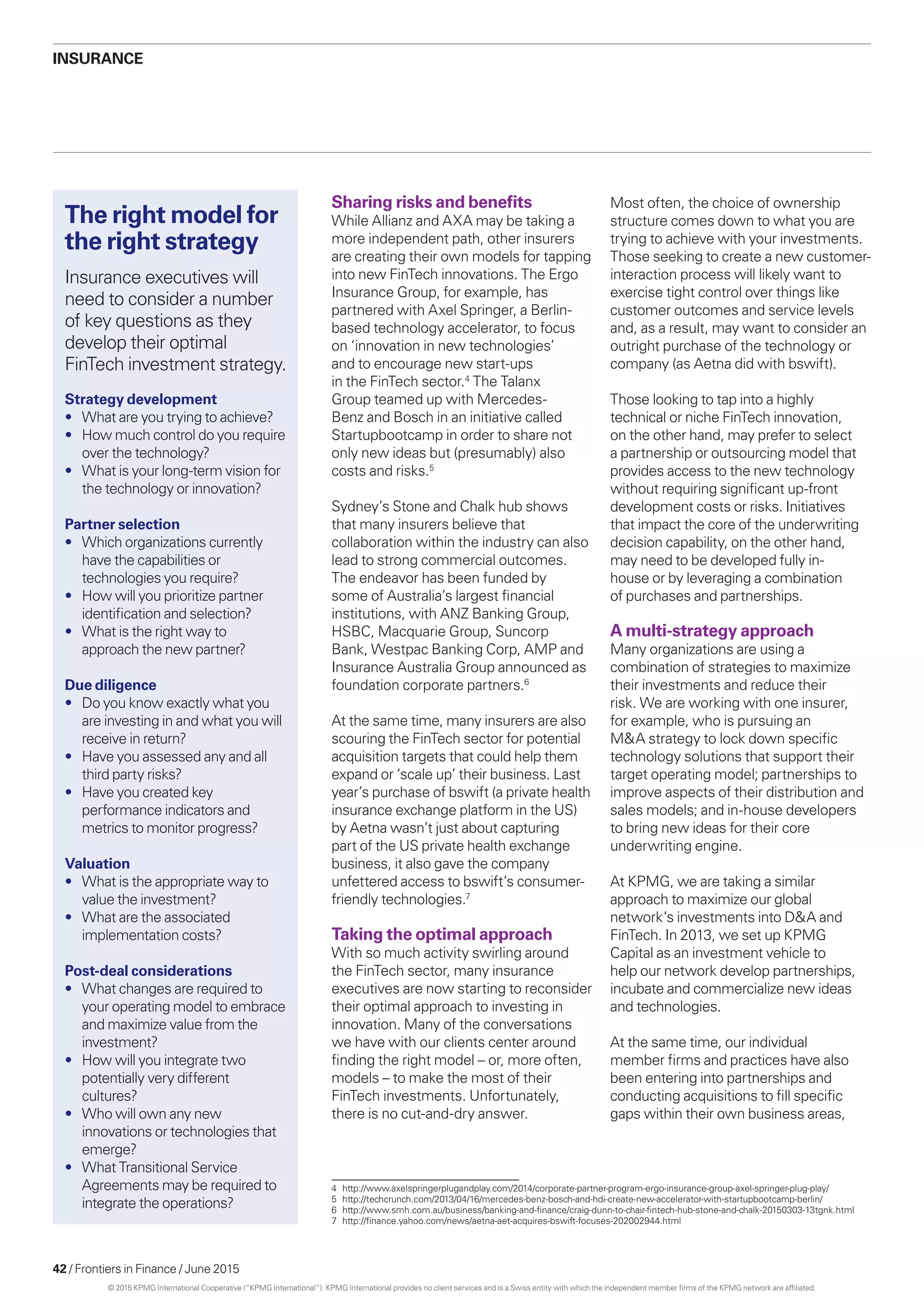 42 / Frontiers in Finance / June 2015
Insurance
Sharing risks and benefits
While Allianz and AXA may be taking a
more independent path, other insurers
are creating their own models for tapping
into new FinTech innovations. The Ergo
Insurance Group, for example, has
partnered with Axel Springer, a Berlin-
based technology accelerator, to focus
on ‘innovation in new technologies’
and to encourage new start-ups
in the FinTech sector.4
The Talanx
Group teamed up with Mercedes-
Benz and Bosch in an initiative called
Startupbootcamp in order to share not
only new ideas but (presumably) also
costs and risks.5
Sydney’s Stone and Chalk hub shows
that many insurers believe that
collaboration within the industry can also
lead to strong commercial outcomes.
The endeavor has been funded by
some of Australia’s largest financial
institutions, with ANZ Banking Group,
HSBC, Macquarie Group, Suncorp
Bank, Westpac Banking Corp, AMP and
Insurance Australia Group announced as
foundation corporate partners.6
At the same time, many insurers are also
scouring the FinTech sector for potential
acquisition targets that could help them
expand or ‘scale up’ their business. Last
year’s purchase of bswift (a private health
insurance exchange platform in the US)
by Aetna wasn’t just about capturing
part of the US private health exchange
business, it also gave the company
unfettered access to bswift’s consumer-
friendly technologies.7
Taking the optimal approach
With so much activity swirling around
the FinTech sector, many insurance
executives are now starting to reconsider
their optimal approach to investing in
innovation. Many of the conversations
we have with our clients center around
finding the right model – or, more often,
models – to make the most of their
FinTech investments. Unfortunately,
there is no cut-and-dry answer.
Most often, the choice of ownership
structure comes down to what you are
trying to achieve with your investments.
Those seeking to create a new customer-
interaction process will likely want to
exercise tight control over things like
customer outcomes and service levels
and, as a result, may want to consider an
outright purchase of the technology or
company (as Aetna did with bswift).
Those looking to tap into a highly
technical or niche FinTech innovation,
on the other hand, may prefer to select
a partnership or outsourcing model that
provides access to the new technology
without requiring significant up-front
development costs or risks. Initiatives
that impact the core of the underwriting
decision capability, on the other hand,
may need to be developed fully in-
house or by leveraging a combination
of purchases and partnerships.
A multi-strategy approach
Many organizations are using a
combination of strategies to maximize
their investments and reduce their
risk. We are working with one insurer,
for example, who is pursuing an
MA strategy to lock down specific
technology solutions that support their
target operating model; partnerships to
improve aspects of their distribution and
sales models; and in-house developers
to bring new ideas for their core
underwriting engine.
At KPMG, we are taking a similar
approach to maximize our global
network’s investments into DA and
FinTech. In 2013, we set up KPMG
Capital as an investment vehicle to
help our network develop partnerships,
incubate and commercialize new ideas
and technologies.
At the same time, our individual
member firms and practices have also
been entering into partnerships and
conducting acquisitions to fill specific
gaps within their own business areas,
Strategy development
•	 What are you trying to achieve?
•	 How much control do you require
over the technology?
•	 What is your long-term vision for
the technology or innovation?
Partner selection
•	 Which organizations currently
have the capabilities or
technologies you require?
•	 How will you prioritize partner
identification and selection?
•	 What is the right way to
approach the new partner?
Due diligence
•	 Do you know exactly what you
are investing in and what you will
receive in return?
•	 Have you assessed any and all
third party risks?
•	 Have you created key
performance indicators and
metrics to monitor progress?
Valuation
•	 What is the appropriate way to
value the investment?
•	 What are the associated
implementation costs?
Post-deal considerations
•	 What changes are required to
your operating model to embrace
and maximize value from the
investment?
•	 How will you integrate two
potentially very different
cultures?
•	 Who will own any new
innovations or technologies that
emerge?
•	 What Transitional Service
Agreements may be required to
integrate the operations?
Insurance executives will
need to consider a number
of key questions as they
develop their optimal
FinTech investment strategy.
The right model for
the right strategy
4	http://www.axelspringerplugandplay.com/2014/corporate-partner-program-ergo-insurance-group-axel-springer-plug-play/
5	http://techcrunch.com/2013/04/16/mercedes-benz-bosch-and-hdi-create-new-accelerator-with-startupbootcamp-berlin/
6	http://www.smh.com.au/business/banking-and-finance/craig-dunn-to-chair-fintech-hub-stone-and-chalk-20150303-13tgnk.html
7	http://finance.yahoo.com/news/aetna-aet-acquires-bswift-focuses-202002944.html
© 2015 KPMG International Cooperative (“KPMG International”). KPMG International provides no client services and is a Swiss entity with which the independent member firms of the KPMG network are affiliated.
 