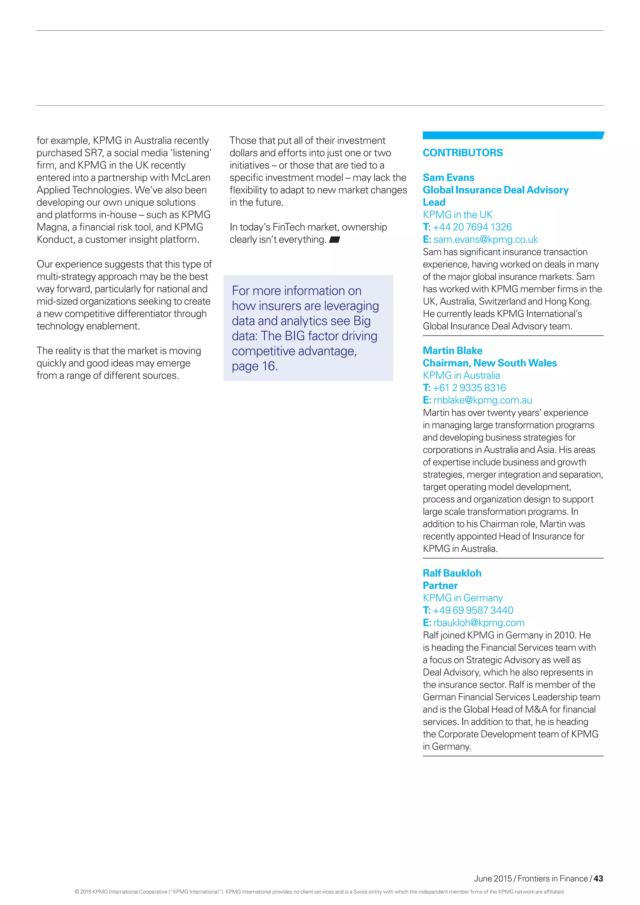 June 2015 / Frontiers in Finance / 43
CONTRIBUTORS
Sam Evans
Global Insurance Deal Advisory
Lead
KPMG in the UK
T: +44 20 7694 1326
E: sam.evans@kpmg.co.uk
Sam has significant insurance transaction
experience, having worked on deals in many
of the major global insurance markets. Sam
has worked with KPMG member firms in the
UK, Australia, Switzerland and Hong Kong.
He currently leads KPMG International’s
Global Insurance Deal Advisory team.
Martin Blake
Chairman, New South Wales
KPMG in Australia
T: +61 2 9335 8316
E: mblake@kpmg.com.au
Martin has over twenty years’ experience
in managing large transformation programs
and developing business strategies for
corporations in Australia and Asia. His areas
of expertise include business and growth
strategies, merger integration and separation,
target operating model development,
process and organization design to support
large scale transformation programs. In
addition to his Chairman role, Martin was
recently appointed Head of Insurance for
KPMG in Australia.
Ralf Baukloh
Partner
KPMG in Germany
T: +49 69 9587 3440
E: rbaukloh@kpmg.com
Ralf joined KPMG in Germany in 2010. He
is heading the Financial Services team with
a focus on Strategic Advisory as well as
Deal Advisory, which he also represents in
the insurance sector. Ralf is member of the
German Financial Services Leadership team
and is the Global Head of MA for financial
services. In addition to that, he is heading
the Corporate Development team of KPMG
in Germany.
for example, KPMG in Australia recently
purchased SR7, a social media ‘listening’
firm, and KPMG in the UK recently
entered into a partnership with McLaren
Applied Technologies. We’ve also been
developing our own unique solutions
and platforms in-house – such as KPMG
Magna, a financial risk tool, and KPMG
Konduct, a customer insight platform.
Our experience suggests that this type of
multi-strategy approach may be the best
way forward, particularly for national and
mid-sized organizations seeking to create
a new competitive differentiator through
technology enablement.
The reality is that the market is moving
quickly and good ideas may emerge
from a range of different sources.
For more information on
how insurers are leveraging
data and analytics see Big
data: The BIG factor driving
competitive advantage,
page 16.
Those that put all of their investment
dollars and efforts into just one or two
initiatives – or those that are tied to a
specific investment model – may lack the
flexibility to adapt to new market changes
in the future.
In today’s FinTech market, ownership
clearly isn’t everything.
© 2015 KPMG International Cooperative (“KPMG International”). KPMG International provides no client services and is a Swiss entity with which the independent member firms of the KPMG network are affiliated.
 