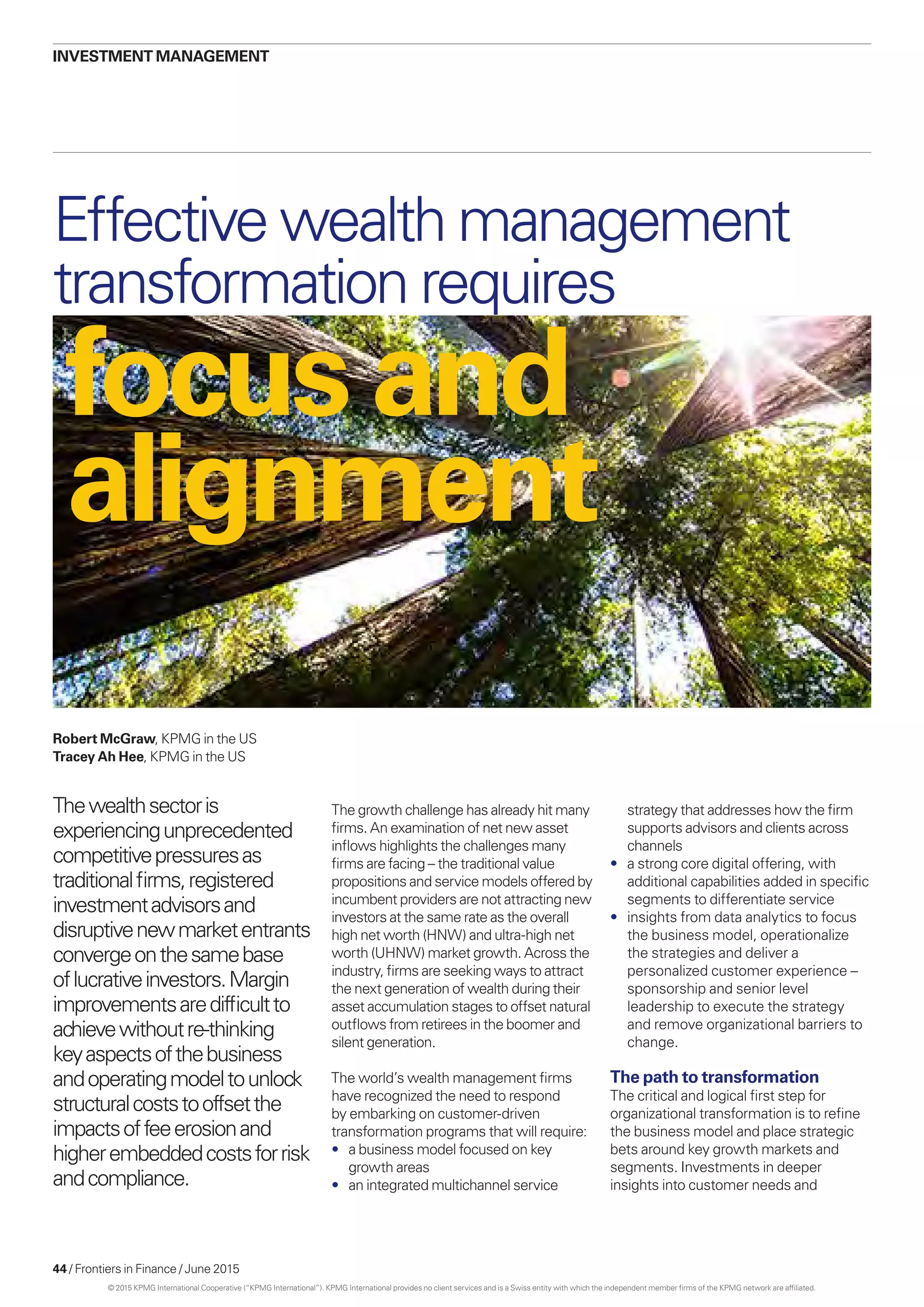 44 / Frontiers in Finance / June 2015
focus and
alignment
Effective wealth management
transformation requires
Robert McGraw, KPMG in the US
Tracey Ah Hee, KPMG in the US
Thewealthsectoris
experiencingunprecedented
competitivepressuresas
traditionalfirms,registered
investmentadvisorsand
disruptivenewmarketentrants
convergeonthesamebase
oflucrativeinvestors.Margin
improvementsaredifficultto
achievewithoutre-thinking
keyaspectsofthebusiness
andoperatingmodeltounlock
structuralcoststooffsetthe
impactsoffeeerosionand
higherembeddedcostsforrisk
andcompliance.
investment management
strategy that addresses how the firm
supports advisors and clients across
channels
•	 a strong core digital offering, with
additional capabilities added in specific
segments to differentiate service
•	 insights from data analytics to focus
the business model, operationalize
the strategies and deliver a
personalized customer experience –
sponsorship and senior level
leadership to execute the strategy
and remove organizational barriers to
change.
The path to transformation
The critical and logical first step for
organizational transformation is to refine
the business model and place strategic
bets around key growth markets and
segments. Investments in deeper
insights into customer needs and
The growth challenge has already hit many
firms. An examination of net new asset
inflows highlights the challenges many
firms are facing – the traditional value
propositions and service models offered by
incumbent providers are not attracting new
investors at the same rate as the overall
high net worth (HNW) and ultra-high net
worth (UHNW) market growth. Across the
industry, firms are seeking ways to attract
the next generation of wealth during their
asset accumulation stages to offset natural
outflows from retirees in the boomer and
silent generation.
The world’s wealth management firms
have recognized the need to respond
by embarking on customer-driven
transformation programs that will require:
•	 a business model focused on key
growth areas
•	 an integrated multichannel service
© 2015 KPMG International Cooperative (“KPMG International”). KPMG International provides no client services and is a Swiss entity with which the independent member firms of the KPMG network are affiliated.
 