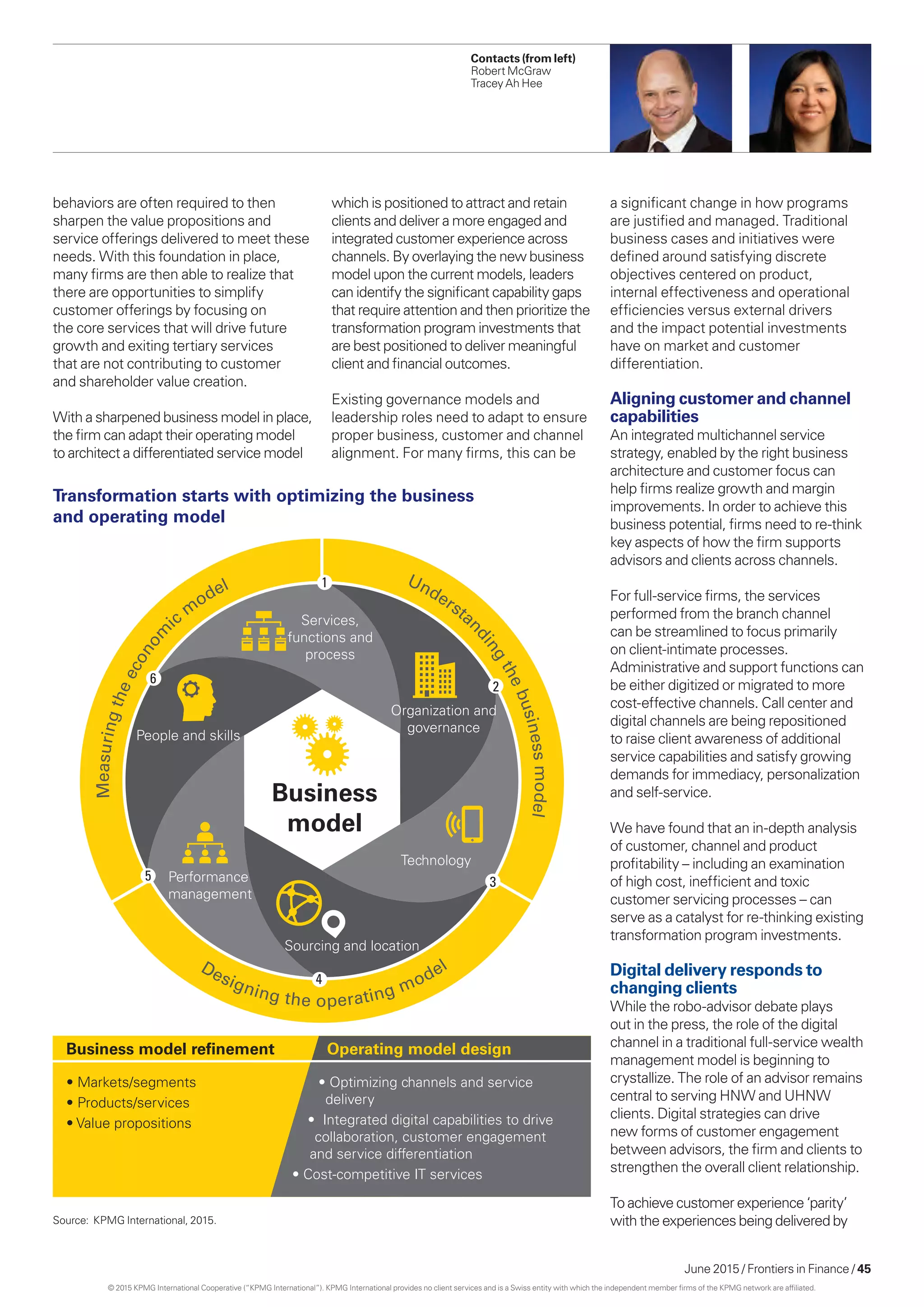 June 2015 / Frontiers in Finance / 45
behaviors are often required to then
sharpen the value propositions and
service offerings delivered to meet these
needs. With this foundation in place,
many firms are then able to realize that
there are opportunities to simplify
customer offerings by focusing on
the core services that will drive future
growth and exiting tertiary services
that are not contributing to customer
and shareholder value creation.
With a sharpened business model in place,
the firm can adapt their operating model
to architect a differentiated service model
Measuringtheeconom
ic
m
odel Understan
dingthebusinessmodel
• Markets/segments
• Products/services
• Value propositions
• Optimizing channels and service
delivery
• Integrated digital capabilities to drive
collaboration, customer engagement
and service differentiation
• Cost-competitive IT services
Business model reﬁnement Operating model design
Services,
functions and
process
Organization and
governance
Technology
Sourcing and location
Performance
management
People and skills
Business
model
Designing the operating model
2
3
4
5
6
1
Transformation starts with optimizing the business
and operating model
a significant change in how programs
are justified and managed. Traditional
business cases and initiatives were
defined around satisfying discrete
objectives centered on product,
internal effectiveness and operational
efficiencies versus external drivers
and the impact potential investments
have on market and customer
differentiation.
Aligning customer and channel
capabilities
An integrated multichannel service
strategy, enabled by the right business
architecture and customer focus can
help firms realize growth and margin
improvements. In order to achieve this
business potential, firms need to re-think
key aspects of how the firm supports
advisors and clients across channels.
For full-service firms, the services
performed from the branch channel
can be streamlined to focus primarily
on client-intimate processes.
Administrative and support functions can
be either digitized or migrated to more
cost-effective channels. Call center and
digital channels are being repositioned
to raise client awareness of additional
service capabilities and satisfy growing
demands for immediacy, personalization
and self-service.
We have found that an in-depth analysis
of customer, channel and product
profitability – including an examination
of high cost, inefficient and toxic
customer servicing processes – can
serve as a catalyst for re-thinking existing
transformation program investments.
Digital delivery responds to
changing clients
While the robo-advisor debate plays
out in the press, the role of the digital
channel in a traditional full-service wealth
management model is beginning to
crystallize. The role of an advisor remains
central to serving HNW and UHNW
clients. Digital strategies can drive
new forms of customer engagement
between advisors, the firm and clients to
strengthen the overall client relationship.
To achieve customer experience ‘parity’
with the experiences being delivered by
Contacts (from left)
Robert McGraw
Tracey Ah Hee
which is positioned to attract and retain
clients and deliver a more engaged and
integrated customer experience across
channels. By overlaying the new business
model upon the current models, leaders
can identify the significant capability gaps
that require attention and then prioritize the
transformation program investments that
are best positioned to deliver meaningful
client and financial outcomes.
Existing governance models and
leadership roles need to adapt to ensure
proper business, customer and channel
alignment. For many firms, this can be
Source: KPMG International, 2015.
© 2015 KPMG International Cooperative (“KPMG International”). KPMG International provides no client services and is a Swiss entity with which the independent member firms of the KPMG network are affiliated.
 