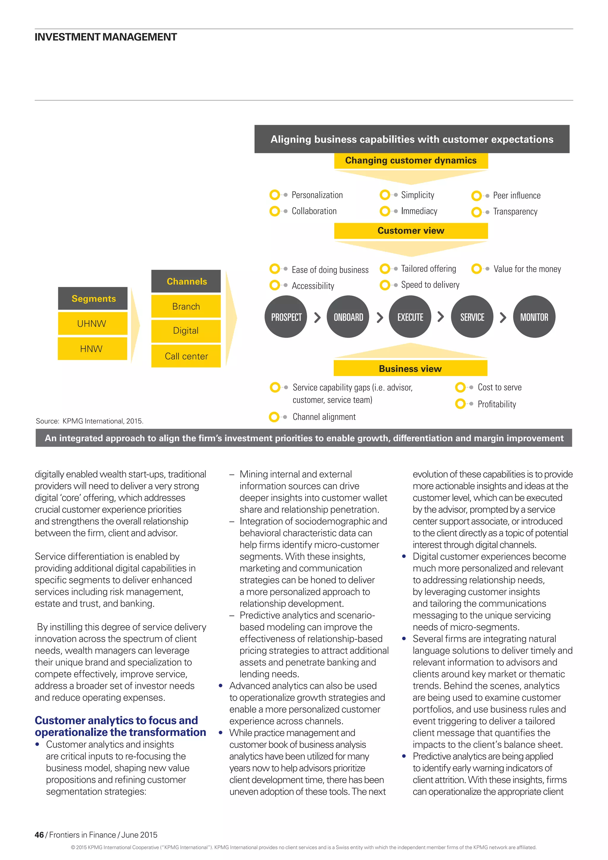46 / Frontiers in Finance / June 2015
Changing customer dynamics
Service capability gaps (i.e. advisor,
customer, service team)
Channel alignment
Business view
Ease of doing business
Accessibility
Customer view
PROSPECT ONBOARD EXECUTE SERVICE MONITOR
Personalization
Collaboration
Simplicity
Immediacy
Peer inﬂuence
Transparency
UHNW
Segments
HNW
Call center
Channels
Branch
Digital
An integrated approach to align the ﬁrm’s investment priorities to enable growth, differentiation and margin improvement
Aligning business capabilities with customer expectations
Tailored offering
Speed to delivery
Value for the money
Cost to serve
Proﬁtability
digitally enabled wealth start-ups, traditional
providers will need to deliver a very strong
digital ‘core’ offering, which addresses
crucial customer experience priorities
and strengthens the overall relationship
between the firm, client and advisor.
Service differentiation is enabled by
providing additional digital capabilities in
specific segments to deliver enhanced
services including risk management,
estate and trust, and banking.
By instilling this degree of service delivery
innovation across the spectrum of client
needs, wealth managers can leverage
their unique brand and specialization to
compete effectively, improve service,
address a broader set of investor needs
and reduce operating expenses.
Customer analytics to focus and
operationalize the transformation
•	 Customer analytics and insights
are critical inputs to re-focusing the
business model, shaping new value
propositions and refining customer
segmentation strategies:
–	 Mining internal and external
information sources can drive
deeper insights into customer wallet
share and relationship penetration.
–	 Integration of sociodemographic and
behavioral characteristic data can
help firms identify micro-customer
segments. With these insights,
marketing and communication
strategies can be honed to deliver
a more personalized approach to
relationship development.
–	 Predictive analytics and scenario-
based modeling can improve the
effectiveness of relationship-based
pricing strategies to attract additional
assets and penetrate banking and
lending needs.
•	 Advanced analytics can also be used
to operationalize growth strategies and
enable a more personalized customer
experience across channels.
•	 Whilepracticemanagementand
customerbookofbusinessanalysis
analyticshavebeenutilizedformany
yearsnowtohelpadvisorsprioritize
clientdevelopmenttime,therehasbeen
unevenadoptionofthesetools.Thenext
investment management
evolutionofthesecapabilitiesistoprovide
moreactionableinsightsandideasatthe
customerlevel,whichcanbeexecuted
bytheadvisor,promptedbyaservice
centersupportassociate,orintroduced
totheclientdirectlyasatopicofpotential
interestthroughdigitalchannels.
•	 Digital customer experiences become
much more personalized and relevant
to addressing relationship needs,
by leveraging customer insights
and tailoring the communications
messaging to the unique servicing
needs of micro-segments.
•	 Several firms are integrating natural
language solutions to deliver timely and
relevant information to advisors and
clients around key market or thematic
trends. Behind the scenes, analytics
are being used to examine customer
portfolios, and use business rules and
event triggering to deliver a tailored
client message that quantifies the
impacts to the client’s balance sheet.
•	 Predictiveanalyticsarebeingapplied
toidentifyearlywarningindicatorsof
clientattrition.Withtheseinsights,firms
canoperationalizetheappropriateclient
Source: KPMG International, 2015.
© 2015 KPMG International Cooperative (“KPMG International”). KPMG International provides no client services and is a Swiss entity with which the independent member firms of the KPMG network are affiliated.
 