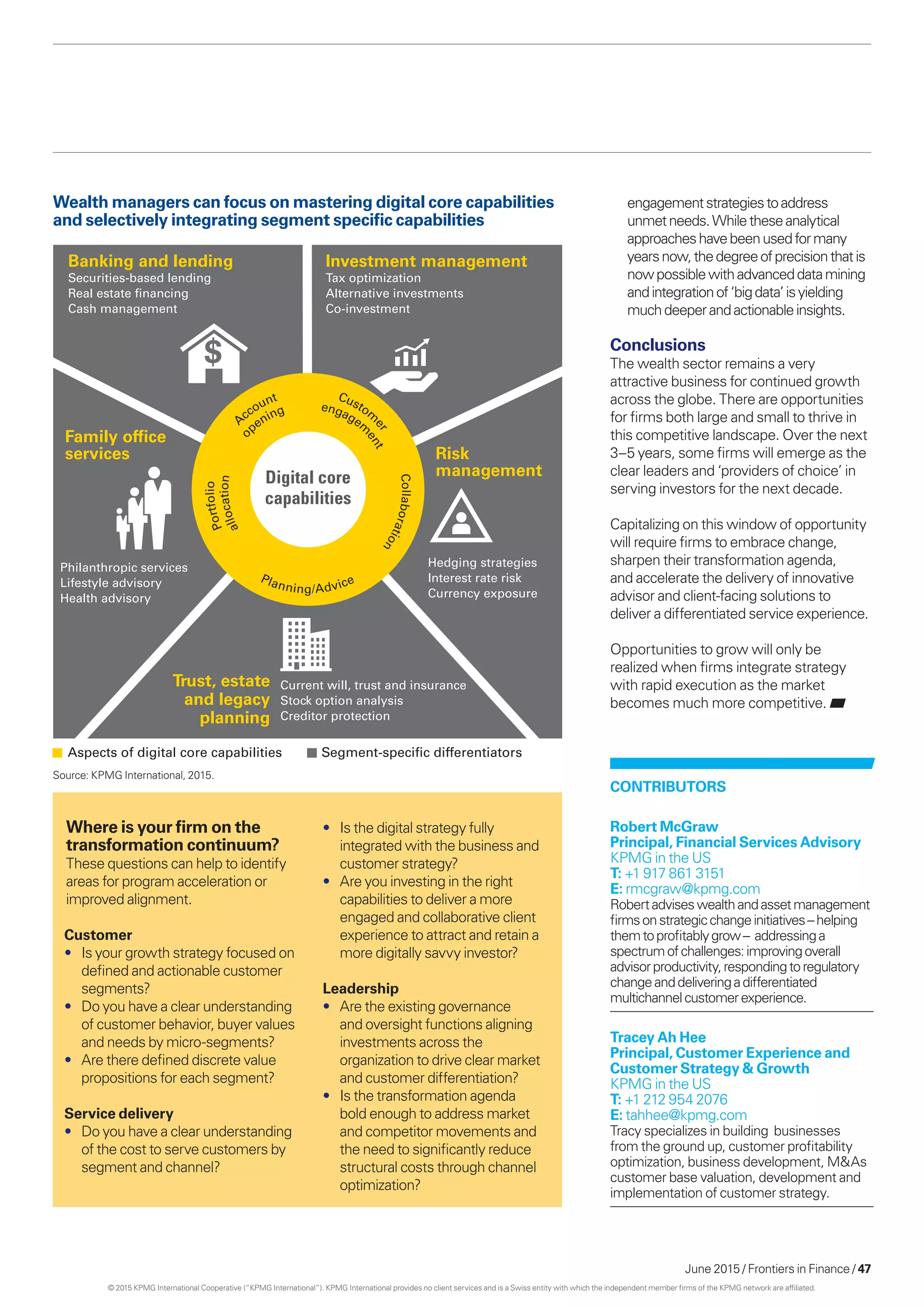 June 2015 / Frontiers in Finance / 47
Customer
•	 Is your growth strategy focused on
defined and actionable customer
segments?
•	 Do you have a clear understanding
of customer behavior, buyer values
and needs by micro-segments?
•	 Are there defined discrete value
propositions for each segment?
Service delivery
•	 Do you have a clear understanding
of the cost to serve customers by
segment and channel?
Where is your firm on the
transformation continuum?
These questions can help to identify
areas for program acceleration or
improved alignment.
Banking and lending
Securities-based lending
Real estate ﬁnancing
Cash management
Investment management
Tax optimization
Alternative investments
Co-investment
Hedging strategies
Interest rate risk
Currency exposure
Current will, trust and insurance
Stock option analysis
Creditor protection
Philanthropic services
Lifestyle advisory
Health advisory
Segment-speciﬁc differentiatorsAspects of digital core capabilities
Financial
Family ofﬁce
services Risk
management
Trust, estate
and legacy
planning
Digital core
capabilities
Portfolio
Account Custom
er
Collaboration
Planning/Advice
allocation
o
pening engagem
ent
Wealth managers can focus on mastering digital core capabilities
and selectively integrating segment specific capabilities
engagementstrategiestoaddress
unmetneeds.Whiletheseanalytical
approacheshavebeenusedformany
yearsnow,thedegreeofprecisionthatis
now possiblewithadvanceddatamining
andintegrationof‘bigdata’is yielding
muchdeeperandactionableinsights.
Conclusions
The wealth sector remains a very
attractive business for continued growth
across the globe. There are opportunities
for firms both large and small to thrive in
this competitive landscape. Over the next
3–5 years, some firms will emerge as the
clear leaders and ‘providers of choice’ in
serving investors for the next decade.
Capitalizing on this window of opportunity
will require firms to embrace change,
sharpen their transformation agenda,
and accelerate the delivery of innovative
advisor and client-facing solutions to
deliver a differentiated service experience.
Opportunities to grow will only be
realized when firms integrate strategy
with rapid execution as the market
becomes much more competitive.
•	 Is the digital strategy fully
integrated with the business and
customer strategy?
•	 Are you investing in the right
capabilities to deliver a more
engaged and collaborative client
experience to attract and retain a
more digitally savvy investor?
Leadership
•	 Are the existing governance
and oversight functions aligning
investments across the
organization to drive clear market
and customer differentiation?
•	 Is the transformation agenda
bold enough to address market
and competitor movements and
the need to significantly reduce
structural costs through channel
optimization?
Contributors
Robert McGraw
Principal, Financial Services Advisory
KPMG in the US
T: +1 917 861 3151
E: rmcgraw@kpmg.com
Robertadviseswealthandassetmanagement
firmsonstrategicchangeinitiatives–helping
themtoprofitablygrow– addressinga
spectrumofchallenges:improvingoverall
advisorproductivity,respondingtoregulatory
changeanddeliveringadifferentiated
multichannelcustomerexperience.
Tracey Ah Hee
Principal, Customer Experience and
Customer Strategy  Growth
KPMG in the US
T: +1 212 954 2076
E: tahhee@kpmg.com
Tracy specializes in building businesses
from the ground up, customer profitability
optimization, business development, MAs
customer base valuation, development and
implementation of customer strategy.
Source: KPMG International, 2015.
© 2015 KPMG International Cooperative (“KPMG International”). KPMG International provides no client services and is a Swiss entity with which the independent member firms of the KPMG network are affiliated.
 
