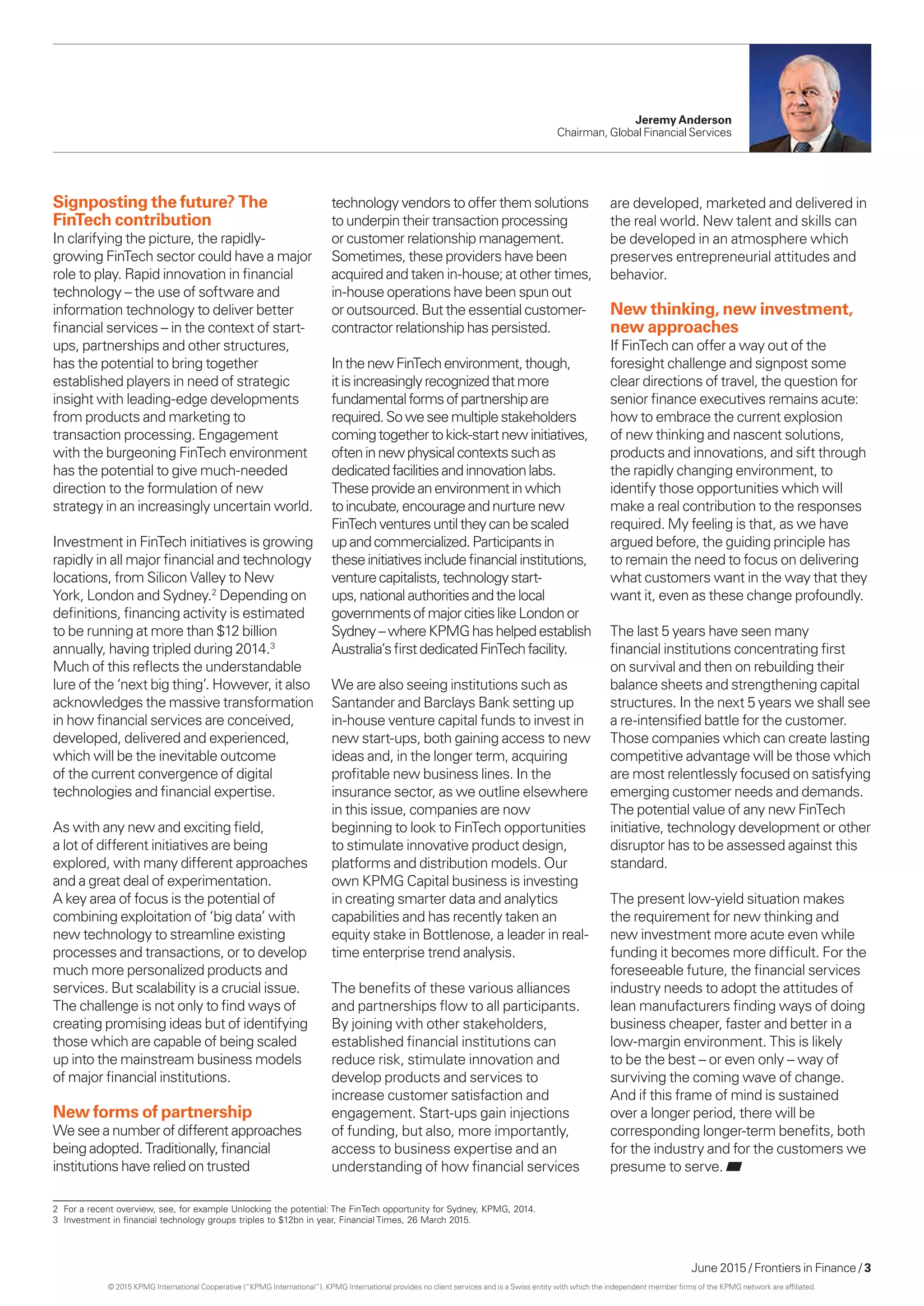 June 2015 / Frontiers in Finance / 3
Jeremy Anderson
Chairman, Global Financial Services
Signposting the future? The
FinTech contribution
In clarifying the picture, the rapidly-
growing FinTech sector could have a major
role to play. Rapid innovation in financial
technology – the use of software and
information technology to deliver better
financial services – in the context of start-
ups, partnerships and other structures,
has the potential to bring together
established players in need of strategic
insight with leading-edge developments
from products and marketing to
transaction processing. Engagement
with the burgeoning FinTech environment
has the potential to give much-needed
direction to the formulation of new
strategy in an increasingly uncertain world.
Investment in FinTech initiatives is growing
rapidly in all major financial and technology
locations, from Silicon Valley to New
York, London and Sydney.2
Depending on
definitions, financing activity is estimated
to be running at more than $12 billion
annually, having tripled during 2014.3
Much of this reflects the understandable
lure of the ‘next big thing’. However, it also
acknowledges the massive transformation
in how financial services are conceived,
developed, delivered and experienced,
which will be the inevitable outcome
of the current convergence of digital
technologies and financial expertise.
As with any new and exciting field,
a lot of different initiatives are being
explored, with many different approaches
and a great deal of experimentation.
A key area of focus is the potential of
combining exploitation of ‘big data’ with
new technology to streamline existing
processes and transactions, or to develop
much more personalized products and
services. But scalability is a crucial issue.
The challenge is not only to find ways of
creating promising ideas but of identifying
those which are capable of being scaled
up into the mainstream business models
of major financial institutions.
New forms of partnership
We see a number of different approaches
being adopted. Traditionally, financial
institutions have relied on trusted
technology vendors to offer them solutions
to underpin their transaction processing
or customer relationship management.
Sometimes, these providers have been
acquired and taken in-house; at other times,
in-house operations have been spun out
or outsourced. But the essential customer-
contractor relationship has persisted.
InthenewFinTechenvironment,though,
itisincreasinglyrecognizedthatmore
fundamentalformsofpartnershipare
required.Soweseemultiplestakeholders
comingtogethertokick-startnewinitiatives,
ofteninnewphysicalcontextssuchas
dedicatedfacilitiesandinnovationlabs.
Theseprovideanenvironmentinwhich
toincubate,encourageandnurturenew
FinTechventuresuntiltheycanbescaled
upandcommercialized.Participantsin
theseinitiativesincludefinancialinstitutions,
venturecapitalists,technologystart-
ups,nationalauthoritiesandthelocal
governmentsofmajorcitieslikeLondonor
Sydney –whereKPMGhashelpedestablish
Australia’sfirstdedicatedFinTechfacility.
We are also seeing institutions such as
Santander and Barclays Bank setting up
in-house venture capital funds to invest in
new start-ups, both gaining access to new
ideas and, in the longer term, acquiring
profitable new business lines. In the
insurance sector, as we outline elsewhere
in this issue, companies are now
beginning to look to FinTech opportunities
to stimulate innovative product design,
platforms and distribution models. Our
own KPMG Capital business is investing
in creating smarter data and analytics
capabilities and has recently taken an
equity stake in Bottlenose, a leader in real-
time enterprise trend analysis.
The benefits of these various alliances
and partnerships flow to all participants.
By joining with other stakeholders,
established financial institutions can
reduce risk, stimulate innovation and
develop products and services to
increase customer satisfaction and
engagement. Start-ups gain injections
of funding, but also, more importantly,
access to business expertise and an
understanding of how financial services
are developed, marketed and delivered in
the real world. New talent and skills can
be developed in an atmosphere which
preserves entrepreneurial attitudes and
behavior.
New thinking, new investment,
new approaches
If FinTech can offer a way out of the
foresight challenge and signpost some
clear directions of travel, the question for
senior finance executives remains acute:
how to embrace the current explosion
of new thinking and nascent solutions,
products and innovations, and sift through
the rapidly changing environment, to
identify those opportunities which will
make a real contribution to the responses
required. My feeling is that, as we have
argued before, the guiding principle has
to remain the need to focus on delivering
what customers want in the way that they
want it, even as these change profoundly.
The last 5 years have seen many
financial institutions concentrating first
on survival and then on rebuilding their
balance sheets and strengthening capital
structures. In the next 5 years we shall see
a re-intensified battle for the customer.
Those companies which can create lasting
competitive advantage will be those which
are most relentlessly focused on satisfying
emerging customer needs and demands.
The potential value of any new FinTech
initiative, technology development or other
disruptor has to be assessed against this
standard.
The present low-yield situation makes
the requirement for new thinking and
new investment more acute even while
funding it becomes more difficult. For the
foreseeable future, the financial services
industry needs to adopt the attitudes of
lean manufacturers finding ways of doing
business cheaper, faster and better in a
low-margin environment. This is likely
to be the best – or even only – way of
surviving the coming wave of change.
And if this frame of mind is sustained
over a longer period, there will be
corresponding longer-term benefits, both
for the industry and for the customers we
presume to serve.
2	 For a recent overview, see, for example Unlocking the potential: The FinTech opportunity for Sydney, KPMG, 2014.
3	 Investment in financial technology groups triples to $12bn in year, Financial Times, 26 March 2015.
© 2015 KPMG International Cooperative (“KPMG International”). KPMG International provides no client services and is a Swiss entity with which the independent member firms of the KPMG network are affiliated.
 