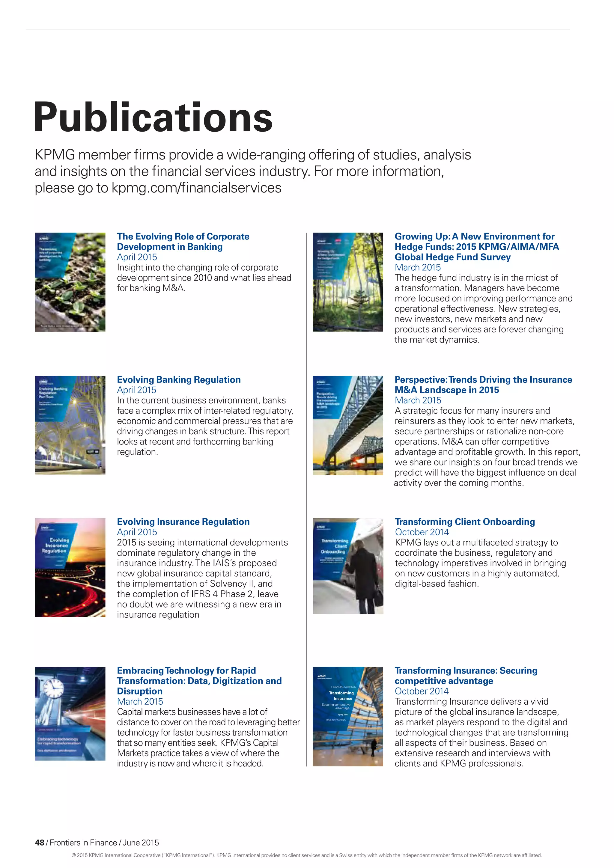 48 / Frontiers in Finance / June 2015
Publications
KPMG member firms provide a wide-ranging offering of studies, analysis
and insights on the financial services industry. For more information,
please go to kpmg.com/financialservices
EmbracingTechnology for Rapid
Transformation: Data, Digitization and
Disruption
March 2015
Capital markets businesses have a lot of
distance to cover on the road to leveraging better
technology for faster business transformation
that so many entities seek. KPMG’s Capital
Markets practice takes a view of where the
industry is now and where it is headed.
Evolving Banking Regulation
April 2015
In the current business environment, banks
face a complex mix of inter-related regulatory,
economic and commercial pressures that are
driving changes in bank structure.This report
looks at recent and forthcoming banking
regulation.
The Evolving Role of Corporate
Development in Banking
April 2015
Insight into the changing role of corporate
development since 2010 and what lies ahead
for banking MA.
Transforming Client Onboarding
October 2014
KPMG lays out a multifaceted strategy to
coordinate the business, regulatory and
technology imperatives involved in bringing
on new customers in a highly automated,
digital-based fashion.
Evolving Insurance Regulation
April 2015
2015 is seeing international developments
dominate regulatory change in the
insurance industry.The IAIS’s proposed
new global insurance capital standard,
the implementation of Solvency ll, and
the completion of IFRS 4 Phase 2, leave
no doubt we are witnessing a new era in
insurance regulation
Growing Up:A New Environment for
Hedge Funds: 2015 KPMG/AIMA/MFA
Global Hedge Fund Survey
March 2015
The hedge fund industry is in the midst of
a transformation. Managers have become
more focused on improving performance and
operational effectiveness. New strategies,
new investors, new markets and new
products and services are forever changing
the market dynamics.
FINANCIAL SERVICES
Transforming
Insurance
Securing competitive
advantage
kpmg.com
KPMG INtERNAtIoNAL
Transforming Insurance: Securing
competitive advantage
October 2014
Transforming Insurance delivers a vivid
picture of the global insurance landscape,
as market players respond to the digital and
technological changes that are transforming
all aspects of their business. Based on
extensive research and interviews with
clients and KPMG professionals.
Perspective:Trends Driving the Insurance
MA Landscape in 2015
March 2015
A strategic focus for many insurers and
reinsurers as they look to enter new markets,
secure partnerships or rationalize non-core
operations, MA can offer competitive
advantage and profitable growth. In this report,
we share our insights on four broad trends we
predict will have the biggest influence on deal
activity over the coming months.
© 2015 KPMG International Cooperative (“KPMG International”). KPMG International provides no client services and is a Swiss entity with which the independent member firms of the KPMG network are affiliated.
 