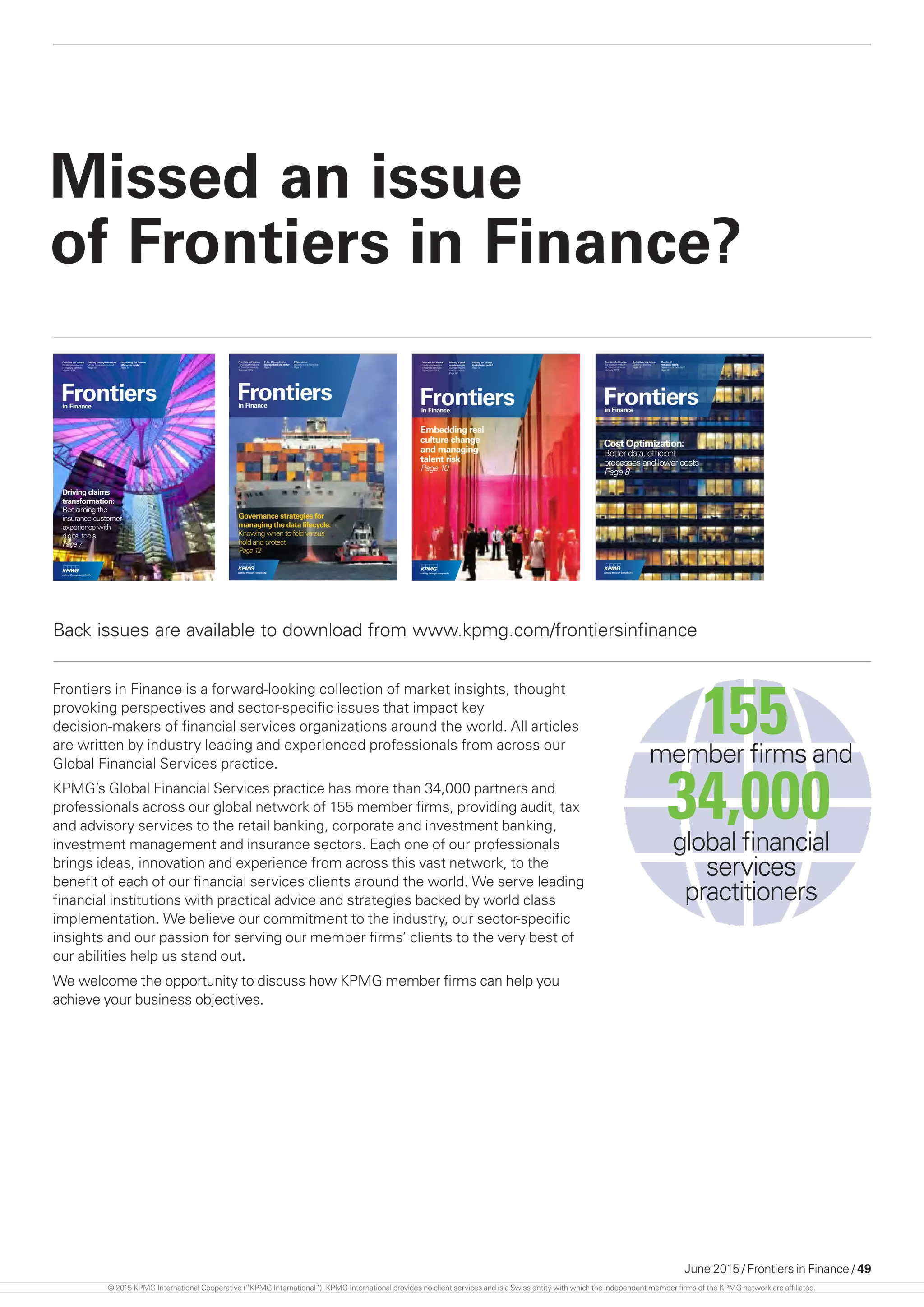 June 2015 / Frontiers in Finance / 49
Missed an issue
of Frontiers in Finance?
Frontiersin Finance
Frontiers in Finance
For decision-makers
in ﬁnancial services
January 2013
Derivatives reporting:
Deadlines looming
Page 14
The rise of
non-bank credit:
Revolution or evolution?
Page 16
Cost Optimization:
Better data, efﬁcient
processes and lower costs
Page 8
Frontiersin Finance
Governance strategies for
managing the data lifecycle:
Knowing when to fold versus
Page 12
Frontiers in Finance
For decision-makers
in ﬁnancial services
Summer 2014
Cyber threats in the
Spanish banking sector
Page 6
Cyber crime:
Insurers in the ﬁring line
Page 8
Frontiersin Finance
Frontiers in Finance
For decision-makers
in financial services
September 2013
Making a bank
marriage work:
Overcoming the
cultural barriers
Page 08
Moving on – Does
the industry get it?
Page 18
Embedding real
culture change
and managing
talent risk
Page 10
Frontiersin Finance
Driving claims
transformation:
Reclaiming the
insurance customer
experience with
digital tools
Page 7
Frontiers in Finance
For decision-makers
in financial services
Winter 2014
Cutting through concepts:
Virtual currencies get real
Page 10
Rethinking the finance
offshoring model
Page 14
Back issues are available to download from www.kpmg.com/frontiersinfinance
Frontiers in Finance is a forward-looking collection of market insights, thought
provoking perspectives and sector-specific issues that impact key
decision-makers of financial services organizations around the world. All articles
are written by industry leading and experienced professionals from across our
Global Financial Services practice.
KPMG’s Global Financial Services practice has more than 34,000 partners and
professionals across our global network of 155 member firms, providing audit, tax
and advisory services to the retail banking, corporate and investment banking,
investment management and insurance sectors. Each one of our professionals
brings ideas, innovation and experience from across this vast network, to the
benefit of each of our financial services clients around the world. We serve leading
financial institutions with practical advice and strategies backed by world class
implementation. We believe our commitment to the industry, our sector-specific
insights and our passion for serving our member firms’ clients to the very best of
our abilities help us stand out.
We welcome the opportunity to discuss how KPMG member firms can help you
achieve your business objectives.
member firms and
155
global financial
services
practitioners
34,000
© 2015 KPMG International Cooperative (“KPMG International”). KPMG International provides no client services and is a Swiss entity with which the independent member firms of the KPMG network are affiliated.
 