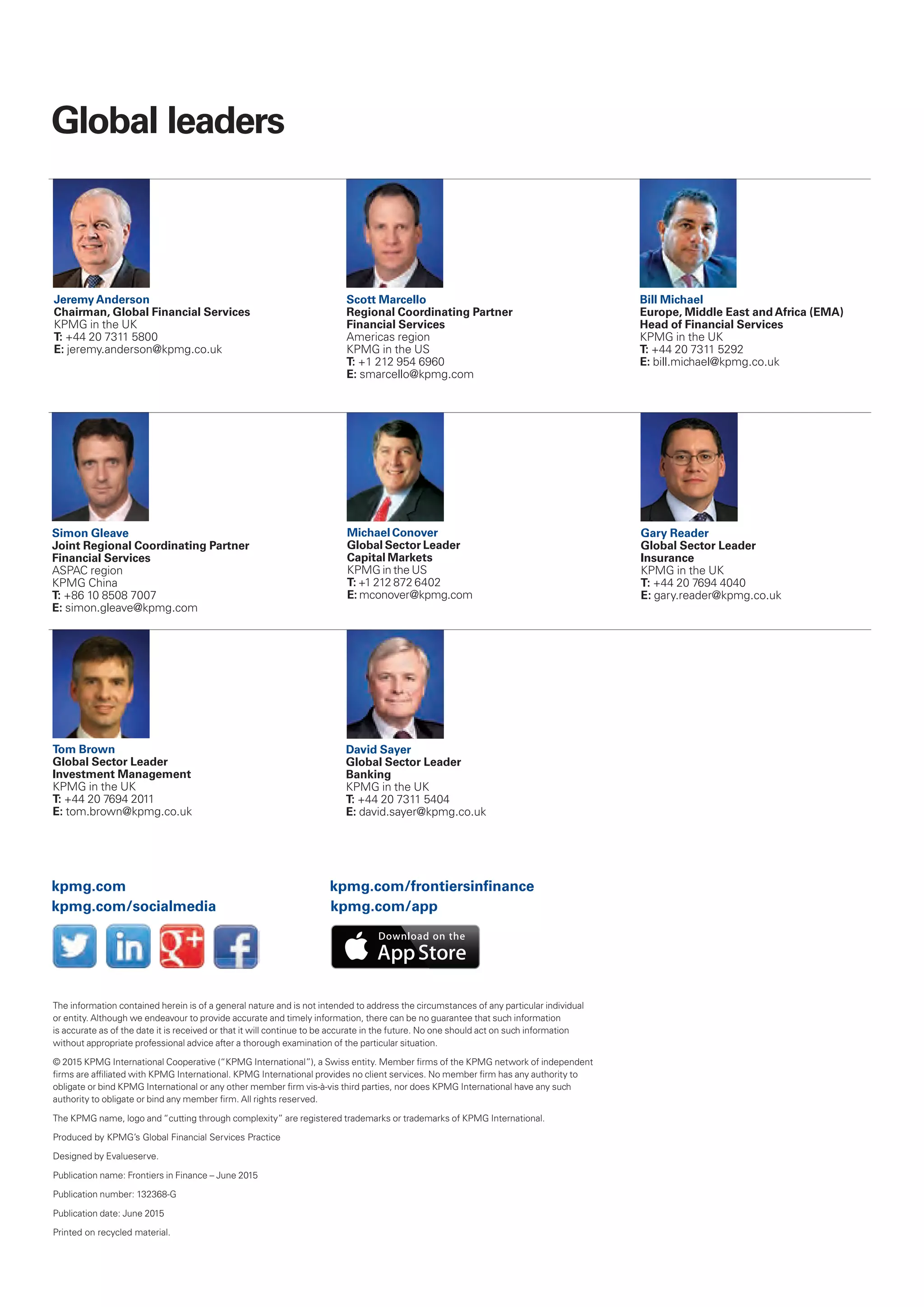 Global leaders
Jeremy Anderson
Chairman, Global Financial Services
KPMG in the UK
T: +44 20 7311 5800
E: jeremy.anderson@kpmg.co.uk
David Sayer
Global Sector Leader
Banking
KPMG in the UK
T: +44 20 7311 5404
E: david.sayer@kpmg.co.uk
Scott Marcello
Regional Coordinating Partner
Financial Services
Americas region
KPMG in the US
T: +1 212 954 6960
E: smarcello@kpmg.com
Bill Michael
Europe, Middle East and Africa (EMA)
Head of Financial Services
KPMG in the UK
T: +44 20 7311 5292
E: bill.michael@kpmg.co.uk
Simon Gleave
Joint Regional Coordinating Partner
Financial Services
ASPAC region
KPMG China
T: +86 10 8508 7007
E: simon.gleave@kpmg.com
Tom Brown
Global Sector Leader
Investment Management
KPMG in the UK
T: +44 20 7694 2011
E: tom.brown@kpmg.co.uk
Gary Reader
Global Sector Leader
Insurance
KPMG in the UK
T: +44 20 7694 4040
E: gary.reader@kpmg.co.uk
Michael Conover
Global Sector Leader
Capital Markets
KPMG in the US
T: +1 212 872 6402
E: mconover@kpmg.com
The information contained herein is of a general nature and is not intended to address the circumstances of any particular individual
or entity. Although we endeavour to provide accurate and timely information, there can be no guarantee that such information
is accurate as of the date it is received or that it will continue to be accurate in the future. No one should act on such information
without appropriate professional advice after a thorough examination of the particular situation.
© 2015 KPMG International Cooperative (“KPMG International”), a Swiss entity. Member firms of the KPMG network of independent
firms are affiliated with KPMG International. KPMG International provides no client services. No member firm has any authority to
obligate or bind KPMG International or any other member firm vis-à-vis third parties, nor does KPMG International have any such
authority to obligate or bind any member firm. All rights reserved.
The KPMG name, logo and “cutting through complexity” are registered trademarks or trademarks of KPMG International.
Produced by KPMG’s Global Financial Services Practice
Designed by Evalueserve.
Publication name: Frontiers in Finance – June 2015
Publication number: 132368-G
Publication date: June 2015
Printed on recycled material.
kpmg.com/socialmedia
kpmg.com kpmg.com/frontiersinfinance
kpmg.com/app
 