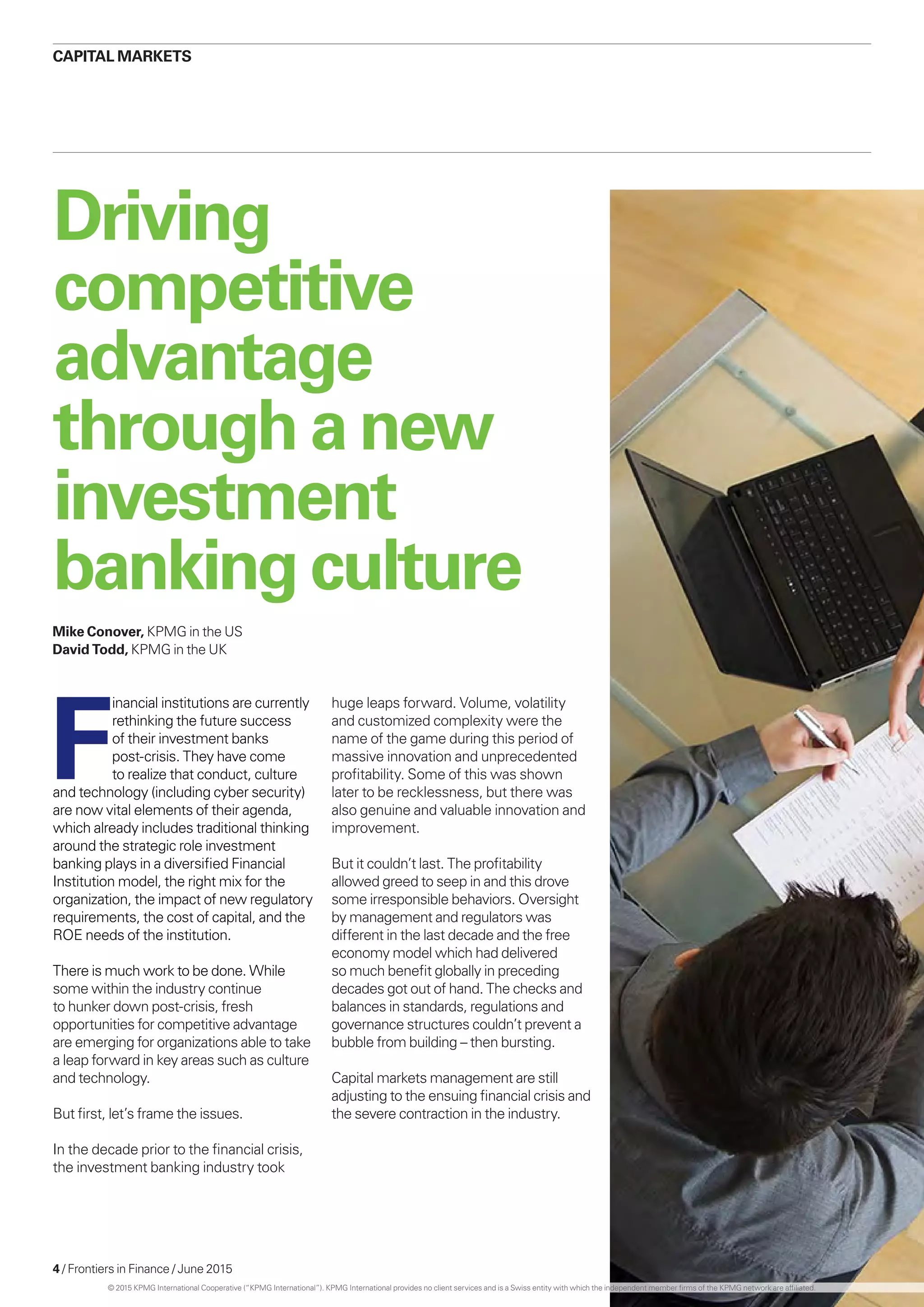 4 / Frontiers in Finance / June 2015
Driving
competitive
advantage
throughanew
investment
bankingculture
F
inancial institutions are currently
rethinking the future success
of their investment banks
post-crisis. They have come
to realize that conduct, culture
and technology (including cyber security)
are now vital elements of their agenda,
which already includes traditional thinking
around the strategic role investment
banking plays in a diversified Financial
Institution model, the right mix for the
organization, the impact of new regulatory
requirements, the cost of capital, and the
ROE needs of the institution.
There is much work to be done. While
some within the industry continue
to hunker down post-crisis, fresh
opportunities for competitive advantage
are emerging for organizations able to take
a leap forward in key areas such as culture
and technology.
But first, let’s frame the issues.
In the decade prior to the financial crisis,
the investment banking industry took
huge leaps forward. Volume, volatility
and customized complexity were the
name of the game during this period of
massive innovation and unprecedented
profitability. Some of this was shown
later to be recklessness, but there was
also genuine and valuable innovation and
improvement.
But it couldn’t last. The profitability
allowed greed to seep in and this drove
some irresponsible behaviors. Oversight
by management and regulators was
different in the last decade and the free
economy model which had delivered
so much benefit globally in preceding
decades got out of hand. The checks and
balances in standards, regulations and
governance structures couldn’t prevent a
bubble from building – then bursting.
Capital markets management are still
adjusting to the ensuing financial crisis and
the severe contraction in the industry.
CAPITAL MARKETS
Mike Conover, KPMG in the US
David Todd, KPMG in the UK
© 2015 KPMG International Cooperative (“KPMG International”). KPMG International provides no client services and is a Swiss entity with which the independent member firms of the KPMG network are affiliated.
 
