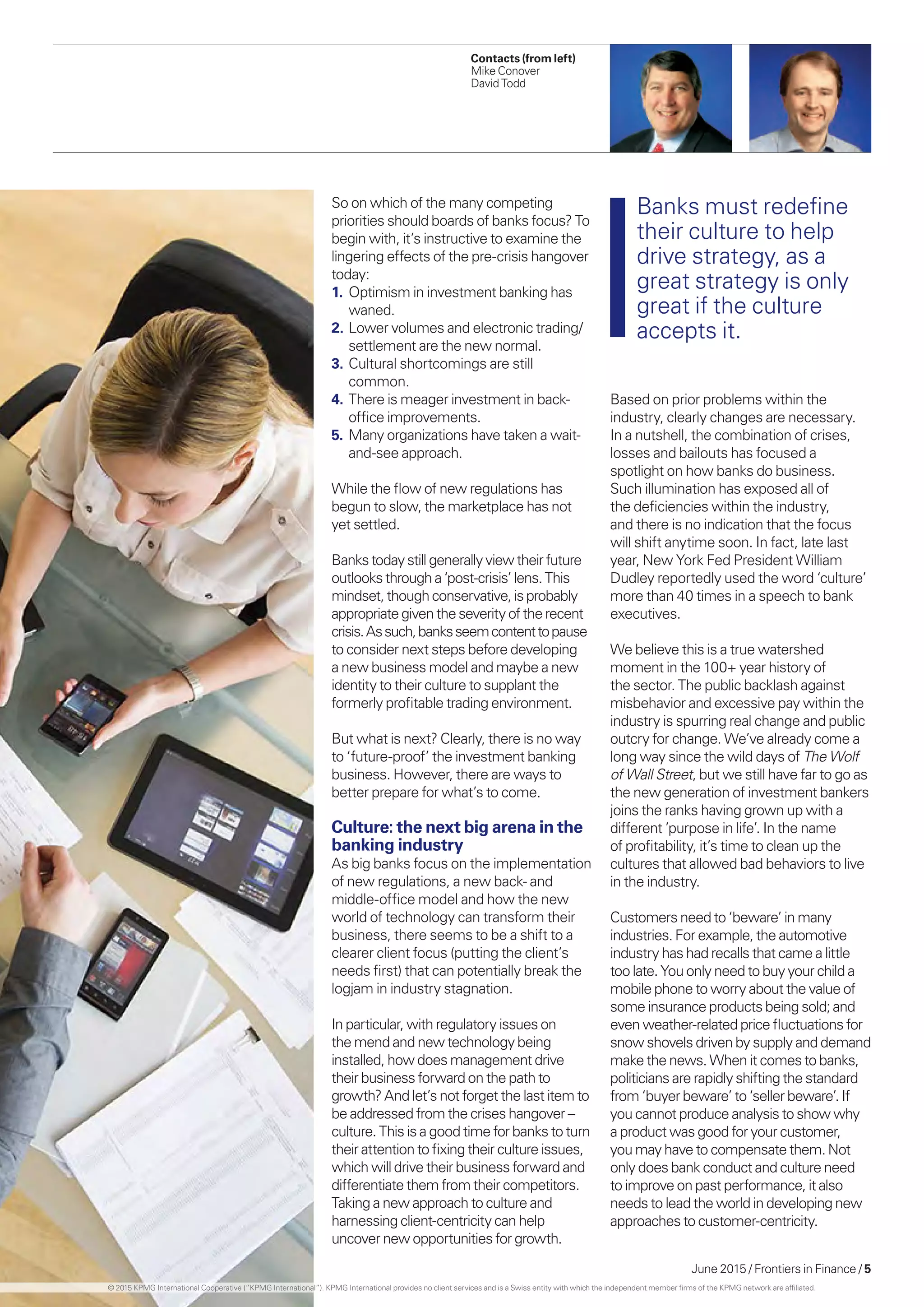 June 2015 / Frontiers in Finance / 5
Contacts (from left)
Mike Conover
David Todd
So on which of the many competing
priorities should boards of banks focus? To
begin with, it’s instructive to examine the
lingering effects of the pre-crisis hangover
today:
1.	 Optimism in investment banking has
waned.
2.	Lower volumes and electronic trading/
settlement are the new normal.
3.	Cultural shortcomings are still
common.
4.	There is meager investment in back-
office improvements.
5.	Many organizations have taken a wait-
and-see approach.
While the flow of new regulations has
begun to slow, the marketplace has not
yet settled.
Bankstodaystillgenerallyviewtheirfuture
outlooksthrough a‘post-crisis’lens.This
mindset,thoughconservative,isprobably
appropriategiventheseverityoftherecent
crisis.Assuch,banksseemcontenttopause
to consider next steps before developing
a new business model and maybe a new
identity to their culture to supplant the
formerly profitable trading environment.
But what is next? Clearly, there is no way
to ‘future-proof’ the investment banking
business. However, there are ways to
better prepare for what’s to come.
Culture: the next big arena in the
banking industry
As big banks focus on the implementation
of new regulations, a new back- and
middle-office model and how the new
world of technology can transform their
business, there seems to be a shift to a
clearer client focus (putting the client’s
needs first) that can potentially break the
logjam in industry stagnation.
In particular, with regulatory issues on
the mend and new technology being
installed, how does management drive
their business forward on the path to
growth? And let’s not forget the last item to
be addressed from the crises hangover –
culture. This is a good time for banks to turn
their attention to fixing their culture issues,
which will drive their business forward and
differentiate them from their competitors.
Taking a new approach to culture and
harnessing client-centricity can help
uncover new opportunities for growth.
Based on prior problems within the
industry, clearly changes are necessary.
In a nutshell, the combination of crises,
losses and bailouts has focused a
spotlight on how banks do business.
Such illumination has exposed all of
the deficiencies within the industry,
and there is no indication that the focus
will shift anytime soon. In fact, late last
year, New York Fed President William
Dudley reportedly used the word ‘culture’
more than 40 times in a speech to bank
executives.
We believe this is a true watershed
moment in the 100+ year history of
the sector. The public backlash against
misbehavior and excessive pay within the
industry is spurring real change and public
outcry for change. We’ve already come a
long way since the wild days of The Wolf
of Wall Street, but we still have far to go as
the new generation of investment bankers
joins the ranks having grown up with a
different ’purpose in life’. In the name
of profitability, it’s time to clean up the
cultures that allowed bad behaviors to live
in the industry.
Customers need to ‘beware’ in many
industries. For example, the automotive
industry has had recalls that came a little
too late. You only need to buy your child a
mobile phone to worry about the value of
some insurance products being sold; and
even weather-related price fluctuations for
snow shovels driven by supply and demand
make the news. When it comes to banks,
politicians are rapidly shifting the standard
from ‘buyer beware’ to ‘seller beware’. If
you cannot produce analysis to show why
a product was good for your customer,
you may have to compensate them. Not
only does bank conduct and culture need
to improve on past performance, it also
needs to lead the world in developing new
approaches to customer-centricity.
Banks must redefine
their culture to help
drive strategy, as a
great strategy is only
great if the culture
accepts it.
© 2015 KPMG International Cooperative (“KPMG International”). KPMG International provides no client services and is a Swiss entity with which the independent member firms of the KPMG network are affiliated.
 