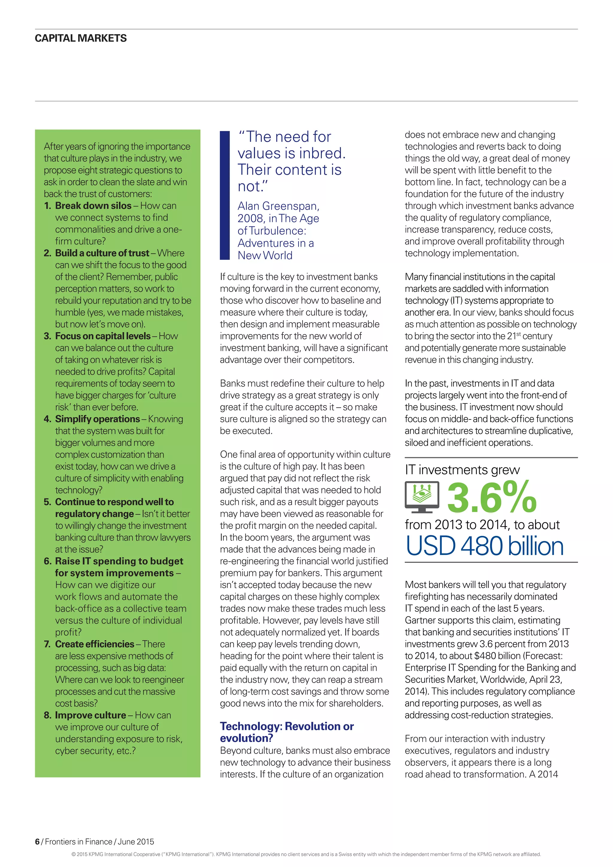 6 / Frontiers in Finance / June 2015
If culture is the key to investment banks
moving forward in the current economy,
those who discover how to baseline and
measure where their culture is today,
then design and implement measurable
improvements for the new world of
investment banking, will have a significant
advantage over their competitors.
Banks must redefine their culture to help
drive strategy as a great strategy is only
great if the culture accepts it – so make
sure culture is aligned so the strategy can
be executed.
One final area of opportunity within culture
is the culture of high pay. It has been
argued that pay did not reflect the risk
adjusted capital that was needed to hold
such risk, and as a result bigger payouts
may have been viewed as reasonable for
the profit margin on the needed capital.
In the boom years, the argument was
made that the advances being made in
re-engineering the financial world justified
premium pay for bankers. This argument
isn’t accepted today because the new
capital charges on these highly complex
trades now make these trades much less
profitable. However, pay levels have still
not adequately normalized yet. If boards
can keep pay levels trending down,
heading for the point where their talent is
paid equally with the return on capital in
the industry now, they can reap a stream
of long-term cost savings and throw some
good news into the mix for shareholders.
Technology: Revolution or
evolution?
Beyond culture, banks must also embrace
new technology to advance their business
interests. If the culture of an organization
does not embrace new and changing
technologies and reverts back to doing
things the old way, a great deal of money
will be spent with little benefit to the
bottom line. In fact, technology can be a
foundation for the future of the industry
through which investment banks advance
the quality of regulatory compliance,
increase transparency, reduce costs,
and improve overall profitability through
technology implementation.
Manyfinancialinstitutionsinthecapital
marketsaresaddledwithinformation
technology(IT)systemsappropriateto
anotherera.Inourview,banksshouldfocus
asmuchattentionaspossibleontechnology
tobringthesectorintothe21st
century
andpotentiallygeneratemoresustainable
revenueinthischangingindustry.
In the past, investments in IT and data
projects largely went into the front-end of
the business. IT investment now should
focus on middle- and back-office functions
and architectures to streamline duplicative,
siloed and inefficient operations.
Afteryearsofignoringtheimportance
thatcultureplaysintheindustry,we
proposeeightstrategicquestionsto
askinordertocleantheslateandwin
backthetrustofcustomers:
1.	Break down silos – How can
we connect systems to find
commonalities and drive a one-
firm culture?
2.	 Buildacultureoftrust –Where
canweshiftthefocustothegood
oftheclient?Remember,public
perceptionmatters,soworkto
rebuildyourreputationandtrytobe
humble(yes,wemademistakes,
butnowlet’smove on).
3.	 Focusoncapitallevels –How
canwebalanceouttheculture
oftakingonwhateverriskis
neededtodriveprofits?Capital
requirementsoftodayseemto
havebiggerchargesfor‘culture
risk’thaneverbefore.
4.	 Simplifyoperations –Knowing
thatthesystemwasbuiltfor
biggervolumesandmore
complexcustomizationthan
existtoday,howcanwedrivea
cultureofsimplicitywithenabling
technology?
5.	 Continuetorespondwellto
regulatorychange –Isn’titbetter
towillinglychangetheinvestment
bankingculturethanthrowlawyers
attheissue?
6.	Raise IT spending to budget
for system improvements –
How can we digitize our
work flows and automate the
back-office as a collective team
versus the culture of individual
profit?
7.	 Createefficiencies –There
arelessexpensivemethodsof
processing,suchasbigdata:
Wherecanwelooktoreengineer
processesandcutthemassive
costbasis?
8.	Improve culture – How can
we improve our culture of
understanding exposure to risk,
cyber security, etc.?
CAPITAL MARKETS
“The need for
values is inbred.
Their content is
not.”
Alan Greenspan,
2008, inThe Age
ofTurbulence:
Adventures in a
NewWorld
Most bankers will tell you that regulatory
firefighting has necessarily dominated
IT spend in each of the last 5 years.
Gartner supports this claim, estimating
that banking and securities institutions’ IT
investments grew 3.6 percent from 2013
to 2014, to about $480 billion (Forecast:
Enterprise IT Spending for the Banking and
Securities Market, Worldwide, April 23,
2014). This includes regulatory compliance
and reporting purposes, as well as
addressing cost-reduction strategies.
From our interaction with industry
executives, regulators and industry
observers, it appears there is a long
road ahead to transformation. A 2014
USD480billion
3.6%from 2013 to 2014, to about
IT investments grew
© 2015 KPMG International Cooperative (“KPMG International”). KPMG International provides no client services and is a Swiss entity with which the independent member firms of the KPMG network are affiliated.
 