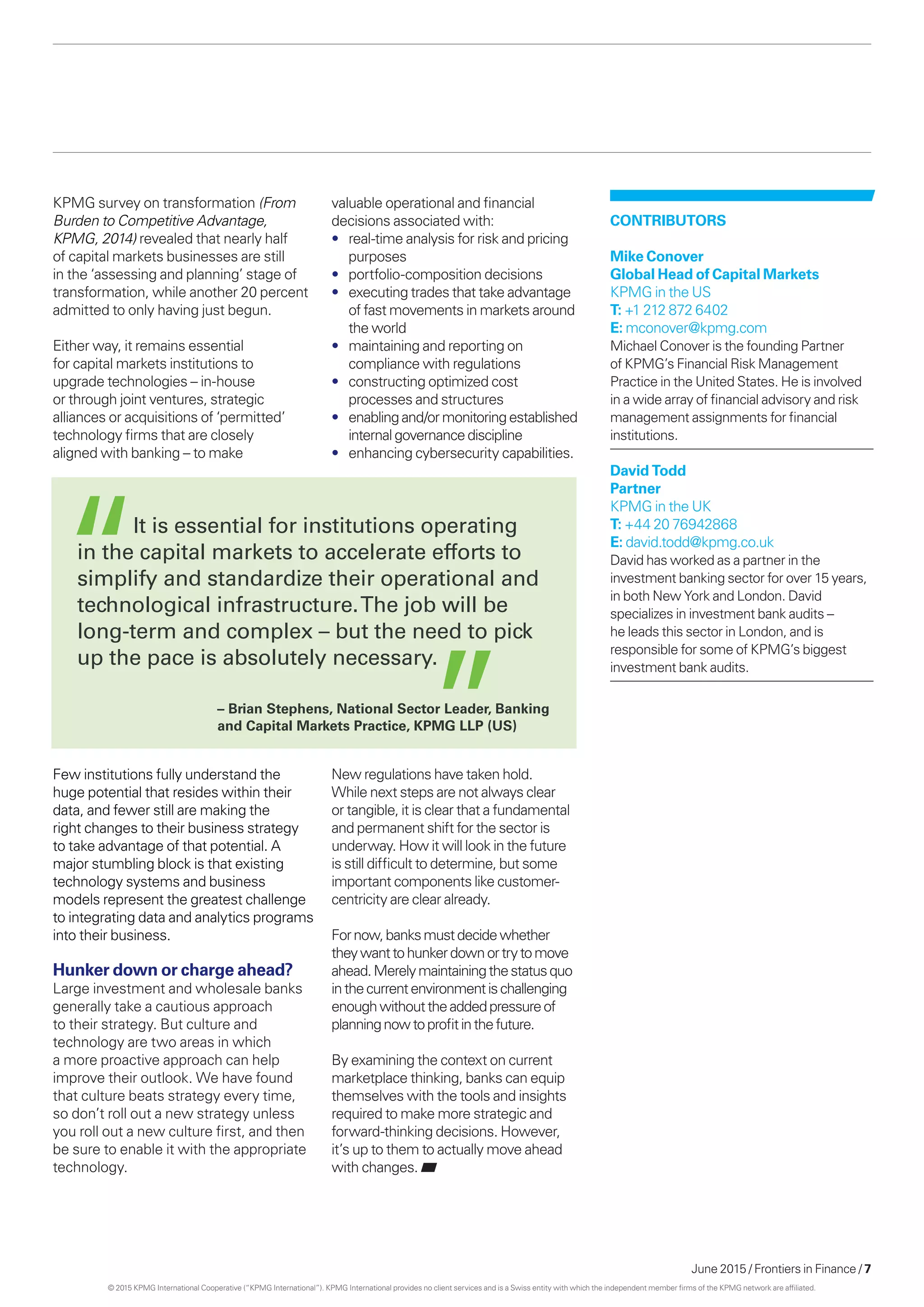June 2015 / Frontiers in Finance / 7
Contributors
Mike Conover
Global Head of Capital Markets
KPMG in the US
T: +1 212 872 6402
E: mconover@kpmg.com
Michael Conover is the founding Partner
of KPMG’s Financial Risk Management
Practice in the United States. He is involved
in a wide array of financial advisory and risk
management assignments for financial
institutions.
David Todd
Partner
KPMG in the UK
T: +44 20 76942868
E: david.todd@kpmg.co.uk
David has worked as a partner in the
investment banking sector for over 15 years,
in both New York and London. David
specializes in investment bank audits –
he leads this sector in London, and is
responsible for some of KPMG’s biggest
investment bank audits.
KPMG survey on transformation (From
Burden to Competitive Advantage,
KPMG, 2014) revealed that nearly half
of capital markets businesses are still
in the ‘assessing and planning’ stage of
transformation, while another 20 percent
admitted to only having just begun.
Either way, it remains essential
for capital markets institutions to
upgrade technologies – in-house
or through joint ventures, strategic
alliances or acquisitions of ‘permitted’
technology firms that are closely
aligned with banking – to make
valuable operational and financial
decisions associated with:
•	 real-time analysis for risk and pricing
purposes
•	 portfolio-composition decisions
•	 executing trades that take advantage
of fast movements in markets around
the world
•	 maintaining and reporting on
compliance with regulations
•	 constructing optimized cost
processes and structures
•	 enablingand/ormonitoringestablished
internal governancediscipline
•	 enhancing cybersecurity capabilities.
Few institutions fully understand the
huge potential that resides within their
data, and fewer still are making the
right changes to their business strategy
to take advantage of that potential. A
major stumbling block is that existing
technology systems and business
models represent the greatest challenge
to integrating data and analytics programs
into their business.
Hunker down or charge ahead?
Large investment and wholesale banks
generally take a cautious approach
to their strategy. But culture and
technology are two areas in which
a more proactive approach can help
improve their outlook. We have found
that culture beats strategy every time,
so don’t roll out a new strategy unless
you roll out a new culture first, and then
be sure to enable it with the appropriate
technology.
New regulations have taken hold.
While next steps are not always clear
or tangible, it is clear that a fundamental
and permanent shift for the sector is
underway. How it will look in the future
is still difficult to determine, but some
important components like customer-
centricity are clear already.
Fornow,banksmustdecidewhether
theywanttohunkerdownortrytomove
ahead.Merelymaintainingthestatusquo
inthecurrentenvironmentischallenging
enoughwithouttheaddedpressureof
planningnowtoprofitinthefuture.
By examining the context on current
marketplace thinking, banks can equip
themselves with the tools and insights
required to make more strategic and
forward-thinking decisions. However,
it’s up to them to actually move ahead
with changes.
	 It is essential for institutions operating
in the capital markets to accelerate efforts to
simplify and standardize their operational and
technological infrastructure.The job will be
long-term and complex – but the need to pick
up the pace is absolutely necessary.
– Brian Stephens, National Sector Leader, Banking
and Capital Markets Practice, KPMG LLP (US)
© 2015 KPMG International Cooperative (“KPMG International”). KPMG International provides no client services and is a Swiss entity with which the independent member firms of the KPMG network are affiliated.
 