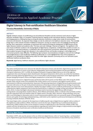 Vol 4 | Issue 1 (2016) | pp. xx-xx
© 2016 Journal of Perspectives in Applied Academic Practice 1
Digital Literacy in Post-certification Healthcare Education
Veronica Montebello, University of Malta
ABSTRACT
Digitally mediated contexts are proliferating across all professional disciplines and also transverse social cultures in higher
education worldwide. Malta is no exception. Financial pressures, keeping up with international advances, maintaining standards
and changing patterns of lifelong learning are driving the education institutions to adopt online modes of communication,
interaction and education. As expected, these changes can also be evidenced in the healthcare education sector. This inevitably
brings with it a drive towards innovative modalities of interaction, carrying out research and in the pedagogy of teaching and
learning. More importantly it necessitates an institutional shift towards prioritising the development of digital literacy among
higher education students and academics alike. This does come with challenges –financial and logistical – but significant in the
case of post-certification students is the varying degrees of digital literacy competences, combined with a packed curriculum, to
be covered in a restrained timeframe, in combination with work and personal commitments. Additionally, a large percentage of
these students have gone through their education in the traditional format, and therefore studying in a technology-centric
environment presents unique difficulties. The following report presents recommendations envisaged to overcome the challenges
around digital literacy in post-certification healthcare professionals. It is to be highlighted that many of the proposals are
applicable to the development of digital literacy within the wider higher education community and are not restricted to post-
certification healthcare professions alone.
Keywords: digital literacy; healthcare education; post-certification; higher education
Introduction
The online world penetrates more and more the daily life of European citizens and, therefore, digital literacy has become one
of the key competences to ensure social cohesion, employability, equal societal participation and personal fulfilment
(European Commission, 2013 . In 2006, the European Parliament recognized digital literacy as one of the eight key
competences that every European citizen should master (European Commission, 2013) and as one of the four foundation
skills for learning. Enhancing digital literacy is one of seven pillars in the European Commission’s 2010 Digital Agenda for
Europe. Equipping European citizens with digital competences is at the heart of EU strategy.
The European Commission’s Digital Economy and Society Index (2013) points out that Malta ranks 15th among the 28 EU
member states and this needs to be remedied if the country wants to see an increase in the digital economy with an
improvement on efficiency and productivity. Awareness of the growing importance of digital literacy by governments needs
to coexist with action on the part of educational institutions in fostering an enhanced digital literacy strategy. In particular
higher education must ensure that graduates, whether first degree holders or post-certificate professionals, are armed with
comprehensive digital competences also termed the fourth literacy, in addition to reading, writing and arithmetic (Murray &
Perez, 2014). It seems that higher educational institutions tend to overstate the digital literacy skills of today's
undergraduate and postgraduate students (Sharpe, 2010; Williams & Rowlands, 2010), an attitude which probably ramifies
from the supposition that most students today are ‘digital natives’ (Prensky, 2001). However, being technology savvy and
able to use technology for information and as a social communication platform does not necessarily equate to being digitally
literate and capable of technology-mediated learning, a skill which can be exploited in professional development and lifelong
learning (Littlejohn, Beetham, & McGill, 2012).
This report begins with a rationale for the importance of addressing the topic of digital literacy together with an outline of
the significance of the problem in Malta. A literature search into the topic of digital literacy in professional education is
followed by a SWOT analysis of the current situation in relation to digital literacy at the University of Malta (UoM). This
analysis will drive the generation of recommendations regarding any useful future changes or improvements around digital
literacies of students, in particular post-certification healthcare professionals.
Defining digital literacy
Paul Gilster (1997), who was the pioneer in the use of the term digital literacy, refers to “mastering ideas – not keystrokes”
(p.15). Digital literacy goes beyond simply reading and writing in a digital environment. It is described by Casey and Bruce
 