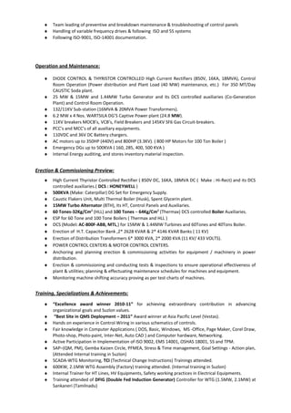 ♦ Team leading of preventive and breakdown maintenance & troubleshooting of control panels
♦ Handling of variable frequency drives & following ISO and 5S systems
♦ Following ISO-9001, ISO-14001 documentation.
Operation and Maintenance:
♦ DIODE CONTROL & THYRISTOR CONTROLLED High Current Rectifiers (850V, 16KA, 18MVA), Control
Room Operation (Power distribution and Plant Load (40 MW) maintenance, etc.) For 350 MT/Day
CAUSTIC Soda plant.
♦ 25 MW & 15MW and 1.44MW Turbo Generator and its DCS controlled auxiliaries (Co-Generation
Plant) and Control Room Operation.
♦ 132/11KV Sub-station (16MVA & 20MVA Power Transformers).
♦ 6.2 MW x 4 Nos. WARTSILA DG’S Captive Power plant (24.8 MW).
♦ 11KV breakers MOCB’s, VCB’s, Field Breakers and 145KV SF6 Gas Circuit-breakers.
♦ PCC’s and MCC’s of all auxiliary equipments.
♦ 110VDC and 36V DC Battery chargers.
♦ AC motors up to 350HP (440V) and 800HP (3.3KV). ( 800 HP Motors for 100 Ton Boiler )
♦ Emergency DGs up to 500KVA ( 160, 285, 400, 500 KVA )
♦ Internal Energy auditing, and stores inventory material inspection.
Erection & Commissioning Preview:
♦ High Current Thyristor Controlled Rectifier ( 850V DC, 16KA, 18MVA DC ( Make : Hi-Rect) and its DCS
controlled auxiliaries.( DCS : HONEYWELL )
♦ 500KVA (Make: Caterpillar) DG Set for Emergency Supply.
♦ Caustic Flakers Unit, Multi Thermal Boiler (Husk), Spent Glycerin plant.
♦ 15MW Turbo Alternator (BTH), Its HT, Control Panels and Auxiliaries.
♦ 60 Tones-32Kg/Cm2
(HLL) and 100 Tones – 64Kg/Cm2
(Thermax) DCS controlled Boiler Auxiliaries.
♦ ESP for 60 Tone and 100 Tone Boilers ( Thermax and HLL )
♦ DCS (Model: AC-800F-ABB, MTL,) for 15MW & 1.44MW Turbines and 60Tones and 40Tons Boiler.
♦ Erection of H.T. Capacitor Bank ,2* 2628 KVAR & 2* 4146 KVAR Banks ( 11 KV)
♦ Erection of Distribution Transformers 6* 3000 KVA, 2* 2000 KVA (11 KV/ 433 VOLTS).
♦ POWER CONTROL CENTERS & MOTOR CONTROL CENTERS.
♦ Anchoring and planning erection & commissioning activities for equipment / machinery in power
distribution.
♦ Erection & commissioning and conducting tests & inspections to ensure operational effectiveness of
plant & utilities; planning & effectuating maintenance schedules for machines and equipment.
♦ Monitoring machine shifting accuracy proving as per test charts of machines.
Training, Specializations & Achievements:
♦ “Excellence award winner 2010-11” for achieving extraordinary contribution in advancing
organizational goals and Suzlon values.
♦ “Best Site in QMS Deployment – 2011” Award winner at Asia Pacific Level (Vestas).
♦ Hands on experience in Control Wiring in various schematics of controls.
♦ Fair knowledge in Computer Applications ( DOS, Basic, Windows, MS -Office, Page Maker, Corel Draw,
Photo-shop, Photo-paint, Inter-Net, Auto CAD ) and Computer hardware, Networking.
♦ Active Participation in Implementation of ISO 9002, EMS 14001, OSHAS 18001, 5S and TPM.
♦ SAP–(QM, PM), Gemba Kaizen Circle, PFMEA, Stress & Time management, Goal Settings - Action plan,
(Attended Internal training in Suzlon)
♦ SCADA-WTG Monitoring, TCI (Technical Change Instructions) Trainings attended.
♦ 600KW, 2.1MW WTG Assembly (Factory) training attended. (Internal training in Suzlon)
♦ Internal Trainer for HT Lines, HV Equipments, Safety working practices in Electrical Equipments.
♦ Training attended of DFIG (Double Fed Induction Generator) Controller for WTG (1.5MW, 2.1MW) at
Sankaneri (Tamilnadu)
 