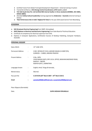 ♦ Certified Trainer from Global Training & Development Department – (Internal training in Suzlon)
♦ Trained & Certified as a ECC (Energy Control Coordinator), LOTO Level 1, 2, & 3
♦ TUV SUD South Asia Pvt. Ltd Certified IMS internal Auditor in three standards (ISO9001, ISO 14001,
OHSAS 18001)
♦ Attended Safety Cultural Leadership training organized by Amberwise – Australia (internal training in
Vestas)
♦ “Best Performance Site in India” (Highest PLF Site) for the year 2014 award winner from Bloomberg.
ACADEMIA
♦ GEE (Graduate Electrical Engineering) from IIMRT, Ahmadabad.
♦ DEEE (Diploma in Electrical and Electronics Engineering) from State Board of Technical Education.
♦ Certificate of competency for Electrical supervisor from CEIG.
♦ Diploma in Computer Applications, Certification Courses of Desktop Publishing, Computer Hardware,
AutoCAD.
PERSONAL DOSSIER
Date of Birth : 15th
JUNE 1976.
Permanent Address : H.NO. 49/50A-87-F10-B, LAKSHMI NAGAR, B-CAMP (PO),
KURNOOL – 518002, ANDHRA PRADESH
Present Address : H.No. 1878,
VIVEK NAGAR (EAST), OPP. B.D.A. OFFICE, BASAVAN BAGEWADI ROAD,
BIJAPUR – 586109,
BIJAPUR (DIST.), KARNATAKA
Languages known : English, Hindi, Telugu & Kannada,
Marital status : Married.
Pass port No : G 2575376 (30th
March 2007 – 29th
March 2017)
Email : psmohan999@rediffmail.com, suryamohan999@gmail.com
Place: Bijapura (Karnataka)
Date: SURYA MOHAN PERUMALLA
 