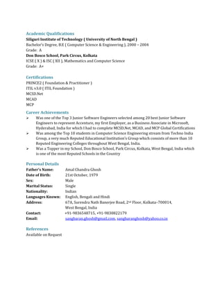 Academic Qualifications
Siliguri Institute of Technology ( University of North Bengal )
Bachelor’s Degree, B.E ( Computer Science & Engineering ), 2000 – 2004
Grade: A
Don Bosco School, Park Circus, Kolkata
ICSE ( X ) & ISC ( XII ), Mathematics and Computer Science
Grade: A+
Certifications
PRINCE2 ( Foundation & Practitioner )
ITIL v3.0 ( ITIL Foundation )
MCSD.Net
MCAD
MCP
Career Achievements
 Was one of the Top 3 Junior Software Engineers selected among 20 best Junior Software
Engineers to represent Accenture, my first Employer, as a Business Associate in Microsoft,
Hyderabad, India for which I had to complete MCSD.Net, MCAD, and MCP Global Certifications
 Was among the Top 10 students in Computer Science Engineering stream from Techno India
Group, a very much Reputed Educational Institution’s Group which consists of more than 10
Reputed Engineering Colleges throughout West Bengal, India.
 Was a Topper in my School, Don Bosco School, Park Circus, Kolkata, West Bengal, India which
is one of the most Reputed Schools in the Country
Personal Details
Father’s Name: Amal Chandra Ghosh
Date of Birth: 21st October, 1979
Sex: Male
Marital Status: Single
Nationality: Indian
Languages Known: English, Bengali and Hindi
Address: 67A, Surendra Nath Banerjee Road, 2nd Floor, Kolkata–700014,
West Bengal, India
Contact: +91-9836548715, +91-9830822179
Email: sangbaran.ghosh@gmail.com, sangbaranghosh@yahoo.co.in
References
Available on Request
 