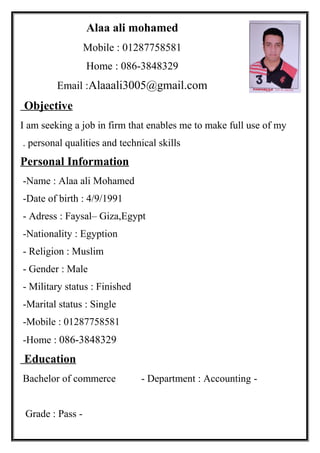 Alaa ali mohamed
Mobile : 01287758581
Home : 086-3848329
Email :Alaaali3005@gmail.com
Objective
I am seeking a job in firm that enables me to make full use of my
personal qualities and technical skills.
Personal Information
Name : Alaa ali Mohamed-
Date of birth : 4/9/1991-
Adress : Faysal– Giza,Egypt-
Nationality : Egyption-
Religion : Muslim-
Gender : Male-
Military status : Finished-
Marital status : Single-
Mobile : 01287758581-
Home : 086-3848329-
Education
-Bachelor of commerce - Department : Accounting
-Grade : Pass
 