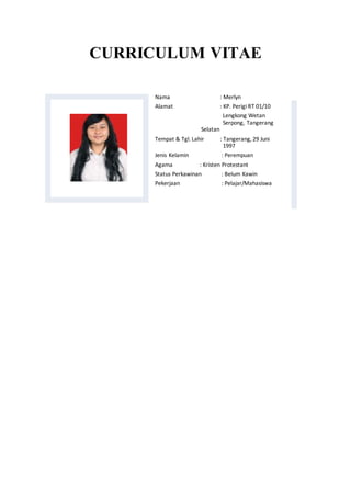 CURRICULUM VITAE
Nama : Merlyn
Alamat : KP. Perigi RT 01/10
Lengkong Wetan
Serpong, Tangerang
Selatan
Tempat & Tgl. Lahir : Tangerang, 29 Juni
1997
Jenis Kelamin : Perempuan
Agama : Kristen Protestant
Status Perkawinan : Belum Kawin
Pekerjaan : Pelajar/Mahasiswa
 