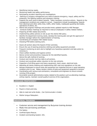 • Identifying training needs.
• Monitoring health and safety performance.
• Participating accident reporting and investigations.
• Defining to company management any need of special emergency, risqué, safety and fire
protection, fire fighting systems and necessary training.
• Inspects the work area to detect hazards. Takes necessary corrective actions. Reports to the
management conditions are unable to correct. Inspections include housekeeping, hazards
from electrical and other utility lines, traffic, other trades, inadequate guarding barricades,
operations of others, etc.
• Attend site progress meetings and provide timely updated reports to HSE Manager.
• Conducts toolbox meetings as required to instruct employees in safety related matters.
• Preparing all HSE related documents.
• Implementing safety policies on site as per the clients HSE policy.
• Identify the department training needs, develop the training plan and get the approval of
facilities manager before the implementation of training.
• Coordinating all workplace HSE related issues.
• Checking PTW before starting work.
• Aware all workers about the hazard of their activities.
• Ensure the use of wearing protective clothing and safety equipment provided.
• Frequent monitoring at work site to highlight any hazardous operation and take action to
minimize it.
• Check welfare facilities and hygiene control.
• Advice correct and preventive measures for the identified hazards.
• Advice the safe method of working.
• Conduct and monitor tool box talks to all workers.
• Conduct and coordinate safety induction to the new entrants.
• Inspection of all lifting gears and heavy equipment, hand, power, electrical tools.
• Attending all clients meeting and implementing HSE rules and regulations on the site
• Advises employees to ensure tools and equipment are inspected and are in good operating
condition prior to use. Makes random checks of tools and equipment assigned to workers
• Coordinating with various sub-contractors, consultants and engineers to ensure smooth
running of the project.
• Accomplish several administrative duties related to the position such as attending meetings,
writing reports; maintain overall quality & service of the organization.
LANGUAGE PROFICIENCY
• Excellent in English
• Fluent in Hindi and Urdu
• Able to read and write Arabic , Can Communicate in Arabic
• Mother tongue Malayalam.
INDUSTRIAL TRAINING
.
• Customer service and management by Burjuman training division
• Medic first aid training certificate.
• Fire fighter.
• Confined Space Rescue.
• Incident commanding System. ICS.
 
