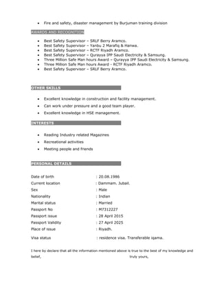 • Fire and safety, disaster management by Burjuman training division
AWARDS AND RECOGNITION
• Best Safety Supervisor – SRLF Berry Aramco.
• Best Safety Supervisor – Yanbu 2 Marafiq & Hanwa.
• Best Safety Supervisor – RCTF Riyadh Aramco.
• Best Safety Supervisor – Qurayya IPP Saudi Electricity & Samsung.
• Three Million Safe Man hours Award – Qurayya IPP Saudi Electricity & Samsung.
• Three Million Safe Man hours Award - RCTF Riyadh Aramco.
• Best Safety Supervisor – SRLF Berry Aramco.
OTHER SKILLS
• Excellent knowledge in construction and facility management.
• Can work under pressure and a good team player.
• Excellent knowledge in HSE management.
INTERESTS
• Reading Industry related Magazines
• Recreational activities
• Meeting people and friends
PERSONAL DETAILS
Date of birth : 20.08.1986
Current location : Dammam. Jubail.
Sex : Male
Nationality : Indian
Marital status : Married
Passport No : M7312227
Passport issue : 28 April 2015
Passport Validity : 27 April 2025
Place of issue : Riyadh.
Visa status : residence visa. Transferable iqama.
I here by declare that all the information mentioned above is true to the best of my knowledge and
belief, truly yours,
 