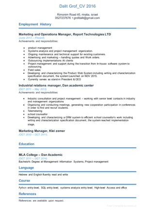 Free CV template by reed.co.uk
Dalit Grof_CV 2016
0527237676 • grofdalit@gmail.com
Employment History
Marketing and Operations Manager, Report Technologies LTD
(June 2013 – Present)
Achievements and responsibilities:
 product management
 Systems analysis and project management organization.
 Ongoing maintenance and technical support for existing customers.
 Advertising and marketing – handling quotes and Work orders.
 Outsourcing implementations At clients
 Project management and support during the transition from In-house software system to
outsourcing.
 Field sales
 Developing and characterizing the Product Web System including writing and characterization
specification document, the system Launched on NOV 2015.
 Currently serves as stand-in President & CEO
Industrial relations manager, Dan academic center
(OCT 2011 – May 2013)
Achievements and responsibilities:
 Industry consultation and project management – working with senior level contacts in industry
and management organizations
 Organizing and conducting meetings, generating new cooperation participation in conferences
in order to find and recruit students.
 Telemetering
 school counsellor
 Developing and characterizing a CRM system to efficient school counsellor’s work including
writing and characterization specification document, the system reached implementation
stage.
Marketing Manager, Klei zemer
(OCT 2010 – OCT 2011)
Education
MLA College – Dan Academic
(OCT 2011 – OCT 2014)
Bachelor's Degree at Management Information Systems, Project management
Language
Hebrew and English fluently read and write
Course and skills
Python entry-level, SQL entry-level, systems analysis entry-level, High-level Access and office
References
References are available upon request.
 