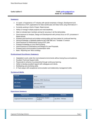 Data Warehouse Analyst
Cognizant Technology Solution Page 1
Geetha Lakshmi C E-Mail: geetha.cgv@gmail.com
Mobile No: +91-9790583996
Summary
 4.3 years of experience in IT industry with special emphasis in Design, Development and
Maintenance of ETL applications for Data warehouses and Data marts using Informatica 9.1.
 Currently working in Kohl’s Project, Retail domain
 Ability to manage multiple projects and meet deadlines.
 Able to motivate team members aiming for accuracy in all the deliverables
 Good exposure to Analysis, Design and Development with primary focus on ETL processes in
Retail domain
 Possess good technical and problem solving ability and have desire for continued learning
 Strong knowledge in database platforms like UDB DB2 and Teradata 13 version
 Good exposure to Performance tuning of ETL jobs
 Possess knowledge on Unix Shell Scripting
 Good Exposure on Estimations and Designs for new Proposals.
 Possess good communication & presentation skills
 Basic Reporting tool -Micro strategy
Professional Excellence Summary
 Adaptable to work under the most stressed environments without losing focus and patience.
 Excellent Technical Support skills
 Passionate to enhance my productivity through continuous learning.
 Ability to develop excellent rapport with colleagues and clients.
 Multitasking and prioritizing skills.
 A Team player with exceptional communication and relationship management skills.
Technical Skills
Domain
Retail
Operating Systems
Windows, UNIX. Mainframe
ETL Tools
Informatica 9.1
Databases
Teradata, UDB DB2
Experience Summary
Organization Designation Duration
Cognizant Technology Solutions
Programmer Analyst –
Projects
Jan 2012 – Till Date
 