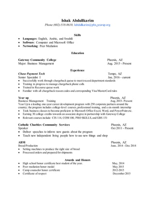 Ishak Abdullkarim
Phone (602)-518-8610. Iabdullkarim@phx.yearup.org
Skills
 Languages: English, Arabic, and Swahili
 Software: Computer and Microsoft Office
 Networking: Peer Mediation
Education
Gateway Community College Phoenix, AZ
Major: Business Management Aug, 2015 - Present
Experience
Chase Payment Tech Tempe, AZ
Senior Specialist I Jan, 2016 - current
 Successfully work through chargeback queue to meet/exceed department standards
 Training in progress to manage chargeback phone calls
 Trained in Recourse queue work
 Familiar with all chargeback reason codes and corresponding Visa/MasterCard rules
Year up Phoenix, AZ
Business Management Training Aug, 2015- Present
Year Up is a leading one-year career development program with 250 corporate partners around the
country; the program includes college-level courses,professional training, and a six-month internship
 Took business classes to become proficient in Microsoft Office Excel, Word, and PowerPoint etc.
 Earning 30 college credits towards an associate degree in partnership with Gateway College
 Relevant courses include: CIS 114, COM 100, PRO SKILLS,and GBS 151
Catholic Charities Community Services Phoenix, AZ
Speaker Oct 2011 - Present
 Deliver speeches to inform new guests about the program
 Teach new independent living people how to use new things and shop
ABM Phoenix, AZ
Bread Production June, 2014 - Dec 2014
 Setting machines to produce the right size of bread
 Processed orders and prepared for shipments
Awards and Honors
 High school honor certificate best student of the year. May, 2014
 Peer mediation honor medal May 2015
 Camp counselor honor certificate 2012-2015
 Certificate of respect December 2015
 