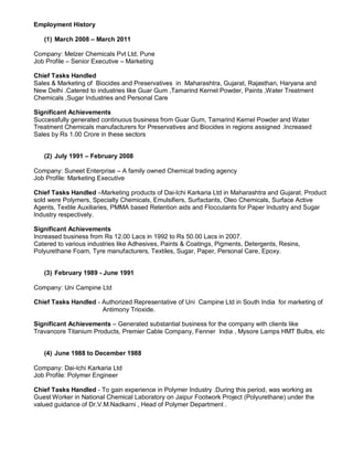 Employment History
(1) March 2008 – March 2011
Company: Melzer Chemicals Pvt Ltd, Pune
Job Profile – Senior Executive – Marketing
Chief Tasks Handled
Sales & Marketing of Biocides and Preservatives in Maharashtra, Gujarat, Rajasthan, Haryana and
New Delhi .Catered to industries like Guar Gum ,Tamarind Kernel Powder, Paints ,Water Treatment
Chemicals ,Sugar Industries and Personal Care
Significant Achievements
Successfully generated continuous business from Guar Gum, Tamarind Kernel Powder and Water
Treatment Chemicals manufacturers for Preservatives and Biocides in regions assigned .Increased
Sales by Rs 1.00 Crore in these sectors
(2) July 1991 – February 2008
Company: Suneet Enterprise – A family owned Chemical trading agency
Job Profile: Marketing Executive
Chief Tasks Handled –Marketing products of Dai-Ichi Karkaria Ltd in Maharashtra and Gujarat. Product
sold were Polymers, Specialty Chemicals, Emulsifiers, Surfactants, Oleo Chemicals, Surface Active
Agents, Textile Auxiliaries, PMMA based Retention aids and Flocculants for Paper Industry and Sugar
Industry respectively.
Significant Achievements
Increased business from Rs 12.00 Lacs in 1992 to Rs 50.00 Lacs in 2007.
Catered to various industries like Adhesives, Paints & Coatings, Pigments, Detergents, Resins,
Polyurethane Foam, Tyre manufacturers, Textiles, Sugar, Paper, Personal Care, Epoxy.
(3) February 1989 - June 1991
Company: Uni Campine Ltd
Chief Tasks Handled - Authorized Representative of Uni Campine Ltd in South India for marketing of
Antimony Trioxide.
Significant Achievements – Generated substantial business for the company with clients like
Travancore Titanium Products, Premier Cable Company, Fenner India , Mysore Lamps HMT Bulbs, etc
(4) June 1988 to December 1988
Company: Dai-Ichi Karkaria Ltd
Job Profile: Polymer Engineer
Chief Tasks Handled - To gain experience in Polymer Industry .During this period, was working as
Guest Worker in National Chemical Laboratory on Jaipur Footwork Project (Polyurethane) under the
valued guidance of Dr.V.M.Nadkarni , Head of Polymer Department .
 