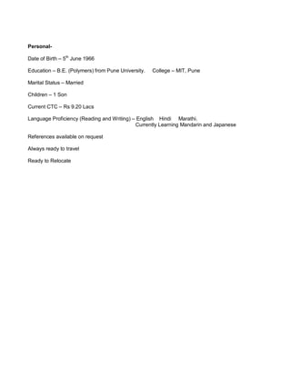 Personal-
Date of Birth – 5th
June 1966
Education – B.E. (Polymers) from Pune University. College – MIT, Pune
Marital Status – Married
Children – 1 Son
Current CTC – Rs 9.20 Lacs
Language Proficiency (Reading and Writing) – English Hindi Marathi.
Currently Learning Mandarin and Japanese
References available on request
Always ready to travel
Ready to Relocate
 