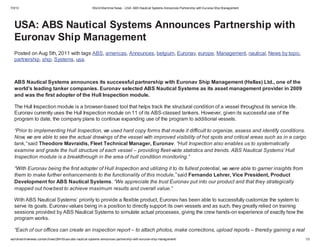 7/3/13 World Maritime News - USA: ABS Nautical Systems Announces Partnership with EuronavShip Management
worldmaritimenews.com/archives/26416/usa-abs-nautical-systems-announces-partnership-with-euronav-ship-management/ 1/3
USA: ABS Nautical Systems Announces Partnership with
Euronav Ship Management
Posted on Aug 5th, 2011 with tags ABS, americas, Announces, belgium, Euronav, europe, Management, nautical, News by topic,
partnership, ship, Systems, usa.
ABS Nautical Systems announces its successful partnership with Euronav Ship Management (Hellas) Ltd., one of the
world’s leading tanker companies. Euronav selected ABS Nautical Systems as its asset management provider in 2009
and was the first adopter of the Hull Inspection module.
The Hull Inspection module is a browser-based tool that helps track the structural condition of a vessel throughout its service life.
Euronav currently uses the Hull Inspection module on 11 of its ABS-classed tankers. However, given its successful use of the
program to date, the company plans to continue expanding use of the program to additional vessels.
“Prior to implementing Hull Inspection, we used hard copy forms that made it difficult to organize, assess and identify conditions.
Now, we are able to see the actual drawings of the vessel with improved visibility of hot spots and critical areas such as in a cargo
tank,” said Theodore Mavraidis, Fleet Technical Manager, Euronav. “Hull Inspection also enables us to systematically
examine and grade the hull structure of each vessel – providing fleet-wide statistics and trends. ABS Nautical Systems’ Hull
Inspection module is a breakthrough in the area of hull condition monitoring.”
“With Euronav being the first adopter of Hull Inspection and utilizing it to its fullest potential, we were able to garner insights from
them to make further enhancements to the functionality of this module,” said Fernando Lehrer, Vice President, Product
Development for ABS Nautical Systems. “We appreciate the trust Euronav put into our product and that they strategically
mapped out howbest to achieve maximum results and overall value.”
With ABS Nautical Systems’ priority to provide a flexible product, Euronav has been able to successfully customize the system to
serve its goals. Euronav values being in a position to directly support its own vessels and as such, they greatly relied on training
sessions provided by ABS Nautical Systems to simulate actual processes, giving the crew hands-on experience of exactly how the
program works.
“Each of our offices can create an inspection report – to attach photos, make corrections, upload reports – thereby gaining a real
 